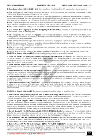 PROF. RICARDO PEREIRA POLÍCIA CIVIL  MS  2016 DIREITO PENAL, PROCESSUAL PENAL E LEP
O CURSO PERMANENTE que mais APROVA!
101
8. [Escrivão de Polícia-(C2)-PC-ES/2011-UnB] Com relação ao inquérito policial (IP), julgue os itens que se seguem.
1) (I.84) Arquivado o IP, por falta de elementos que evidenciem a justa causa, admite-se que a autoridade policial
realize novas diligências, se de outras provas tiver notícia.
2) (I.85) São formas de instauração de IP: de ofício, pela autoridade policial; mediante representação do ofendido
ou representante legal; por meio de requisição do Ministério Público ou do ministro da Justiça; por intermédio do
auto de prisão em flagrante e em virtude de delatio criminis anônima, após apuração preliminar.
3) (I.86) O desenvolvimento da investigação no IP deverá seguir, necessariamente, todas as diligências previstas de
forma taxativa no Código de Processo Penal, sob pena de ofender o princípio do devido processo legal.
4) (I.87) O indiciamento do investigado é ato essencial e indispensável na conclusão do IP.
9. [Aux. Perícia Méd. Legal-(C9)-(Conhec. Esp.)-(NM)-PC-ES/2011-UnB] A respeito do inquérito policial (IP) e da
notitia criminis, julgue os itens seguintes.
1) (I.81) A depender dos rumos da investigação, bem como da gravidade do crime e da periculosidade do acusado,
o delegado de polícia está autorizado a decretar a incomunicabilidade do investigado, por três dias, quando for
do interesse do IP e da sociedade.
2) (I.82) O IP deve tramitar em sigilo, não sendo este oponível ao investigado e ao seu advogado.
3) (I.83) O arquivamento de IP somente poderá ser feito a pedido do titular da ação penal, sendo vedado, em qualquer
caso, o arquivamento pelo delegado de polícia.
4) (I.84) No curso do IP, poderá ser realizado apenas o exame de corpo de delito; as demais perícias terão de ser
realizadas na fase judicial.
5) (I.85) Ao receber a notitia criminis, a autoridade policial tem o dever, em qualquer caso, de pronto, de instaurar o IP.
10. (QM-Prof. Ricardo S. Pereira/2012) Julgue os próximos itens, relativos ao inquérito policial.
1) [Anal. Jud. 02-(Ár. Ap. Espec.)-(Esp. Direito.)-(C10)-TJ-ES/2011-UnB].(I.103) Via de regra, em crimes de atribuição
da polícia civil estadual, caso o indiciado esteja preso, o prazo para a conclusão do inquérito será de quinze dias,
podendo ser prorrogado; e caso o agente esteja solto, o prazo para a conclusão do inquérito será de trinta dias,
podendo, também, ser prorrogado.
2) [Anal. Jud.-(Ár. Jud.)-(C10)-TRE/ES-2011-UnB].(I.104) O inquérito policial não é indispensável à propositura de
ação penal, mas denúncia desacompanhada de um mínimo de prova do fato e da autoria é denúncia sem justa
causa.
3) [Perito Criminal-(C4)-PC-ES/2011-UnB].(I.66) As diligências no âmbito do inquérito policial serão realizadas por
requisição do membro do Ministério Público ou pela conveniência da autoridade policial, não existindo previsão
legal para que o ofendido ou o indiciado requeiram diligências.
4) [Perito Criminal-(C4)-PC-ES/2011-UnB].(I.69) Vinte e quatro horas após a prisão em flagrante, será encaminhado ao juiz
competente o auto de prisão acompanhado de todas as oitivas colhidas e, em qualquer caso, cópia integral para
a defensoria pública.
5) [Perito Criminal-(C4)-PC-ES/2011-UnB].(I.70) O inquérito policial independe da ação penal instaurada para o processo
e julgamento do mesmo fato criminoso, razão pela qual, tratando-se de delito de ação penal pública
condicionada à representação, o inquérito policial poderá ser instaurado independentemente de representação da
pessoa ofendida.
11. (QM-Prof. Ricardo S. Pereira/2011) A respeito do inquérito policial, julgue os seguintes itens.
1) [Anal. Jud.-(Ár. Adm.)-(C1)-(NS)-(M)-(Cad. Parte II)-TRE-BA/2010-UnB].(I.104) A autoridade que preside o IP assegurará
o sigilo necessário à elucidação do fato ou exigido pelo interesse da sociedade. Dessa forma, o advogado do indiciado
não terá acesso ao IP quando a autoridade competente declarar seu caráter sigiloso.
2) [Anal. San.-(Fom. Dir.)-(NS)-EMBASA/2010-UnB].(I.103) A outorga constitucional de funções de polícia judiciária à
instituição policial não impede nem exclui a possibilidade de o Ministério Público, que é o dominus litis, determinar a
abertura de inquéritos policiais, requisitar esclarecimentos e diligências investigatórias, estar presente e acompanhar,
junto a órgãos e agentes policiais, quaisquer atos de investigação penal, mesmo aqueles sob regime de sigilo, sem
prejuízo de outras medidas que lhe pareçam indispensáveis à formação da sua opinio delicti.
3) [Sel. Int. Quadro Of. Pol. Mil.-(Administração)-QOPMA-PM-DF/2010-UnB].(I.86) Se, instaurado IP, for constatado, após a
colheita dos elementos informativos preliminares, que o autor do fato praticou a conduta em legítima defesa,
poderá o delegado de polícia ordenar o arquivamento da referida peça investigatória.
4) [Sel. Int. Quadro Of. Pol. Mil.-(Administração)-QOPMA-PM-DF/2010-UnB].(I.87) Notitia criminis e queixa crime são sinônimos
e possuem a mesma finalidade de comunicar a prática de crime e de solicitar a apuração dos fatos com a
responsabilização do agente, sendo ambas dirigidas à autoridade policial.
5) [Sel. Int. Quadro Of. Pol. Mil.-(Administração)-QOPMA-PM-DF/2010-UnB].(I.88) No exercício do controle externo da
atividade policial, pode o MP, além de fiscalizar o atendimento das normas que regem a atuação da polícia,
requerer a instauração de IP e requisitar diligências. A participação de membro do MP na fase investigatória criminal
não acarreta seu impedimento ou suspeição para o oferecimento da denúncia.
 