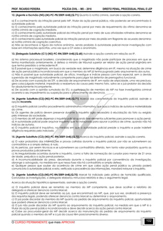 PROF. RICARDO PEREIRA POLÍCIA CIVIL  MS  2016 DIREITO PENAL, PROCESSUAL PENAL E LEP
O CURSO PERMANENTE que mais APROVA!
102
12. [Agente e Escrivão-(NS)-(M)-PC-PB/2009-UnB].(Q.71) Quanto à notitia criminis, assinale a opção correta.
a) É o conhecimento da infração penal pelo MP, titular da ação penal pública, não podendo ser encaminhada à
autoridade policial.
b) O conhecimento pela autoridade policial da infração penal por meio de requerimento da vítima denomina-se
notitia criminis de cognição imediata.
c) O conhecimento pela autoridade policial da infração penal por meio de suas atividades rotineiras denomina-se
notitia criminis de cognição mediata.
d) O conhecimento pela autoridade policial da infração penal por meio da prisão em flagrante do acusado denomina-
se notitia criminis de cognição coercitiva.
e) Não se reconhece a figura da notícia anônima, sendo proibido à autoridade policial iniciar investigação com
base em informações apócrifas, uma vez que a CF veda o anonimato.
13. [Delegado Substituto-(C1)-(NS)-PC-RN/2009-UnB].(Q.68) Assinale a opção correta em relação ao IP.
a) No sistema processual brasileiro, considerando que o magistrado não pode participar de processo em que se
tenha manifestado anteriormente, é defeso a ministro de tribunal superior ser relator de ação penal originária em
que tenha presidido o antecedente IP.
b) É possível que o magistrado, em busca da verdade real, determine diligências em IP, mesmo na situação de crime
de ação penal pública incondicionada em que o membro do MP já tenha pugnado pelo arquivamento dos autos.
c) Não é possível que autoridade policial, de ofício, investigue e indicie pessoa com foro especial, sem a devida
supervisão de magistrado naturalmente competente para julgar tal detentor de prerrogativa funcional.
d) De acordo com a posição do STF, a decisão de arquivamento de IP, em razão de atipicidade, uma vez preclusa,
gera coisa julgada material, impedindo a reabertura da causa pelo mesmo fato, salvo se o juiz prolator da decisão
for absolutamente incompetente.
e) De acordo com a opinião sumulada do STJ, a participação de membro do MP na fase investigatória criminal
acarreta o seu impedimento ou suspeição para o oferecimento da denúncia.
14. [Agente Substituto-(C2)-(NS)-PC-RN/2009-UnB].(Q.71) Acerca das características do inquérito policial, assinale a
opção incorreta.
a) O inquérito policial constitui procedimento administrativo informativo, que busca indícios de autoria e materialidade
do crime.
b) Os agentes de polícia devem preservar durante o inquérito sigilo necessário à elucidação do fato ou exigido
pelo interesse da sociedade.
c) O membro do MP pode dispensar o inquérito policial quando tiver elementos suficientes para promover a ação penal.
d) A autoridade policial pode arquivar inquérito que foi instaurado para apurar a prática de crime, quando não há
indícios de autoria.
e) O inquérito policial é inquisitivo, na medida em que a autoridade policial preside o inquérito e pode indeferir
diligência requerida pelo indiciado.
15. [Agente Substituto-(C2)-(NS)-PC-RN/2009-UnB].(Q.72) Acerca do inquérito policial, assinale a opção correta.
a) O valor probatório das informações e provas colhidas durante o inquérito policial, por não se submeterem ao
contraditório e a ampla defesa, é nulo.
b) As perícias, por serem técnicas e se submeterem ao contraditório diferido, tem tanto valor probatório quanto as
provas produzidas judicialmente.
c) As irregularidades ocorridas durante o inquérito, como a falta de nomeação de curador para menor de 21 anos
de idade, prejudica a ação penal posterior.
d) A incomunicabilidade do preso, decretada durante o inquérito policial por conveniência da investigação,
abrange o advogado, na medida em que nessa fase não há contraditório e ampla defesa.
e) Qualquer pessoa que souber da ocorrência de crime em que caiba ação penal pública ou privada poderá
comunicá-la à autoridade policial, e esta, verificada a procedência das informações, mandará instaurar o inquérito.
16. [Agente Substituto-(C2)-(NS)-PC-RN/2009-UnB].(Q.75) Marcel foi indiciado pela prática de homicídio qualificado.
Concluídas as investigações, o delegado elaborou minucioso relatório e deu o seguimento legal.
Acerca da situação hipotética apresentada, assinale a opção correta.
a) O inquérito policial deve ser remetido ao membro do MP competente, que deve acolher o relatório do
delegado e oferecer denúncia contra Marcel.
b) O inquérito policial deve ser remetido ao juiz, que encaminhará ao MP, que, por sua vez, analisará a presença
dos requisitos legais, podendo oferecer denúncia contra Marcel ou determinar o arquivamento.
c) O juiz pode discordar do membro do MP quanto ao pedido de arquivamento do inquérito policial, oportunidade
que poderá oferecer denúncia contra Marcel.
d) O juiz não pode discordar do MP quanto ao arquivamento do inquérito policial, na medida em que o MP é o
titular da ação penal pública incondicionada e deve decidir acerca da ação penal contra Marcel.
e) Cabe ao procurador-geral do MP decidir acerca da manutenção do pedido de arquivamento do inquérito
policial quando o membro do MP e o juiz da causa têm posicionamento diverso.
 