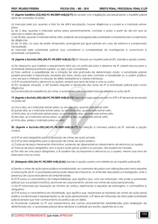 PROF. RICARDO PEREIRA POLÍCIA CIVIL  MS  2016 DIREITO PENAL, PROCESSUAL PENAL E LEP
O CURSO PERMANENTE que mais APROVA!
103
17. [Agente Substituto-(C2)-(NS)-PC-RN/2009-UnB].(Q.77) De acordo com a legislação processual penal, o inquérito policial
deve ser concluído no prazo
a) marcado pelo juiz, quando o fato for de difícil elucidação, houver diligências a cumprir e o indiciado estiver
preso.
b) de 5 dias, quando o indiciado estiver preso preventivamente, contado o prazo a partir do dia em que se
executar a ordem de prisão.
c) de 30 dias, quando o indiciado estiver solto, podendo ser prorrogado pela autoridade competente para cumprimento
de diligências.
d) de 10 dias, no caso de prisão temporária, prorrogável por igual período em caso de extrema e comprovada
necessidade.
e) marcado pela autoridade policial, que considerará a complexidade da investigação e comunicará à
autoridade competente.
18. [Agente e Escrivão-(NS)-(M)-PC-PB/2009-UnB].(Q.72) Em relação ao inquérito policial (IP), assinale a opção correta.
a) Do despacho que indeferir o requerimento feito por um particular para a abertura de IP caberá recurso para a
autoridade hierarquicamente superior, ou seja, o juiz competente.
b) Para verificar a possibilidade de a infração ter sido praticada de determinado modo, a autoridade policial
poderá proceder à reprodução simulada dos fatos, ainda que esta contrarie a moralidade ou a ordem pública,
uma vez que o interesse na solução do delito sobrepõe-se a valores individuais.
c) O IP acompanhará a denúncia ou queixa, sempre que servir de base a uma ou outra.
d) Em qualquer situação, o MP poderá requerer a devolução dos autos do IP à autoridade policial para novas
diligências.
e) Convencida da inexistência do crime, a autoridade policial poderá mandar arquivar os autos de IP.
19. [Agente e Escrivão-(NS)-(M)-PC-PB/2009-UnB].(Q.73) Segundo a regra geral prevista no CPP o IP deverá ser encerrado
no prazo de
a) cinco dias, se o indiciado estiver preso, ou em dez dias, quando este estiver solto.
b) quinze dias, se o indiciado estiver preso, ou em trinta dias, quando este estiver solto.
c) trinta dias, se o indiciado estiver preso, ou em sessenta dias, quando este estiver solto.
d) dez dias, se o indiciado estiver preso, ou em trinta dias, quando este estiver solto.
e) trinta dias, esteja o indiciado preso ou solto.
20. [Agente e Escrivão-(NS)-(M)-PC-PB/2009-UnB].(Q.77) Em relação à natureza jurídica do IP, assinale a opção
correta.
a) O IP só será obrigatório para a apuração de crimes de ação privada.
b) O IP só será obrigatório para a apuração de crimes de ação pública.
c) Cuida-se de peça meramente informativa, podendo ser dispensável ao oferecimento da denúncia ou queixa.
d) Trata-se de peça obrigatória, sem a qual a ação penal, pública ou privada, não poderá ser iniciada.
e) Por não ser uma peça obrigatória, o IP poderá não acompanhar a denúncia ou a queixa, mesmo que sirva de
base para uma ou outra.
21. [Delegado-(NS)-(M)-PC-PB/2009-UnB].(Q.46) Assinale a opção correta com referência ao inquérito policial (IP).
a) Sendo o crime de ação penal pública incondicionada, se o promotor de justiça com atribuições para tanto requisitar
a instauração do IP, a autoridade policial pode deixar de instaurá-lo, se entender descabida a investigação, ante a
presença de causa excludente de antijuridicidade.
b) O IP possui a característica da indisponibilidade, que significa que, uma vez instaurado, não pode a autoridade
policial, por sua própria iniciativa, promover seu arquivamento, exceto nos crimes de ação penal privada.
c) No IP instaurado por requisição do ministro da Justiça, objetivando a expulsão de estrangeiro, o contraditório é
obrigatório.
d) O IP possui a característica da oficialidade, que significa que, ressalvadas as hipóteses de crimes de ação penal
pública condicionada à representação ou de ação penal privada, o IP deve ser instaurado de ofício pela autoridade
policial sempre que tiver conhecimento da prática de um delito.
e) Ocorrendo nulidade no IP, por inobservância das normas procedimentais estabelecidas para realização de
determinado ato, a autoridade policial deve declarar a nulidade por escrito, repetindo-se o ato.
 