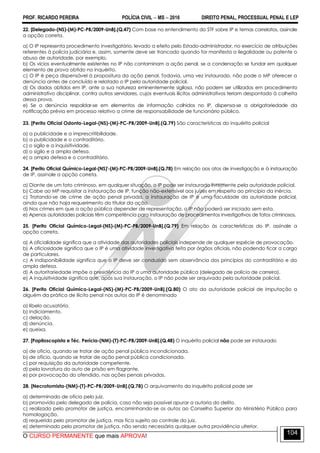 PROF. RICARDO PEREIRA POLÍCIA CIVIL  MS  2016 DIREITO PENAL, PROCESSUAL PENAL E LEP
O CURSO PERMANENTE que mais APROVA!
104
22. [Delegado-(NS)-(M)-PC-PB/2009-UnB].(Q.47) Com base no entendimento do STF sobre IP e temas correlatos, assinale
a opção correta.
a) O IP representa procedimento investigatório, levado a efeito pelo Estado-administrador, no exercício de atribuições
referentes à polícia judiciária e, assim, somente deve ser trancado quando for manifesta a ilegalidade ou patente o
abuso de autoridade, por exemplo.
b) Os vícios eventualmente existentes no IP não contaminam a ação penal, se a condenação se fundar em qualquer
elemento de prova obtido no inquérito.
c) O IP é peça dispensável à propositura da ação penal. Todavia, uma vez instaurado, não pode o MP oferecer a
denúncia antes de concluído e relatado o IP pela autoridade policial.
d) Os dados obtidos em IP, ante a sua natureza eminentemente sigilosa, não podem ser utilizados em procedimento
administrativo disciplinar, contra outros servidores, cujos eventuais ilícitos administrativos teriam despontado à colheita
dessa prova.
e) Se a denúncia respaldar-se em elementos de informação colhidos no IP, dispensa-se a obrigatoriedade da
notificação prévia em processo relativo a crime de responsabilidade de funcionário público.
23. [Perito Oficial Odonto-Legal-(NS)-(M)-PC-PB/2009-UnB].(Q.79) São características do inquérito policial
a) a publicidade e a imprescritibilidade.
b) a publicidade e o contraditório.
c) o sigilo e a inquisitividade.
d) o sigilo e a ampla defesa.
e) a ampla defesa e o contraditório.
24. [Perito Oficial Químico-Legal-(NS)'-(M)-PC-PB/2009-UnB].(Q.78) Em relação aos atos de investigação e à instauração
de IP, assinale a opção correta.
a) Diante de um fato criminoso, em qualquer situação, o IP pode ser instaurado livremente pela autoridade policial.
b) Cabe ao MP requisitar a instauração de IP, função não-extensível aos juízes em respeito ao princípio da inércia.
c) Tratando-se de crime de ação penal privada, a instauração de IP é uma faculdade da autoridade policial,
ainda que não haja requerimento do titular da ação.
d) Nos crimes em que a ação pública depender de representação, o IP não poderá ser iniciado sem esta.
e) Apenas autoridades policiais têm competência para instauração de procedimentos investigativos de fatos criminosos.
25. [Perito Oficial Químico-Legal-(NS)-(M)-PC-PB/2009-UnB].(Q.79) Em relação às características do IP, assinale a
opção correta.
a) A oficialidade significa que a atividade das autoridades policiais independe de qualquer espécie de provocação.
b) A oficiosidade significa que o IP é uma atividade investigativa feita por órgãos oficiais, não podendo ficar a cargo
de particulares.
c) A indisponibilidade significa que o IP deve ser conduzido sem observância dos princípios do contraditório e da
ampla defesa.
d) A autoritariedade impõe a presidência do IP a uma autoridade pública (delegado de polícia de carreira).
e) A inquisitividade significa que, após sua instauração, o IP não pode ser arquivado pela autoridade policial.
26. [Perito Oficial Químico-Legal-(NS)-(M)-PC-PB/2009-UnB].(Q.80) O ato da autoridade policial de imputação a
alguém da prática de ilícito penal nos autos do IP é denominado
a) libelo acusatório.
b) indiciamento.
c) delação.
d) denúncia.
e) queixa.
27. [Papiloscopista e Téc. Perícia-(NM)-(T)-PC-PB/2009-UnB].(Q.48) O inquérito policial não pode ser instaurado
a) de ofício, quando se tratar de ação penal pública incondicionada.
b) de ofício, quando se tratar de ação penal pública condicionada.
c) por requisição da autoridade competente.
d) pela lavratura do auto de prisão em flagrante.
e) por provocação do ofendido, nas ações penais privadas.
28. [Necrotomista-(NM)-(T)-PC-PB/2009-UnB].(Q.78) O arquivamento do inquérito policial pode ser
a) determinado de ofício pelo juiz.
b) promovido pelo delegado de polícia, caso não seja possível apurar a autoria do delito.
c) realizado pelo promotor de justiça, encaminhando-se os autos ao Conselho Superior do Ministério Público para
homologação.
d) requerido pelo promotor de justiça, mas fica sujeito ao controle do juiz.
e) determinado pelo promotor de justiça, não sendo necessária qualquer outra providência ulterior.
 