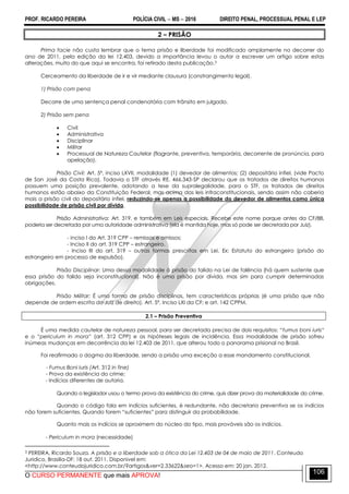 PROF. RICARDO PEREIRA POLÍCIA CIVIL  MS  2016 DIREITO PENAL, PROCESSUAL PENAL E LEP
O CURSO PERMANENTE que mais APROVA!
106
2 – PRISÃO
Prima facie não custa lembrar que o tema prisão e liberdade foi modificado amplamente no decorrer do
ano de 2011, pela edição da lei 12.403, devido a importância levou o autor a escrever um artigo sobre estas
alterações, muito do que aqui se encontra, foi retirado desta publicação.3
Cerceamento da liberdade de ir e vir mediante clausura (constrangimento legal).
1) Prisão com pena
Decorre de uma sentença penal condenatória com trânsito em julgado.
2) Prisão sem pena
 Civil
 Administrativa
 Disciplinar
 Militar
 Processual de Natureza Cautelar (flagrante, preventiva, temporária, decorrente de pronúncia, para
apelação).
Prisão Civil: Art. 5º, inciso LXVII, modalidade (1) devedor de alimentos; (2) depositário infiel. (vide Pacto
de San José da Costa Rica). Todavia o STF através RE. 466.343-SP declarou que os tratados de direitos humanos
possuem uma posição prevalente, adotando a tese da supralegalidade, para o STF, os tratados de direitos
humanos estão abaixo da Constituição Federal, mas acima das leis infraconstitucionais, sendo assim não caberia
mais a prisão civil do depositário infiel, reduzindo-se apenas a possibilidade do devedor de alimentos como única
possibilidade de prisão civil por dívida.
Prisão Administrativa: Art. 319, e também em Leis especiais. Recebe este nome porque antes da CF/88,
poderia ser decretada por uma autoridade administrativa (ela é mantida hoje, mas só pode ser decretada por Juiz).
- inciso I do Art. 319 CPP – remissos e omissos;
- Inciso II do art. 319 CPP – estrangeiro.
- Inciso III do art. 319 – outras formas prescritas em Lei. Ex: Estatuto do estrangeiro (prisão do
estrangeiro em processo de expulsão).
Prisão Disciplinar: Uma dessa modalidade á prisão do falido na Lei de falência (há quem sustente que
essa prisão do falido seja inconstitucional). Não é uma prisão por dívida, mas sim para cumprir determinadas
obrigações.
Prisão Militar: É uma forma de prisão disciplinas, tem características próprias (é uma prisão que não
depende de ordem escrita do Juiz de direito). Art. 5º, Inciso LXI da CF; e art. 142 CPPM.
2.1 – Prisão Preventiva
É uma medida cautelar de natureza pessoal, para ser decretada precisa de dois requisitos: ―fumus boni iuris―
e o ―periculum in mora‖ (art. 312 CPP) e as hipóteses legais de incidência. Essa modalidade de prisão sofreu
inúmeas mudanças em decorrência da lei 12.403 de 2011, que alterou todo o panorama prisional no Brasil.
Foi reafirmado o dogma da liberdade, sendo a prisão uma exceção a esse mandamento constitucional.
- Fumus Boni Iuris (Art. 312 in fine)
- Prova da existência do crime;
- Indícios diferentes de autoria.
Quando o legislador usou o termo prova da existência do crime, quis dizer prova da materialidade do crime.
Quando o código fala em indícios suficientes, é redundante, não decretaria preventiva se os indícios
não forem suficientes. Quando forem ―suficientes‖ para distinguir da probabilidade.
Quanto mais os indícios se aproximem do núcleo do tipo, mais prováveis são os indícios.
- Periculum in mora (necessidade)
3 PEREIRA, Ricardo Souza. A prisão e a liberdade sob a ótica da Lei 12.403 de 04 de maio de 2011. Conteudo
Juridico, Brasilia-DF: 18 out. 2011. Disponivel em:
<http://www.conteudojuridico.com.br/?artigos&ver=2.33622&seo=1>. Acesso em: 20 jan. 2012.
 