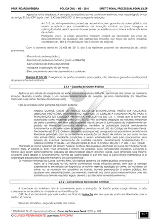 PROF. RICARDO PEREIRA POLÍCIA CIVIL  MS  2016 DIREITO PENAL, PROCESSUAL PENAL E LEP
O CURSO PERMANENTE que mais APROVA!
107
Agora tal rol foi ampliado. A princípio, os requisitos acima continuam existindo, mas no parágrafo único
do artigo 312 do CPP (após a lei 12.403 de 04/05/2011), tem a seguinte redação:
Art. 312. A prisão preventiva poderá ser decretada como garantia da ordem pública, da
ordem econômica, por conveniência da instrução criminal, ou para assegurar a
aplicação da lei penal, quando houver prova da existência do crime e indício suficiente
de autoria.
Parágrafo único. A prisão preventiva também poderá ser decretada em caso de
descumprimento de qualquer das obrigações impostas por força de outras medidas
cautelares (art. 282, § 4º)(destaques não constam do original).
Com o advento desta lei (12.403 de 2011), são 5 as hipóteses passíveis de decretação da prisão
preventiva.
- Garantia da ordem pública;
- Garantia da ordem econômica (pela Lei 8884/94)
- Conveniência da Instrução Criminal;
- Assegurar a aplicação da Lei Penal;
- Descumprimento de uma das medidas cautelares
SÚMULA 09 DO STJ: E exigência da prisão provisória, para apelar, não ofende a garantia constitucional
da presunção de inocência.
2.1.1 – Garantia da Ordem Pública
Aplica-se em virtude da magnitude da lesão introduzida pela Lei 8884/94, em virtude dos crimes do colarinho
branco. Quando a lesão atinge a um número indeterminado de pessoas, ou uma coletividade (Ex: Salvatore
Cacciola, Naji Nahar, Nicolau dos Santos Neto).
Não se encaixa como garantia da ordem pública:
HABEAS CORPUS. CRIME DE TRÁFICO ILÍCITO DE ENTORPECENTES. PRISÃO EM FLAGRANTE.
LIBERDADE PROVISÓRIA. INDEFERIMENTO. AUSÊNCIA DE CONCRETA FUNDAMENTAÇÃO PARA A
MANUTENÇÃO DA CUSTÓDIA PREVENTIVA. PRECEDENTES DO STJ. 1. Ainda que o crime seja
classificado como hediondo pela Lei n.º 8.072/1990, a simples alegação da natureza hedionda
do delito cometido, em tese, pelo paciente não é, de per si, justificadora do indeferimento do
pedido de liberdade provisória, devendo, também, a autoridade judicial devidamente
fundamentar e discorrer sobre os requisitos previstos no art. 312 do Código de Processo Penal.
Precedentes do STJ. 2. Ordem concedida para que seja assegurado ao paciente o benefício da
liberdade provisória, com a conseqüente expedição do alvará de soltura, se por outro motivo
não estiver preso, mediante condições a serem estabelecidas pelo juízo processante, sem
prejuízo de eventual decretação de custódia cautelar, devidamente fundamentada. STJ -
HABEAS CORPUS Nº 38.466 - SC (2004/0135085-4) (DJU 13.12.2004, SEÇÃO 1, P. 400, J. 16.11.2004)
Manifesta-se como Garantia da Ordem Pública, Antônio Albuquerque Machado (in Curso de Processo Penal.
Editora Atlas, 2ª edição p. 478): ―Essa ameaça à ordem, na verdade, deve corresponder situações, condutas e
fatores que sejam potencialmente capazes de desencadear algum distúrbio social, cuja dimensão seja mesmo
suficiente para abalar o funcionamento normal da coletividade e pôr em risco a convivência harmoniosa e a
segurança das pessoas naquele momento de sua ocorrência‖.
O Professor Fernando da Costa Tourinho Filho, ao explicar garantia da ordem publica, ensina que:
Assim, se o indiciado ou réu estiver cometendo novas infrações penais, sem que se consiga
surpreendê-lo em estado de flagrância; se estiver fazendo apologia ao crime, ou incitando ao
crime, ou se reunindo em quadrilha ou bando, haverá perturbação à ordem pública. Em
qualquer uma dessas hipóteses, por exemplo, havendo nos autos prova nesse sentido e uma vez
satisfeitos os demais requisitos legais, deverá o juiz decretar a medida extrema.4
2.1.2 - Conveniência da Instrução Criminal
A liberdade do indivíduo não é conveniente para a instrução. Ex: ladrão pode coagir vítimas, a não
comparecer em audiência – impede a sua identificação.
OBS: Se é só decretada por este motivo ao final da instrução ele tem que ser posto em liberdade, pois o
motivo já cessou.
Rebus sic standibus – segundo estado das coisas.
4 TOURINHO FILHO, Fernando da Costa. Curso de Processo Penal. 2003. p. 103
 