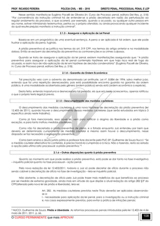 PROF. RICARDO PEREIRA POLÍCIA CIVIL  MS  2016 DIREITO PENAL, PROCESSUAL PENAL E LEP
O CURSO PERMANENTE que mais APROVA!
108
Nesse sentido manifesta-se Eugênio Pacelli de Oliveira (in: Curso de Processo penal, editora Del Rey, p. 518)
―Por conveniência da instrução criminal há de entender-se a prisão decretada em razão da perturbação ao
regular andamento do processo, o que ocorrerá, por exemplo, quando o acusado, ou qualquer outra pessoa em
seu nome, estiver intimidando testemunhas, peritos ou o próprio ofendido, ou ainda provocando qualquer incidente
do qual resulte prejuízo manifesto a instrução criminal‖.
2.1.3 - Assegurar a Aplicação de Lei Penal
Baseia-se em um prognóstico de uma eventual sentença. A pena a ser aplicada é tal ordem, que ele pode
frustrar a aplicação da pena, fugindo.
A prisão preventiva só se justifica nos termos do art. 319 CPP, nos termos do artigo anterior e na modalidade
dolosa. Então se excluem da decretação da preventiva as contravenções e os crimes culposos.
Quando se trata de assegurar a aplicação da lei penal, existem manifestações assegurando que: ―A prisão
preventiva para assegurar a aplicação da lei penal contempla hipóteses em que haja risco real de fuga do
acusado, e assim risco de não-aplicação da lei em hipótese de decisão condenatória‖ (Eugênio Pacelli de Oliveira,
in: Curso de Processo penal, editora Del Rey, p. 518).
2.1.4 – Garantia da Ordem Econômica
Tal prescrição veio com o advento da denominada Lei antitruste, Lei nº. 8.884 de 1994, salvo melhor juízo,
entendo que foi uma repetição desnecessária, pois está possibilidade encontra guarida na garantia da ordem
pública, é uma modalidade acobertada pelo gênero (ordem pública) sendo está (ordem econômica a espécie).
Desta feita, entendo inoportuna e desnecessária tal previsão, eis que em nada acrescentou, apenas ratificou
o que o próprio texto legal já previa.
2.1.5 – Descumprimento das medidas cautelares
O descumprimento das medidas cautelares é uma nova hipótese de decretação da prisão preventiva (lei
12.403 de 2011), quando houver o descumprimento dessas medidas cautelares (que serão estudadas em tópico 3
específico ainda neste trabalho).
Como já fora mencionada, essa novel lei, vem para ratificar o dogma da liberdade e a prisão como
exceção, e para tanto instituiu medidas cautelares.
Como não foi decretada a prisão preventiva de plano, e o Estado enquanto Juiz entendeu por bem que
deveria ser determinado cumprimento de medida cautelar e mesmo assim houve o descumprimento, nesse
diapasão se faz necessário a segregação preventiva.
Como bem ensina o douto jurista pátrio e professor livre docente pela PUC-SP: Guilherme de Souza Nucci: ―Se
a medida cautelar alternativa foi conferida, é preciso honrá-la cumprindo-a à risca. Não o fazendo, resta ao estado
a opção pela ultima ratio processual: a prisão preventiva.‖5
2.1.6 – Outras disposições quanto à prisão preventiva
Quanto ao momento em que pode realizar a prisão preventiva, está pode se dar tanto na fase investigativa
– inquérito policial quanto na fase processual – ação penal.
Pela nova redação da lei 12.403/2011, todavia o Juiz só pode decretar de ofício durante o processo não
sendo cabível a decretação de ofício na fase de investigação – leia-se inquérito policial.
Não obstante, a decretação de ofício pelo Juiz pode trazer mais malefícios do que benefícios ao processo
por ser medida de extrema gravidade, ainda mais em virtude do que dispõe a atual redação do artigo 282 §3º do
CPP(alterada pela nova lei de prisão e liberdade), leia-se:
Art. 282. As medidas cautelares previstas neste Título deverão ser aplicadas observando-
se a:
I - necessidade para aplicação da lei penal, para a investigação ou a instrução criminal
e, nos casos expressamente previstos, para evitar a prática de infrações penais;
5 NUCCI, Guilherme de Souza. Prisão e Liberdade. As reformas processuais penais introduzidas pela lei 12.403 de 4 de
maio de 2011. 2011. p. 66.
 