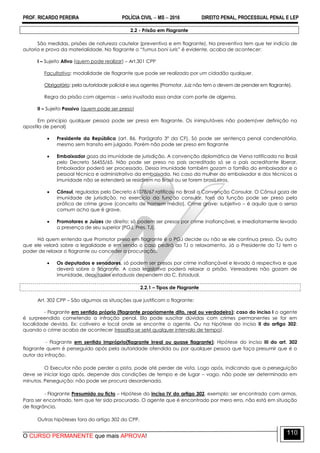 PROF. RICARDO PEREIRA POLÍCIA CIVIL  MS  2016 DIREITO PENAL, PROCESSUAL PENAL E LEP
O CURSO PERMANENTE que mais APROVA!
110
2.2 - Prisão em Flagrante
São medidas, prisões de natureza cautelar (preventiva e em flagrante). Na preventiva tem que ter indício de
autoria e prova da materialidade. No flagrante o ―fumus boni iuris” é evidente, acaba de acontecer:
I – Sujeito Ativo (quem pode realizar) – Art.301 CPP
Facultativo: modalidade de flagrante que pode ser realizado por um cidadão qualquer.
Obrigatório: pela autoridade policial e seus agentes (Promotor, Juiz não tem o devem de prender em flagrante).
Regra da prisão com algemas – seria inusitada essa andar com porte de algema.
II – Sujeito Passivo (quem pode ser preso)
Em princípio qualquer pessoa pode ser presa em flagrante. Os inimputáveis não podem(ver definição na
apostila de penal)
 Presidente da República (art. 86, Parágrafo 3º da CF). Só pode ser sentença penal condenatória,
mesmo sem transito em julgado. Porém não pode ser preso em flagrante
 Embaixador goza da imunidade de jurisdição. A convenção diplomática de Viena ratificada no Brasil
pelo Decreto 56455/65. Não pode ser preso no país acreditado só se o país acreditante liberar.
Embaixador poderá ser processado. Dessa imunidade também gozam a família do embaixador e o
pessoal técnica e administrativo da embaixada. No caso da mulher do embaixador e dos técnicos a
imunidade não se estenderá se residirem no Brasil ou se forem brasiLeiros.
 Cônsul, reguladas pelo Decreto 61078/67 ratificou no Brasil a Convenção Consular. O Cônsul goza de
imunidade de jurisdição, no exercício da função consular, fora da função pode ser preso pela
prática de crime grave (conceito de homem médio). Crime grave: subjetivo – é aquilo que o senso
comum acha que é grave.
 Promotores e Juízes de direito: só podem ser presos por crime inafiançável, e imediatamente levado
a presença de seu superior (PGJ, Pres. TJ).
Há quem entenda que Promotor preso em flagrante é o PGJ decide ou não se ele continua preso. Ou outro
que ele velará sobre a legalidade e em sendo o caso pedirá ao TJ o relaxamento. Já o Presidente do TJ tem o
poder de relaxar o flagrante ou conceder a procuração.
 Os deputados e senadores, só podem ser presos por crime inafiançável e levado à respectiva e que
deverá sobre o flagrante. A casa legislativa poderá relaxar a prisão. Vereadores não gozam de
imunidade, deputados estaduais dependem da C. Estadual.
2.2.1 – Tipos de Flagrante
Art. 302 CPP – São algumas as situações que justificam o flagrante:
- Flagrante em sentido próprio (flagrante propriamente dito, real ou verdadeiro): caso do inciso I o agente
é surpreendido cometendo a infração penal. Ela pode suscitar dúvidas com crimes permanentes se for em
localidade devida. Ex: cativeiro e local onde se encontre o agente. Ou na hipótese do inciso II do artigo 302:
quando o crime acaba de acontecer (ressalta-se seM qualquer intervalo de tempo).
- Flagrante em sentido impróprio(flagrante irreal ou quase flagrante): Hipótese do inciso III do art. 302
flagrante quem é perseguido após pela autoridade ofendida ou por qualquer pessoa que faça presumir que é o
autor da infração.
O Executor não pode perder a pista, pode até perder de vista. Logo após, indicando que a perseguição
deve se iniciar logo após, depende das condições de tempo e de lugar – vago, não pode ser determinado em
minutos. Perseguição: não pode ser procura desordenada.
- Flagrante Presumido ou ficto – Hipótese do inciso IV do artigo 302, exemplo: ser encontrado com armas.
Para ser encontrado, tem que ter sido procurado. O agente que é encontrado por mero erro, não está em situação
de flagrância.
Outras hipóteses fora do artigo 302 do CPP.
 