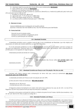 PROF. RICARDO PEREIRA POLÍCIA CIVIL  MS  2016 DIREITO PENAL, PROCESSUAL PENAL E LEP
O CURSO PERMANENTE que mais APROVA!
112
G – atentado violento ao pudor (art. 214 do CP) e suas combinações; REVOGADO
H – rapto violento (art. 219 do CP) REVOGADO
I – epidemia com resultado morte (art. 267 do CP)
J – envenenamento de água potável ou substancia alimentícia ou medicinal qualificado pela morte (art.
270 cominado com art. 285 do CP)
L – quadrilha ou bando (art. 288 do CP)
M – genocídio (arts. 1º, 2º e 3º da Lei nº. 2889/1956)
N – tráfico de drogas (artigo 33 da Lei 11.343/2006)
O – os crimes contra o sistema financeiro (Lei nº. 7492/1986)
II – Periculum in mora
Imprescindibilidade para investigação do inquérito policial.
Quando o indiciado não tiver residência fixa, não tiver elementos para identidade.
III – Fumus boni iuris
Quando houver fundadas razões
Qualquer prova admitida na legislação penal
Autoria ou participação do indiciado.
2.4 – Liberdade Provisória
A liberdade provisória como o próprio nome já diz é uma modalidade de liberdade, que não implica em
absolvição, em soltura de maneira definitiva, ou seja, ela é provisória.
É um dos principais problemas no meu sentir da legislação processual penal brasileira, pois leva consigo um
alto grau de subjetivismo. Gerando assim um conflito entre os diversos graus de jurisdição, ante a decretação em
primeiro grau e a revogação em segundo grau.
A liberdade provisória de divide em 3 planos:
Com vinculação
Sem fiança
Sem vinculação (réu livra-se solto) sem previsão após a lei
12.403 de 2011.
Liberdade provisória
Com fiança
2.4.1 - Liberdade Provisória sem Fiança e sem Vinculação- Réu livra-se solto
Manterei este tópico apenas para comparação do tema visto que, como já comentado não houve
reprodução após a lei 12.403 de 2011.
1) Liberdade provisória sem fiança e sem vinculação (art. 321 CPP)
a) Pena de até 3 meses de detenção – RÉU LIVRA-SE SOLTO
- Ressalvas do art. 323, III e IV.
- Condenado por outro crime doloso.
O flagrante embora formalmente em ordem não tenha força prisional. No caso do Art. 321, I e II do CP (o
flagrante nulo tem força prisional até que seja reconhecida a nulidade).
Quando a única pena cominada for multa ou o máximo da pena for de 3 meses. Admite duas ressalvas, a do
Art. 321 (art. 323, III e IV). Não se aplica ao artigo 321, I.
2.4.2 - Liberdade Provisória com Fiança
O instituto da fiança no Brasil era tímido pouco usado, ante a sua falta de aplicabilidade, a lei vedava fiança
nos casos em que a pena mínima fosse superior a 2 anos, bem como nos crimes cometidos com violência ou grave
ameaça à pessoa. Além das hipóteses de prisão civil ou militar, e nos casos em que se encontravam presentes os
motivos da decretação da prisão preventiva, não seria cabível o arbitramento da fiança.
 
