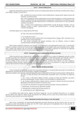 PROF. RICARDO PEREIRA POLÍCIA CIVIL  MS  2016 DIREITO PENAL, PROCESSUAL PENAL E LEP
O CURSO PERMANENTE que mais APROVA!
113
2.4.2.1 - Crimes inafiançáveis
Agora em decorrência da nova previsão, houve uma adequação direta aos ditames constitucionais. Veja o
que dispõe o artigo 5º incisos da CF:
XLII - a prática do racismo constitui crime inafiançável e imprescritível, sujeito à pena de
reclusão, nos termos da lei;
XLIII - a lei considerará crimes inafiançáveis e insuscetíveis de graça ou anistia a prática da
tortura , o tráfico ilícito de entorpecentes e drogas afins, o terrorismo e os definidos como
crimes hediondos, por eles respondendo os mandantes, os executores e os que, podendo
evitá-los, se omitirem;
XLIV - constitui crime inafiançável e imprescritível a ação de grupos armados, civis ou
militares, contra a ordem constitucional e o Estado Democrático; (destaques não
constam do original).
Compare agora com o artigo 323 do CPP atual:
Art. 323. Não será concedida fiança:
I - nos crimes de racismo;
II - nos crimes de tortura, tráfico ilícito de entorpecentes e drogas afins, terrorismo e nos
definidos como crimes hediondos;
III - nos crimes cometidos por grupos armados, civis ou militares, contra a ordem
constitucional e o Estado Democrático.
Além dessas vedações expressas que apenas compatibilizaram a lei infraconstitucional com a constituição
federal, é vedada a fiança nos casos em que houver quebramento da fiança e nos casos de prisão civil ou militar,
pois o objeto das mesmas não se confunde com os motivos da preventiva, e quando se confundir em algumas
situações na esfera militar, está é uma justiça especializada com código próprio.
2.4.2.2 - Competência para o arbitramento da fiança formatar
Outra inovação é que antigamente, o arbitramento da fiança ficava a cargo do delegado quando o crime
em tela foi punido com detenção ou prisão simples, e ao juiz quando o crime fosse punido com reclusão. Como a
nova lei tenta mitigar ou acabar com a diferença entre reclusão ou detenção, essa divisão não subsiste mais.
O novo critério é único e leva em consideração a pena máxima, quando não superior a 4 anos cumpre a
autoridade policial, quando superior a esse montante mencionada fica a incumbência a cargo da autoridade
judicial. Não havendo maiores dúvidas ou questionamentos quanto ao tema.
2.4.2.3 - Do valor da fiança formatar
Como a intenção do legislador era dar nova musculatura à fiança, a mudança teria que se dar no montante do
arbitramento, sob pena de não ser tão útil assim o trabalho do legislador.
Reproduz-se agora o que assevera o preceito legal elencado no artigo 325 do CPP (pós-mudança da lei 12.403 de 2011):
Art. 325. O valor da fiança será fixado pela autoridade que a conceder nos seguintes
limites:
I - de 1 (um) a 100 (cem) salários mínimos, quando se tratar de infração cuja pena
privativa de liberdade, no grau máximo, não for superior a 4 (quatro) anos;
II - de 10 (dez) a 200 (duzentos) salários mínimos, quando o máximo da pena privativa de
liberdade cominada for superior a 4 (quatro) anos.
§ 1º Se assim recomendar a situação econômica do preso, a fiança poderá ser:
I - dispensada, na forma do art. 350 deste Código;
II - reduzida até o máximo de 2/3 (dois terços); ou
III - aumentada em até 1.000 (mil) vezes.
A mudança que pode isentar alguém da fiança depende da sua condição financeira ou, no mesmo
sentido elevar esse valor há valores atuais que beiram dos milhões, se for o caso do acusado possuir condições
financeiras para suportar tal quantia arbitrada.
2.4.3 - Liberdade Provisória sem Fiança e com Vinculação
Não houve a repetição da denominada liberdade provisória decorrente do réu livrar-se solto. Eis que tal
previsão ao está mais prevista no Artigo 321 do CPP, motivo pelo qual tal modalidade não é mais prevista no
ordenamento processual penal pátrio.
 