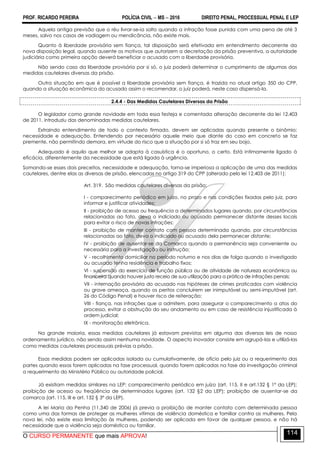 PROF. RICARDO PEREIRA POLÍCIA CIVIL  MS  2016 DIREITO PENAL, PROCESSUAL PENAL E LEP
O CURSO PERMANENTE que mais APROVA!
114
Aquela antiga previsão que o réu livrar-se-ia solto quando a infração fosse punida com uma pena de até 3
meses, salvo nos casos de vadiagem ou mendicância, não existe mais.
Quanto à liberdade provisória sem fiança, tal disposição será efetivada em entendimento decorrente da
nova disposição legal, quando ausente os motivos que autorizem a decretação da prisão preventiva, a autoridade
judiciária como primeira opção deverá beneficiar o acusado com a liberdade provisória.
Não sendo caso da liberdade provisória por si só, o juiz poderá determinar o cumprimento de algumas das
medidas cautelares diversas da prisão.
Outra situação em que é possível a liberdade provisória sem fiança, é trazida no atual artigo 350 do CPP,
quando a situação econômica do acusado assim o recomendar, o juiz poderá, neste caso dispensá-la.
2.4.4 - Das Medidas Cautelares Diversas da Prisão
O legislador como grande novidade em toda essa festeja e comentada alteração decorrente da lei 12.403
de 2011, introduziu das denominadas medidas cautelares.
Extraindo entendimento de todo o contexto firmado, devem ser aplicadas quando presente o binômio:
necessidade e adequação. Entendendo por necessário aquele meio que diante do caso em concreto se faz
premente, não permitindo demora, em virtude do risco que a situação por si só traz em seu bojo.
Adequado é aquilo que melhor se adapta à casuística é o oportuno, o certo. Está intimamente ligado à
eficácia, diferentemente da necessidade que está ligada à urgência.
Somando-se esses dois preceitos, necessidade e adequação, torna-se imperiosa a aplicação de uma das medidas
cautelares, dentre elas as diversas de prisão, elencadas no artigo 319 do CPP (alterado pelo lei 12.403 de 2011):
Art. 319. São medidas cautelares diversas da prisão:
I - comparecimento periódico em juízo, no prazo e nas condições fixadas pelo juiz, para
informar e justificar atividades;
II - proibição de acesso ou frequência a determinados lugares quando, por circunstâncias
relacionadas ao fato, deva o indiciado ou acusado permanecer distante desses locais
para evitar o risco de novas infrações;
III - proibição de manter contato com pessoa determinada quando, por circunstâncias
relacionadas ao fato, deva o indiciado ou acusado dela permanecer distante;
IV - proibição de ausentar-se da Comarca quando a permanência seja conveniente ou
necessária para a investigação ou instrução;
V - recolhimento domiciliar no período noturno e nos dias de folga quando o investigado
ou acusado tenha residência e trabalho fixos;
VI - suspensão do exercício de função pública ou de atividade de natureza econômica ou
financeira quando houver justo receio de sua utilização para a prática de infrações penais;
VII - internação provisória do acusado nas hipóteses de crimes praticados com violência
ou grave ameaça, quando os peritos concluírem ser inimputável ou semi-imputável (art.
26 do Código Penal) e houver risco de reiteração;
VIII - fiança, nas infrações que a admitem, para assegurar o comparecimento a atos do
processo, evitar a obstrução do seu andamento ou em caso de resistência injustificada à
ordem judicial;
IX - monitoração eletrônica.
Na grande maioria, essas medidas cautelares já estavam previstas em alguma das diversas leis de nosso
ordenamento jurídico, não sendo assim nenhuma novidade. O aspecto inovador consiste em agrupá-las e utilizá-las
como medidas cautelares processuais prévias a prisão.
Essas medidas podem ser aplicadas isolada ou cumulativamente, de ofício pelo juiz ou a requerimento das
partes quando essas forem aplicadas na fase processual, quando forem aplicadas na fase da investigação criminal
a requerimento do Ministério Público ou autoridade policial.
Já existiam medidas similares na LEP: comparecimento periódico em juízo (art. 115, II e art.132 § 1º da LEP);
proibição de acesso ou freqüência de determinados lugares (art. 132 §2 da LEP); proibição de ausentar-se da
comarca (art. 115, III e art. 132 § 3º da LEP).
A lei Maria da Penha (11.340 de 2006) já previa a proibição de manter contato com determinada pessoa
como uma das formas de proteger as mulheres vítimas de violência doméstica e familiar contra as mulheres. Pela
nova lei, não existe essa limitação às mulheres, podendo ser aplicada em favor de qualquer pessoa, e não há
necessidade que a violência seja doméstica ou familiar.
 