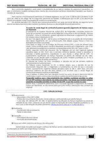 PROF. RICARDO PEREIRA POLÍCIA CIVIL  MS  2016 DIREITO PENAL, PROCESSUAL PENAL E LEP
O CURSO PERMANENTE que mais APROVA!
115
Boa construção legislativa versa sobre a possibilidade de se aplicar medida de segurança preventiva, ou
seja, o tratamento poderia começar antes mesmo de uma provável sentença absolutória imprópria, que fixaria a
medida de segurança.
Nem mesmo o monitoramento eletrônico é novidade legislativa, eis que, a lei 12.258 de 2010, já alterou a LEP
(7210 de 1984) no seu artigo 146- B e seguintes, prevendo tal medida, a diferença é que na LEP, o uso decorre do
trânsito em julgado e pela nova legislação anterior a condenação.
Em recente decisão o STJ mesmo que monocraticamente e em sede de liminar decidiu da seguinte forma
quanto ao descumprimento das medidas cautelares diversas e a decretação da prisão preventiva:
Acusado de venda ilegal de combustível poderá aguardar julgamento de habeas corpus
em liberdade
O presidente do Superior Tribunal de Justiça (STJ), Ari Pargendler, concedeu liminar em
favor de um homem acusado de venda ilegal de combustível na ilha do Marajó. ―Socorro
Camarão‖, como é conhecido, poderá aguardar em liberdade o julgamento do mérito
do habeas corpus impetrado no STJ.
No dia 7 de agosto de 2011, ele foi preso em flagrante sob a acusação de comercializar
óleo diesel, ilegalmente, em sua embarcação. Dias depois, pagou fiança e teve sua
liberdade provisória concedida.
Com base no artigo 319 do Código de Processo Penal (CPP), o juízo de primeiro grau
impôs, como condição para manter a liberdade provisória até o julgamento, que o réu
não deixasse sua residência no período compreendido entre 22h e 6h, todos os dias.
Porém, segundo consta do processo, ele foi flagrado em um bar ingerindo bebida
alcoólica após as 22h. Com isso, a primeira instância decidiu cassar o benefício e
decretar a prisão preventiva, respaldada no que dispõe o artigo 343 do CPP: ―O
quebramento injustificado da fiança importará na perda de metade do seu valor,
cabendo ao juiz decidir sobre a imposição de outras medidas cautelares ou, se for o
caso, a decretação da prisão preventiva.‖
O Tribunal de Justiça do Pará considerou a decisão do juiz de primeira instância
satisfatoriamente fundamentada.
No habeas corpus impetrado no STJ, a defesa alegou que a decisão do juiz foi
equivocada. Segundo ela, o magistrado a fundamentou no fato de que o acusado
estaria, supostamente, ingerindo bebida alcoólica após as 22h e, além disso, em uma
denúncia anônima de que ele teria voltado a se envolver com a venda ilegal de
combustível enquanto esteve em liberdade.
Para a defesa, o último fato nem deveria constar nos autos, já que a denúncia não foi
confirmada, e assim a única coisa a justificar a prisão preventiva seria a ida ao bar.
Pargendler explicou que o descumprimento das medidas cautelares previstas no artigo
319 do CPP autoriza a decretação da prisão preventiva, mas desde que também estejam
presentes os requisitos previstos no artigo 312 do CPP, o que não ocorreu no caso.
Diante disso, o presidente determinou que o acusado aguarde o julgamento do habeas
corpus em liberdade, se não estiver preso por outro motivo. (destaques não constam do
original)6
2.4.5 - Extinção da fiança
1) Quebramento
- descumpre o ônus (327 e 328)
- Prática de nova infração (Exceção: crimes culposos, contravenção que admite fiança).
- ½ do valor, Art. 343 do CPP. Art. 343. O quebramento injustificado da fiança importará na perda de
metade do seu valor, cabendo ao juiz decidir sobre a imposição de outras medidas cautelares ou, se
for o caso, a decretação da prisão preventiva. (Redação dada pela Lei nº 12.403, de 2011).
2) Perdimento
- Condenado não se apresenta
- Perde o valor dado
3) Cassação
- Concedida não era cabível
- inovação da classificação
4) Fiança sem efeito (sinônimo de fiança não reforçada).
Existem duas situações que exigem o reforço da fiança, sendo a depreciação do valor dado em fiança
e a inovação do delito que exige reforço na fiança.
6
Disponível em: http://www.stj.jus.br/portal_stj/publicacao/engine.wsp?tmp.area=398&tmp.texto=104384. Acessado em 20/01/2012.
 