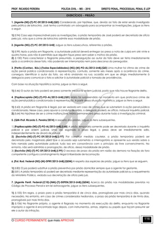 PROF. RICARDO PEREIRA POLÍCIA CIVIL  MS  2016 DIREITO PENAL, PROCESSUAL PENAL E LEP
O CURSO PERMANENTE que mais APROVA!
116
EXERCÍCIOS  PRISÃO
1. [Agente-(NS)-(T)-PC-DF/2013-UnB].(QD) Considerando, por hipótese, que, devido ao fato de estar sendo investigado
pela prática de latrocínio, José tenha contratado um advogado para acompanhar as investigações, julgue os itens
a seguir.
1) (I.94) Caso seja imprescindível para as investigações, a prisão temporária de José poderá ser decretada de ofício
pelo juiz, visto que o crime de latrocínio admite essa modalidade de prisão.
2. [Agente-(NS)-(T)-PC-DF/2013-UnB] Julgue os itens subsecutivos, referentes a prisões.
1) (I.99) Após a prisão em flagrante, a autoridade policial deverá entregar ao preso a nota de culpa em até vinte e
quatro horas, pois não é permitido que alguém fique preso sem saber o motivo da prisão.
2) (I.100) Para caracterizar o flagrante presumido, a perseguição ao autor do fato deve ser feita imediatamente
após a ocorrência desse fato, não podendo ser interrompida nem para descanso do perseguidor.
3. [Perito-(Conhec. Bás.)-(Todas Especialidades)-(NS)-(M)-PO-AL/2013-UnB].(QD) Uma mulher foi vítima de crime de
ação penal pública condicionada à representação, contudo, somente seis meses após a ocorrência do crime,
conseguiu identificar o autor do fato, ao vê-lo andando na rua, ocasião em que se dirigiu imediatamente à
delegacia para comunicar o fato e solicitar à autoridade policial a tomada de providências.
Com base na situação hipotética acima, julgue os itens a seguir.
1) (I.46) O autor do fato poderá ser preso somente mediante ordem judicial, posto que não houve flagrante delito.
4. [Papiloscopista-(NS)-(T)-PO-AL/2013-UnB].(QD) Mário foi surpreendido no momento em que praticava crime de
ação penal pública condicionada à representação. A partir dessa situação hipotética, julgue os itens a seguir.
1) (I.63) A prisão em flagrante é ilegal, por ser vedada em caso de crimes que se submetem à ação penal pública
condicionada. Nesse caso, para apurar a conduta de Mário, o delegado poderá, ex officio, instaurar inquérito policial.
2) (I.64) Na hipótese de ser o crime inafiançável, Mário permanecerá preso durante toda a investigação criminal.
5. (QM-Prof. Ricardo S. Pereira/2014) A respeito das prisões, julgue os itens subsequentes.
1) [Papiloscopista-(NS)-(T)-PO-AL/2013-UnB].(I.68) A prisão temporária somente pode ser decretada durante o inquérito
policial e por ordem judicial. Uma vez esgotado o prazo legal, o preso deve ser imediatamente solto,
independentemente de alvará de soltura.
2) [Escrivão-(NS)-(T)-PC-DF/2013-UnB].(I.97) Por constituir medida cautelar, a prisão temporária poderá ser
decretada pelo magistrado para que o acusado seja submetido a interrogatório e apresente sua versão sobre o
fato narrado pela autoridade policial, tudo isso em consonância com o princípio do livre convencimento. No
entanto, não será admitida a prorrogação, de ofício, dessa modalidade de prisão.
3) [Escrivão-(NS)-(T)-PC-DF/2013-UnB].(I.99) O excesso de prazo da prisão em razão da demora na fixação do foro
competente configura constrangimento ilegal à liberdade de locomoção
6. [Pol. Rod. Federal-(NS)-(M)-DPRF/2013-UnB].(QDM) A respeito das espécies de prisão, julgue os itens que se seguem.
1) (I.80) O juiz poderá substituir a prisão preventiva por prisão domiciliar sempre que a agente for gestante.
2) (I.81) A prisão temporária só poderá ser decretada mediante representação da autoridade policial ou a requerimento
do Ministério Público, vedada sua decretação de ofício pelo juiz.
7. [Agente Penit. Federal-(C10)-(NM)-(T)-DEPEN/2013-UnB].(QDM) Acerca da prisão nas modalidades previstas no
Código de Processo Penal e em lei extravagante, julgue os itens subsequentes.
1) (I.105) Em regra, o prazo para a prisão temporária é de cinco dias, prorrogáveis por mais cinco dias, quando
necessário. No entanto, em caso de crimes considerados hediondos, o prazo da prisão temporária é de trinta dias,
prorrogáveis por mais trinta dias.
2) (I.106) No flagrante próprio, o agente é flagrado no momento da execução do delito, enquanto no flagrante
impróprio o agente é encontrado logo depois, com instrumentos, armas, objetos ou papéis que façam presumir ser
ele o autor da infração.
 