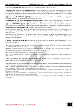 PROF. RICARDO PEREIRA POLÍCIA CIVIL  MS  2016 DIREITO PENAL, PROCESSUAL PENAL E LEP
O CURSO PERMANENTE que mais APROVA!
10
7. (QM-Prof. Ricardo S. Pereira/2011) Sobre os crimes hediondos, julgue os próximos itens.
1) [Agente-(CA)-(T)-(Nac.)-PF-DPF/2004-UnB].(I.66) Adriano é chefe de uma quadrilha que seqüestrou um famoso
artista e libertou-o vivo e sem qualquer ferimento, após o pagamento do resgate. Na situação descrita, Adriano praticou
crime hediondo, pois extorsão mediante seqüestro é crime hediondo mesmo quando não qualificada por lesão corporal
ou morte do seqüestrado.
2) (Papiloscopista-PF-DPF/2004-UnB).(I.124) Estende-se aos demais crimes hediondos, a admissibilidade de progressão
no regime de execução da pena aplicada ao crime de tortura.
3) [Advogado-(Téc. Nív. Sup.)-SEAD-ADEPARÁ/2004-UnB].(I.88) O estupro é um crime hediondo e, portanto, os
condenados pela prática dessa infração devem cumprir integralmente sua pena em regime fechado.
4) (Escrivão-PF-DPF/2002-UnB).(Q.19) (I.3) Se um indivíduo for condenado por homicídio cometido mediante emboscada,
esta qualificadora, na forma da lei, se for reconhecida pelo órgão julgador, caracterizará o crime como hediondo.
5) (Escrivão-PF-DPF/2002-UnB).(Q.19).(I.4) Considere a seguinte situação hipotética.
Quatro indivíduos compunham grupo de extermínio procurado havia tempo pela polícia. Em certo momento, um
dos integrantes do grupo dirigiu-se à polícia e, voluntariamente, forneceu informações e provas que possibilitaram a
prisão do grupo.
Nessa situação, de acordo com a Lei dos Crimes Hediondos, o integrante do grupo de extermínio que colaborou
com a polícia judiciária deverá ser denunciado e processado pelo Ministério Público (MP), mas deverá ficar isento
de pena, ao ser sentenciado.
8. [Agente Carcerário-(NM)-(T)-PC-RR] Considerando as disposições legais pertinentes aos crimes hediondos, julgue
os itens que se seguem.
1) (I.91) São considerados hediondos, nas formas tentadas ou consumadas, os crimes de homicídio simples, latrocínio,
estupro e atentado violento ao pudor.
2) (I.92) O participante de crime hediondo cometido por bando ou quadrilha que denunciar à autoridade seus
comparsas, possibilitando seu desmantelamento, terá a pena reduzida.
3) (I.93) Não são suscetíveis de anistia e indulto os crimes hediondos.
4) (I.94) No crime de genocídio, a prisão temporária deverá ser decretada pelo prazo de cinco dias, prorrogável por
igual período.
9. [Assessor-(Ár. Direito)-(Classe R)-(CM11)-(T1)-MPE-RS/2008-FCC].(Q.39) Segundo a Lei nº 8.078/90, no que diz respeito à
Desconsideração da Personalidade Jurídica é INCORRETO afirmar:
a) A desconsideração também será efetivada quando houver falência, estado de insolvência, encerramento ou
inatividade da pessoa jurídica provocados por má administração.
b) As sociedades integrantes dos grupos societários e as sociedades controladas, são subsidiariamente responsáveis
pelas obrigações decorrentes do Código de Defesa do Consumidor.
c) As sociedades consorciadas são solidariamente responsáveis pelas obrigações decorrentes do Código de
Defesa do Consumidor.
d) Poderá ser desconsiderada a pessoa jurídica sempre que sua personalidade for, de alguma forma, obstáculo ao
ressarcimento de prejuízos causados aos consumidores.
e) As sociedades coligadas responderão por dolo ou culpa, pelas obrigações decorrentes do Código de Defesa do
Consumidor.
 