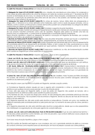 PROF. RICARDO PEREIRA POLÍCIA CIVIL  MS  2016 DIREITO PENAL, PROCESSUAL PENAL E LEP
O CURSO PERMANENTE que mais APROVA!
118
12. (QM-Prof. Ricardo S. Pereira/2012) Com relação às prisões, julgue os próximos itens.
1) [Delegado Pol. Subst.-(C1)-PC-ES/2011-UnB].(I.72) Lúcio, cidadão não reincidente em crime doloso, foi condenado a
nove meses de prisão pela prática do crime de ameaça, em razão de conduta ocorrida em 1.º de janeiro de 2010,
durante as festividades de ano-novo, na cidade do Rio de Janeiro. Nessa situação, considerando as normas penais
aplicáveis, a prescrição da pretensão executória será de dois anos e não poderá, sob hipótese alguma, ter por
termo inicial data anterior à da denúncia.
2) [Delegado Pol. Subst.-(C1)-PC-ES/2011-UnB].(I.79) Os crimes de racismo, tortura, tráfico ilícito de entorpecentes e
drogas afins, o terrorismo e os crimes definidos como hediondos, assim como a ação de grupos armados, civis ou
militares, contra a ordem constitucional e o estado democrático podem ser compreendidos na categoria de delitos
inafiançáveis por disposição constitucional expressa.
3) [Delegado Pol. Subst.-(C1)-PC-ES/2011-UnB].(I.105) Considere a seguinte situação hipotética.
O comerciante Ronaldo mantém em estoque e frequentemente vende para menores em situação de risco (meninos
de rua) produto industrial conhecido como cola de sapateiro. Flagrado pela polícia ao vender uma lata do
produto para um adolescente, o comerciante foi apresentado à autoridade policial competente.
Nessa situação hipotética, caberá ao delegado de polícia a autuação em flagrante de Ronaldo, por conduta
definida como tráfico de substância entorpecente.
4) [Escrivão de Polícia-(C2)-PC-ES/2011-UnB].(I.106) Nos casos de prisão temporária, sempre que houver o cumprimento
do mandado judicial, o preso deverá ser submetido, obrigatoriamente, ao exame de corpo de delito.
5) [Escrivão de Polícia-(C2)-PC-ES/2011-UnB].(I.107) A prisão temporária será decretada pelo juiz em face da representação
da autoridade policial ou de requerimento do Ministério Público, e terá o prazo de 5 dias, excetuando-se os casos
previstos na lei dos crimes hediondos, prorrogável por igual período, mediante mandado judicial, em caso de
conveniência da instrução criminal.
6) [Escrivão de Polícia-(C2)-PC-ES/2011-UnB].(I.108) É irrelevante a existência, ou não, de fundamentação cautelar
para a prisão em flagrante por crimes hediondos ou equiparados.
13. (QM-Prof. Ricardo S. Pereira/2012) A respeito das prisões, julgue os itens subsequentes.
1) [Anal. Jud. 02-(Ár. Ap. Espec.)-(Esp. Direito.)-(C10)-TJ-ES/2011-UnB].(I.108) Caberá prisão preventiva na persecução
penal para a apuração de crimes dolosos e culposos sujeitos à punição com pena de reclusão ou detenção.
2) [Anal. Jud.-(Ár. Adm.)-(C1)-TRE-ES/2011-UnB].(I.63) A prisão preventiva não deve ser decretada se o juiz verificar,
pelas provas constantes dos autos, ter o agente praticado o fato sob causa excludente de ilicitude.
3) [Of. Bomb. Militar-(Ár. 12)-(Direito)-QOBM-Compl.-CBM-DF/2011-UnB].(I.114) É imprescindível à decretação da
prisão preventiva a sua adequada fundamentação, com a indicação precisa, lastreada em fatos concretos, da
existência dos motivos ensejadores da constrição cautelar, sendo, em regra, inaceitável que a só gravidade do
crime imputado à pessoa seja suficiente para justificar a sua segregação provisória.
14. [Anal. Téc. Adm.-(C1)-(Pr. Obj.)-(NS)-(M)-DPGU/2010-UnB].(Q.74) Júlio, brasileiro, maior, foi preso por tráfico de drogas.
Na ocasião, ele informou à autoridade policial que não possuía recursos para constituir advogado, solicitando
assistência da defensoria pública.
Com relação a esse caso hipotético e à prisão em flagrante, assinale a opção correta.
a) Considera-se flagrante próprio aquele em que o agente está cometendo o crime e, somente neste caso,
admite-se que qualquer do povo possa prender o autor da infração penal.
b) Caso Júlio seja preso em flagrante delito, o auto de prisão em flagrante não poderá ser lavrado, até o
comparecimento do defensor público para assistência jurídica ao preso.
c) Na hipótese de Júlio, na posse da droga para venda, ter sido perseguido pela autoridade policial por dois dias
seguidos, sem interrupção, não se poderá mais reconhecer o flagrante, devido ao decurso de mais de 24 horas da
prática do fato delituoso.
d) O flagrante esperado de Júlio seria aceito pela doutrina e jurisprudência. Consiste, em suma, nas medidas de
vigilância adotadas pela autoridade policial ou pelo particular que, no momento da execução do crime, prende o
agente.
e) O flagrante preparado de Júlio seria admitido pela doutrina e jurisprudência, desde que os atos preparatórios
não interferissem na organização do crime pelo agente da conduta delituosa.
15. [Anal. Jud.-(Ár. Adm.)-(C1)-(NS)-(M)-(Cad. Parte II)-TRE-BA/2010-UnB].(QD) O juiz da zona eleitoral de Serrinha –
BA decretou prisão preventiva contra Geraldo, por crime de peculato, cuja conduta delituosa causou prejuízo de
mais de R$ 2 milhões aos cofres públicos.
Com base nessa situação hipotética, julgue o item a seguir.
1) (I.102) A prisão de Geraldo será legal se o juiz considerar, por si só, a gravidade abstrata do delito e a natureza
da conduta criminosa como requisitos para sua decretação, em face do prejuízo causado aos cofres públicos.
 