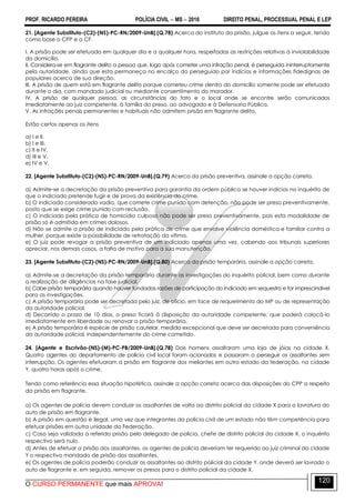 PROF. RICARDO PEREIRA POLÍCIA CIVIL  MS  2016 DIREITO PENAL, PROCESSUAL PENAL E LEP
O CURSO PERMANENTE que mais APROVA!
120
21. [Agente Substituto-(C2)-(NS)-PC-RN/2009-UnB].(Q.78) Acerca do instituto da prisão, julgue os itens a seguir, tendo
como base o CPP e a CF.
I. A prisão pode ser efetuada em qualquer dia e a qualquer hora, respeitadas as restrições relativas à inviolabilidade
do domicílio.
II. Considera-se em flagrante delito a pessoa que, logo após cometer uma infração penal, é perseguida ininterruptamente
pela autoridade, ainda que esta permaneça no encalço do perseguido por indícios e informações fidedignas de
populares acerca de sua direção.
III. A prisão de quem está em flagrante delito porque cometeu crime dentro do domicílio somente pode ser efetuada
durante o dia, com mandado judicial ou mediante consentimento do morador.
IV. A prisão de qualquer pessoa, as circunstâncias do fato e o local onde se encontre serão comunicados
imediatamente ao juiz competente, à família do preso, ao advogado e à Defensoria Pública.
V. As infrações penais permanentes e habituais não admitem prisão em flagrante delito.
Estão certos apenas os itens
a) I e II.
b) I e III.
c) II e IV.
d) III e V.
e) IV e V.
22. [Agente Substituto-(C2)-(NS)-PC-RN/2009-UnB].(Q.79) Acerca da prisão preventiva, assinale a opção correta.
a) Admite-se a decretação da prisão preventiva para garantia da ordem pública se houver indícios no inquérito de
que o indiciado pretende fugir e de prova da existência do crime.
b) O indiciado considerado vadio, que comete crime punido com detenção, não pode ser preso preventivamente,
posto que se exige crime punido com reclusão.
c) O indiciado pela prática de homicídio culposo não pode ser preso preventivamente, pois esta modalidade de
prisão só é admitida em crimes dolosos.
d) Não se admite a prisão de indiciado pela prática de crime que envolve violência doméstica e familiar contra a
mulher, porque existe a possibilidade de retratação da vítima.
e) O juiz pode revogar a prisão preventiva de um indiciado apenas uma vez, cabendo aos tribunais superiores
apreciar, nos demais casos, a falta de motivo para a sua manutenção.
23. [Agente Substituto-(C2)-(NS)-PC-RN/2009-UnB].(Q.80) Acerca da prisão temporária, assinale a opção correta.
a) Admite-se a decretação da prisão temporária durante as investigações do inquérito policial, bem como durante
a realização de diligências na fase judicial.
b) Cabe prisão temporária quando houver fundadas razões de participação do indiciado em sequestro e for imprescindível
para as investigações.
c) A prisão temporária pode ser decretada pelo juiz, de ofício, em face de requerimento do MP ou de representação
da autoridade policial.
d) Decorrido o prazo de 10 dias, o preso ficará à disposição da autoridade competente, que poderá colocá-lo
imediatamente em liberdade ou renovar a prisão temporária.
e) A prisão temporária é espécie de prisão cautelar, medida excepcional que deve ser decretada para conveniência
da autoridade policial, independentemente do crime cometido.
24. [Agente e Escrivão-(NS)-(M)-PC-PB/2009-UnB].(Q.78) Dois homens assaltaram uma loja de jóias na cidade X.
Quatro agentes do departamento de polícia civil local foram acionados e passaram a perseguir os assaltantes sem
interrupção. Os agentes efetuaram a prisão em flagrante dos meliantes em outro estado da federação, na cidade
Y, quatro horas após o crime.
Tendo como referência essa situação hipotética, assinale a opção correta acerca das disposições do CPP a respeito
da prisão em flagrante.
a) Os agentes de polícia devem conduzir os assaltantes de volta ao distrito policial da cidade X para a lavratura do
auto de prisão em flagrante.
b) A prisão em questão é ilegal, uma vez que integrantes da polícia civil de um estado não têm competência para
efetuar prisões em outra unidade da Federação.
c) Caso seja validada a referida prisão pelo delegado de polícia, chefe de distrito policial da cidade X, o inquérito
respectivo será nulo.
d) Antes de efetuar a prisão dos assaltantes, os agentes de polícia deveriam ter requerido ao juiz criminal da cidade
Y o respectivo mandado de prisão dos assaltantes.
e) Os agentes de polícia poderão conduzir os assaltantes ao distrito policial da cidade Y, onde deverá ser lavrado o
auto de flagrante e, em seguida, remover os presos para o distrito policial da cidade X.
 