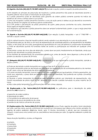PROF. RICARDO PEREIRA POLÍCIA CIVIL  MS  2016 DIREITO PENAL, PROCESSUAL PENAL E LEP
O CURSO PERMANENTE que mais APROVA!
121
25. [Agente e Escrivão-(NS)-(M)-PC-PB/2009-UnB].(Q.79) Assinale a opção correta a respeito da prisão preventiva.
a) Em respeito ao princípio da presunção de inocência, a prisão preventiva não pode ser decretada durante o
inquérito policial, mas só após a instauração da ação penal.
b) A prisão preventiva pode ser decretada para garantia da ordem pública somente quando há indício da
existência de crime e certeza sobre a sua autoria.
c) Uma vez revogada a prisão preventiva durante o curso da ação penal, é defeso ao juiz decretá-la novamente
antes do trânsito em julgado da sentença penal condenatória.
d) O CPP proíbe a decretação da prisão preventiva de quem, pelas provas constantes nos autos, claramente
tenha agido em legítima defesa.
e) O despacho que decreta a prisão preventiva deve ser sempre fundamentado; porém, o que a nega prescinde
de fundamentação.
26. [Agente e Escrivão-(NS)-(M)-PC-PB/2009-UnB].(Q.80) Com relação à prisão temporária — Lei n.º 7.960/1989 —,
assinale a opção correta.
a) Só é cabível durante a fase de inquérito policial, sendo vedada a sua decretação no curso da ação penal.
b) É decretada pelo juiz, de ofício ou em face de representação de autoridade policial ou de requerimento do Ministério
Público, e tem prazo de cinco dias, prorrogável por igual período em caso de extrema e comprovada necessidade.
c) Pode ser decretada quando há fundadas razões de autoria ou participação do indiciado em qualquer crime
doloso.
d) Decorrido o prazo de cinco dias de detenção, o preso deve ser posto imediatamente em liberdade, ainda que
já tenha sido decretada sua prisão preventiva.
e) Na hipótese de representação da autoridade policial, o juiz, antes de decidir, deve dispensar a oitiva do MP e
proferir sua decisão no prazo de 24 horas.
27. [Delegado-(NS)-(M)-PC-PB/2009-UnB].(Q.49) Considerando a lei que regulamenta a prisão temporária, assinale a
opção correta.
a) Pode ser decretada a prisão temporária em qualquer fase do IP ou da ação penal.
b) A prisão temporária pode ser decretada por intermédio de representação da autoridade policial ou do membro
do MP, assim como ser decretada de ofício pelo juiz competente.
c) O prazo da prisão temporária, que em regra é de 5 dias, prorrogáveis por igual período, é fatal e peremptório, de
modo que, esgotado, o preso deve ser imediatamente posto em liberdade, não podendo ser a prisão convertida
em preventiva.
d) Quando a prisão temporária for requerida pela autoridade policial, por intermédio de representação, não
haverá necessidade de prévia oitiva do MP, devendo o juiz decidir o pedido formulado no prazo máximo de 24
horas.
e) Não cabe prisão temporária nas contravenções nem em crimes culposos.
28. [Papiloscopista e Téc. Perícia-(NM)-(T)-PC-PB/2009-UnB].(Q.42) As justificativas para a decretação da prisão
preventiva não incluem a
a) garantia da ordem pública.
b) gravidade do delito.
c) conveniência da aplicação da lei penal.
d) existência de prova da existência do crime.
e) existência de indícios suficientes de autoria.
29. [Papiloscopista e Téc. Perícia-(NM)-(T)-PC-PB/2009-UnB].(Q.43) Lucas e Paulo, agentes de polícia, foram abordados
por João, que lhes narrou que seu automóvel fora roubado por uma pessoa que utilizava uma camisa vermelha. Os
agentes de polícia realizaram diligências, tendo, após 15 minutos, encontrado o veículo, que era conduzido por
Joaquim, o qual usava uma camisa com as características mencionadas por João. Os agentes realizaram a prisão de
Joaquim.
Nessa situação hipotética, ocorreu um flagrante
a) próprio.
b) impróprio.
c) presumido.
d) esperado.
e) forjado.
 