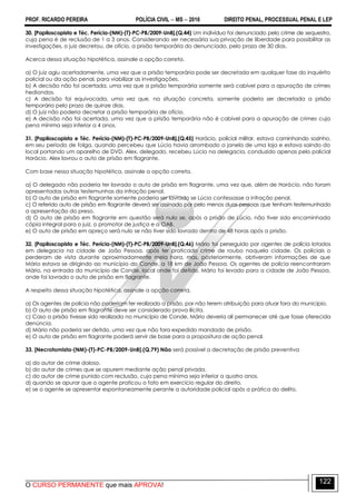 PROF. RICARDO PEREIRA POLÍCIA CIVIL  MS  2016 DIREITO PENAL, PROCESSUAL PENAL E LEP
O CURSO PERMANENTE que mais APROVA!
122
30. [Papiloscopista e Téc. Perícia-(NM)-(T)-PC-PB/2009-UnB].(Q.44) Um indivíduo foi denunciado pelo crime de sequestro,
cuja pena é de reclusão de 1 a 3 anos. Considerando ser necessária sua privação de liberdade para possibilitar as
investigações, o juiz decretou, de ofício, a prisão temporária do denunciado, pelo prazo de 30 dias.
Acerca dessa situação hipotética, assinale a opção correta.
a) O juiz agiu acertadamente, uma vez que a prisão temporária pode ser decretada em qualquer fase do inquérito
policial ou da ação penal, para viabilizar as investigações.
b) A decisão não foi acertada, uma vez que a prisão temporária somente será cabível para a apuração de crimes
hediondos.
c) A decisão foi equivocada, uma vez que, na situação concreta, somente poderia ser decretada a prisão
temporária pelo prazo de quinze dias.
d) O juiz não poderia decretar a prisão temporária de ofício.
e) A decisão não foi acertada, uma vez que a prisão temporária não é cabível para a apuração de crimes cuja
pena mínima seja inferior a 4 anos.
31. [Papiloscopista e Téc. Perícia-(NM)-(T)-PC-PB/2009-UnB].(Q.45) Horácio, policial militar, estava caminhando sozinho,
em seu período de folga, quando percebeu que Lúcio havia arrombado a janela de uma loja e estava saindo do
local portando um aparelho de DVD. Alex, delegado, recebeu Lúcio na delegacia, conduzido apenas pelo policial
Horácio. Alex lavrou o auto de prisão em flagrante.
Com base nessa situação hipotética, assinale a opção correta.
a) O delegado não poderia ter lavrado o auto de prisão em flagrante, uma vez que, além de Horácio, não foram
apresentadas outras testemunhas da infração penal.
b) O auto de prisão em flagrante somente poderia ser lavrado se Lúcio confessasse a infração penal.
c) O referido auto de prisão em flagrante deverá ser assinado por pelo menos duas pessoas que tenham testemunhado
a apresentação do preso.
d) O auto de prisão em flagrante em questão será nulo se, após a prisão de Lúcio, não tiver sido encaminhada
cópia integral para o juiz, o promotor de justiça e a OAB.
e) O auto de prisão em apreço será nulo se não tiver sido lavrado dentro de 48 horas após a prisão.
32. [Papiloscopista e Téc. Perícia-(NM)-(T)-PC-PB/2009-UnB].(Q.46) Mário foi perseguido por agentes de polícia lotados
em delegacia na cidade de João Pessoa, após ter praticado crime de roubo naquela cidade. Os policiais o
perderam de vista durante aproximadamente meia hora, mas, posteriormente, obtiveram informações de que
Mário estava se dirigindo ao município do Conde, a 18 km de João Pessoa. Os agentes de polícia reencontraram
Mário, na entrada do município de Conde, local onde foi detido. Mário foi levado para a cidade de João Pessoa,
onde foi lavrado o auto de prisão em flagrante.
A respeito dessa situação hipotética, assinale a opção correta.
a) Os agentes de polícia não poderiam ter realizado a prisão, por não terem atribuição para atuar fora do município.
b) O auto de prisão em flagrante deve ser considerado prova ilícita.
c) Caso a prisão tivesse sido realizada no município de Conde, Mário deveria ali permanecer até que fosse oferecida
denúncia.
d) Mário não poderia ser detido, uma vez que não fora expedido mandado de prisão.
e) O auto de prisão em flagrante poderá servir de base para a propositura de ação penal.
33. [Necrotomista-(NM)-(T)-PC-PB/2009-UnB].(Q.79) Não será possível a decretação de prisão preventiva
a) do autor de crime doloso.
b) do autor de crimes que se apurem mediante ação penal privada.
c) do autor de crime punido com reclusão, cuja pena mínima seja inferior a quatro anos.
d) quando se apurar que o agente praticou o fato em exercício regular do direito.
e) se o agente se apresentar espontaneamente perante a autoridade policial após a prática do delito.
 