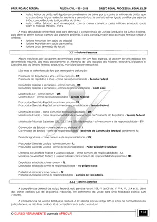 PROF. RICARDO PEREIRA POLÍCIA CIVIL  MS  2016 DIREITO PENAL, PROCESSUAL PENAL E LEP
O CURSO PERMANENTE que mais APROVA!
124
 Justiça Militar da União: está ligado ao cometimento de crime por ou contra os militares da União, que
no caso são as forças – exército, marinha e aeronáutica. Se um fato estiver ligado a militar que seja da
União, competência da Justiça Militar da União.
 Justiça Militar Estadual: está entrelaçada com os crimes cometidos pelos militares estaduais, quais
sejam os Policiais Militares – PM‘S
A maior dificuldade enfrentada será para distinguir a competência da Justiça Estadual e da Justiça Federal,
pois além de serem justiças comuns são bastante próximas. E para conseguir fazer essa distinção tem que utilizar 3
critérios:
 Ratione Personae (em razão da pessoa)
 Ratione Materiae (em razão da matéria)
 Ratione Locci (em razão do local)
3.2.1 – Ratione Personae
Alguns indivíduos por ocuparem determinado cargo têm um foro especial, só podem ser processados em
determinado tribunal, são mais precisamente os membros de alto escalão dos Poderes executivo, legislativo e
judiciário, seja do âmbito federal, estadual ou municipal (poder executivo).
São esses os detentores do foro por prerrogativa de função:
Presidente da República e Vice – crime comum – STF;
Presidente da república e Vice – crime de responsabilidade – Senado Federal
Deputados federais e senadores – crime comum – STF;
Deputados federais e senadores – crimes de responsabilidade – Cada casa;
Ministros do STF – crime comum – STF;
Ministro do STF – crime de responsabilidade – Senado Federal;
Procurador-Geral da República – crime comum – STF;
Procurador-Geral da República – crime de responsabilidade – Senado Federal;
Ministros de Estado – crime comum e de responsabilidade – STF;
Ministros de Estado – crime de responsabilidade conexo com o de Presidente da República – Senado Federal;
Ministros de Tribunais Superiores (STJ, TSE, STM e TST) e diplomatas – crime comum e de responsabilidade – STF;
Governador de Estado – crime comum ou eleitoral – STJ;
Governador de Estado – crime de responsabilidade – depende da Constituição Estadual, geralmente TJ;
Desembargadores – crime comum e de responsabilidade – STJ;
Procurador-Geral de Justiça – crime comum – TJ;
Procurador-Geral de Justiça – crime de responsabilidade – Poder Legislativo Estadual;
Membros do Ministério Público e Juízes Estaduais – crime comum, de responsabilidade – TJ;
Membros do Ministério Público e Juízes Federais: crime comum de responsabilidade perante o TRF;
Deputados estaduais: crime comum – TJ;
Deputados estaduais: crime de responsabilidade – sua própria casa;
Prefeitos Municipais: crime comum – TJ;
Prefeitos Municipais: crime de responsabilidade – Câmara de vereadores.
3.2.2 – Ratione Materiae
A competência criminal da Justiça Federal, esta prevista no art. 109, IV da CF (IV, V, V-A, VI, IX, X e XI), além
dos crimes políticos (Lei de Segurança Nacional), em detrimento da União para uma finalidade política (LSN
7170/83).
A competência da Justiça Estadual é residual. A CF elenca em seu artigo 109 os caos de competência da
justiça federal, se não tiver arrolado lá, é competência da justiça estadual.
 