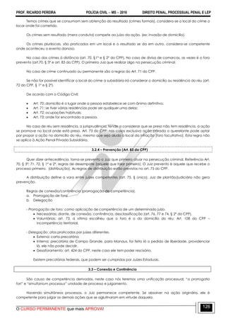 PROF. RICARDO PEREIRA POLÍCIA CIVIL  MS  2016 DIREITO PENAL, PROCESSUAL PENAL E LEP
O CURSO PERMANENTE que mais APROVA!
126
Temos crimes que se consumam sem obtenção do resultado (crimes formais), considera-se o local do crime o
locar onde foi cometido.
Os crimes sem resultado (mera conduta) compete ao juízo da ação. (ex: invasão de domicilio).
Os crimes plurilocais, são praticados em um local e o resultado se da em outro, considera-se competente
onde aconteceu o evento danoso.
No caso dos crimes à distância (art. 70, §1º e § 2º do CPP). No caso de divisa de comarcas, as vezes é o foro
prevento (art.70, § 3º e art. 83 do CPP). O primeiro Juiz que realizar algo na persecução criminal.
No caso de crime continuado ou permanente são a regras do Art. 71 do CPP.
Se não for possível identificar o local do crime a subsidiária irá considerar o domicílio ou residência do réu (art.
72 do CPP, § 1º e § 2º).
De acordo com o Código Civil:
 Art. 70: domicílio é o lugar onde a pessoa estabelece-se com ânimo definitivo;
 Art. 71: se tiver várias residências pode ser qualquer uma delas;
 Art. 72: ocupações habituais;
 Art. 73: onde for encontrada a pessoa.
No caso de réu sem residência, a jurisprudência, tende a considerar que se preso não tem residência, a ação
se promove no local onde está preso. Art. 73 do CPP: nos casos exclusiva ação privada o querelante pode optar
por propor a ação no domicílio do réu, mesmo que seja aludo o local da infração (foro facultativo). Esta regra não
se aplica à Ação Penal Privada Subsidiária.
3.2.4 – Prevenção (Art. 83 do CPP)
Quer dizer antecedência, torna-se prevento o Juiz que primeiro atuar na persecução criminal. Referência Art.
70, § 3º; 71, 72, § 1º e 2º, regras de desempate (aquele que falar primeiro). O Juiz prevento é aquele que recebe o
processo primeiro. (distribuição). As regras de distribuição estão previstas no art. 75 do CPP.
A distribuição define a vara entre juízes competentes (art. 75, § único). Juiz de plantão/judiciário não gera
prevenção.
Regras de conexão/continência (prorrogação de competência).
a. Prorrogação de foro
b. Delegação
- Prorrogação de foro: como aplicação de competência de um determinado juízo.
 Necessárias: diante, de conexão, continência, desclassificação (art. 76, 77 e 74, § 2º do CPP).
 Voluntárias: art. 73, a vítima escolheu que o foro é o do domicílio do réu; Art. 108 do CPP –
incompetência territorial.
- Delegação: atos praticados por juízes diferentes.
 Externa: carta precatória;
 Interna: precatória de Campo Grande, para Manaus, foi feito lá o pedido de liberdade, providenciar
lá, ele não pode decidir.
 Desaforamento: art. 424 do CPP, neste caso ele tem poder rescisório.
Existem precatórias federais, que podem ser cumpridas por Juízes Estaduais.
3.3 – Conexão e Continência
São causa de competência derivadas, neste caso nós teremos uma unificação processual, ―a prorrogatio
fori‖ e ―simultanium processus” unidade de processo e julgamento.
Havendo simultâneos processos, o Juiz permanece competente. Se absolver na ação originária, ele é
competente para julgar as demais ações que se aglutinaram em virtude daquela.
 