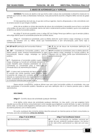 PROF. RICARDO PEREIRA POLÍCIA CIVIL  MS  2016 DIREITO PENAL, PROCESSUAL PENAL E LEP
O CURSO PERMANENTE que mais APROVA!
11
2-ABUSO DE AUTORIDADE (Lei nº 4.898/65)
HISTÓRICO: Por ironia do destino a lei que tenta coibir o abuso das autoridades no Brasil foi criada em no
período que muito se violou as liberdades individuais, mais precisamente durante o Regime Militar oriundo do golpe
de 1964.
O mais espantoso de tudo isso, é que ela continue vigendo, mesmo ultrapassada, e não coincidindo com
os anseios sociais no que tange a matéria.
Antes de se analisar os crimes decorrentes de abuso de autoridade é necessário que se faça, e se tenha
uma análise, do que vem a ser autoridade, dentro de todo o ordenamento jurídico brasileiro, qual a sua amplitude,
é idêntico ao termo funcionário público.
No artigo 5º da lei em questão como o artigo 327 do Código Penal que define o que é servidor público,
este artigo define quem é autoridade passível de cometer abuso.
Artigo 5º - Considera-se autoridade, para os efeitos desta lei, quem exerce cargo, emprego ou função
pública, de natureza civil, ou militar, ainda que transitoriamente e sem remuneração, para tanto veja a
comparação abaixo:
Art. 327 do CP (definição de Funcionário Público) Art. 5º da Lei de Abuso de Autoridade (definição de
Autoridade)
Art. 327 - Considera-se funcionário público, para os
efeitos penais, quem, embora transitoriamente ou sem
remuneração, exerce cargo, emprego ou função
pública.
§ 1º - Equipara-se a funcionário público quem exerce
cargo, emprego ou função em entidade paraestatal, e
quem trabalha para empresa prestadora de serviço
contratada ou conveniada para a execução de
atividade típica da Administração Pública.
§ 2º - A pena será aumentada da terça parte quando
os autores dos crimes previstos neste Capítulo forem
ocupantes de cargos em comissão ou de função de
direção ou assessoramento de órgão da administração
direta, sociedade de economia mista, empresa pública
ou fundação instituída pelo poder público.
Art. 5º Considera-se autoridade, para os efeitos desta lei,
quem exerce cargo, emprego ou função pública, de
natureza civil, ou militar, ainda que transitoriamente e
sem remuneração
Desse estudo comparativo, pode-se afirmar que nem todo funcionário público é autoridade, mas que
toda autoridade é funcionário público. Ressalta-se que esta definição não é a mesma prevista para o direito
administrativo.
DOS CRIMES:
Artigo 3º - Constitui abuso de autoridade qualquer atentado:
A lei define como abuso de autoridade qualquer atentado, no meu sentir, a lei quis englobar tanto
aqueles que se dão de forma consumada bem como aqueles que englobam a parte tentada, ou seja, a tentativa
dentro dele, no mesmo estilo legislativo adotado para o artigo 352 do CP, que pune quem evadir ou tentar evadir
do sistema prisional, com a mesma pena.
Em suma, quaisquer das condutas abaixo descritas possuem as mesmas penas se forem consumadas ou
tentadas, pois são considerados crimes de atentado.
Artigo 3º da lei 4898/65 Artigo 5º da Constituição Federal
a) à liberdade de locomoção; XV - é livre a locomoção no território nacional em
tempo de paz, podendo qualquer pessoa, nos termos
da lei, nele entrar, permanecer ou dele sair com seus
bens;
 