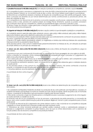 PROF. RICARDO PEREIRA POLÍCIA CIVIL  MS  2016 DIREITO PENAL, PROCESSUAL PENAL E LEP
O CURSO PERMANENTE que mais APROVA!
130
9. (Analista Processual-TJ-RR/2006-UnB).(Q.75) Com relação à jurisdição e competência, assinale a opção incorreta.
a) A competência para o processo e o julgamento de crime de tráfico internacional de substância entorpecente é
da justiça federal. Todavia, se, na comarca onde se deu o crime, não há juiz federal, quem julga é o juiz estadual.
b) Denomina-se competência absoluta a hipótese de fixação de competência que não admite prorrogação. Assim,
deve o processo ser remetido ao juiz natural determinado por normas constitucionais ou processuais penais, sob
pena de nulidade do feito.
c) A competência do tribunal do júri é privativa e encontra respaldo constitucional, cabendo-lhe julgar os crimes
dolosos contra a vida, previstos em capítulo próprio do Código Penal. Entretanto, quando os jurados concluírem
que a infração não é de sua competência, caberá ao juiz presidente julgar o processo e decidir o caso.
d) Sendo o lugar da infração a regra geral para a fixação da competência, a competência territorial é absoluta,
não sendo passível de prorrogação.
10. (Agente de Proteção-TJ-RR/2006-UnB).(Q.67) Assinale a opção correta no que diz respeito a jurisdição e competência.
a) A jurisdição penal é exercida pelos juízes estaduais comuns, pela justiça militar estadual, pela justiça militar federal,
pela justiça federal, pela justiça eleitoral e pela justiça do trabalho.
b) Chama-se de jurisdição inferior aquela exercida pelos juízes que ordinariamente conhecem do processo desde o
seu início, a exemplo dos juízes de direito na justiça estadual.
c) Sendo o STF órgão máximo de jurisdição superior, os magistrados e ministros das instâncias inferiores são subordinados
hierarquicamente ao presidente desse tribunal.
d) No processo penal, o foro comum é determinado predominantemente no interesse do réu, em atenção ao princípio
da ampla defesa e ao princípio da verdade real.
11. [Anal. Jud.-(Ár. Adm.)-(CB)-TRE-MA/2005-UnB].(Q.43) Acerca dos critérios de fixação da competência, julgue os
itens abaixo.
I. Suponha-se que uma contravenção foi praticada na cidade de São Paulo em prejuízo de uma agência do INSS.
Como a infração foi cometida contra autarquia da União, a competência para o processo e o julgamento do
delito é da justiça federal de São Paulo.
II. Se a execução de um delito iniciou-se no território brasileiro e consumou-se no exterior, será competente o juízo
do lugar onde, no Brasil, foi praticado o último ato de execução do crime.
III. A competência territorial é absoluta. Assim, a inobservância às regras a ela referentes gera a nulidade absoluta
da ação penal.
IV. No processo penal, o foro comum é o da consumação do delito, todavia, não sendo conhecido o local da
infração, a competência será firmada pelo local do domicílio ou residência do réu.
V. Na justiça eleitoral, as juntas eleitorais não têm competência penal.
A quantidade de itens certos é igual a
a) 1.
b) 2.
c) 3.
d) 4.
e) 5.
12. [Anal. Jud.-(Ár. Jud.)-(CD)-TRE-PA/2005-UnB].(Q.34) Acerca dos critérios de determinação de competência, julgue os
itens abaixo.
I. Se o presidente da República Federativa do Brasil, na condução de seu carro particular, por imprudência, causasse um
acidente de trânsito que resultasse na morte do motorista do outro veículo envolvido, diante da prática de um homicídio
culposo, o presidente da República seria processado e julgado pelo Senado Federal.
II. Não sendo conhecido o lugar da infração penal, a competência para o processo e julgamento do crime regular-
se-á pelo domicílio ou residência do réu.
III. Havendo mais de um juiz competente no foro do processo, a decretação de prisão preventiva, a concessão de
fiança, bem como a prévia determinação judicial de qualquer diligência, tornam o juízo competente para a futura
ação penal.
IV. Compete ao tribunal do júri o julgamento dos crimes dolosos contra a vida, incluindo-se na competência daquele
colegiado os crimes de latrocínio e extorsão qualificada pelo resultado morte.
V. Tratando-se de crime funcional praticado por servidor público estadual contra a administração estadual, o
processo e o julgamento competem à justiça federal, uma vez que os crimes relacionados com o exercício de
função pública são da exclusiva competência da jurisdição federal.
A quantidade de itens certos é igual a
a) 1.
b) 2.
c) 3.
d) 4.
e) 5.
 
