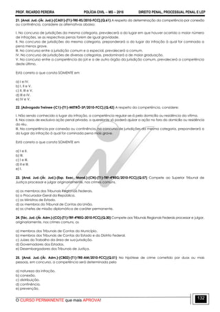 PROF. RICARDO PEREIRA POLÍCIA CIVIL  MS  2016 DIREITO PENAL, PROCESSUAL PENAL E LEP
O CURSO PERMANENTE que mais APROVA!
132
21. [Anal. Jud.-(Ár. Jud.)-(CA01)-(T1)-TRE-RS/2010-FCC].(Q.61) A respeito da determinação da competência por conexão
ou continência, considere as alternativas abaixo:
I. No concurso de jurisdições da mesma categoria, prevalecerá a do lugar em que houver ocorrido o maior número
de infrações, se as respectivas penas forem de igual gravidade.
II. No concurso de jurisdições da mesma categoria, preponderará a do lugar da infração à qual for cominada a
pena menos grave.
III. No concurso entre a jurisdição comum e a especial, prevalecerá a comum.
IV. No concurso de jurisdições de diversas categorias, predominará a de maior graduação.
V. No concurso entre a competência do júri e a de outro órgão da jurisdição comum, prevalecerá a competência
deste último.
Está correto o que consta SOMENTE em
a) I e IV.
b) I, II e V.
c) II, III e V.
d) III e IV.
e) IV e V.
22. [Advogado Treinee-(C1)-(T1)-METRÔ-SP/2010-FCC].(Q.42) A respeito da competência, considere:
I. Não sendo conhecido o lugar da infração, a competência regular-se-á pelo domicílio ou residência da vítima.
II. Nos casos de exclusiva ação penal privada, o querelante só poderá ajuizar a ação no foro do domicílio ou residência
do réu.
III. Na competência por conexão ou continência, no concurso de jurisdições da mesma categoria, preponderará a
do lugar da infração à qual for cominada pena mais grave.
Está correto o que consta SOMENTE em
a) I e II.
b) III.
c) I e III.
d) II e III.
e) I.
23. [Anal. Jud.-(Ár. Jud.)-(Esp. Exec. Mand.)-(CN)-(T1)-TRF-4ªREG/2010-FCC].(Q.57) Compete ao Superior Tribunal de
Justiça processar e julgar originariamente, nos crimes comuns,
a) os membros dos Tribunais Regionais Federais.
b) o Procurador-Geral da República.
c) os Ministros de Estado.
d) os membros do Tribunal de Contas da União.
e) os chefes de missão diplomática de caráter permanente.
24. [Téc. Jud.-(Ár. Adm.)-(CO)-(T1)-TRF-4ªREG-2010-FCC].(Q.30) Compete aos Tribunais Regionais Federais processar e julgar,
originariamente, nos crimes comuns, os
a) membros dos Tribunais de Contas do Município.
b) membros dos Tribunais de Contas do Estado e do Distrito Federal.
c) Juízes do Trabalho da área de sua jurisdição.
d) Governadores dos Estados.
e) Desembargadores dos Tribunais de Justiça.
25. [Anal. Jud.-(Ár. Adm.)-(CB02)-(T1)-TRE-AM/2010-FCC].(Q.51) Na hipótese de crime cometido por duas ou mais
pessoas, em concurso, a competência será determinada pela
a) natureza da infração.
b) conexão.
c) distribuição.
d) continência.
e) prevenção.
 