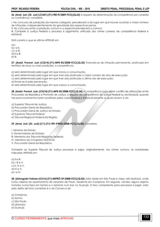 PROF. RICARDO PEREIRA POLÍCIA CIVIL  MS  2016 DIREITO PENAL, PROCESSUAL PENAL E LEP
O CURSO PERMANENTE que mais APROVA!
133
26. [Anal. Jud.-(Ár. Jud.)-(CA01)-(T1)-TRE-PI/2009-FCC].(Q.63) A respeito da determinação da competência por conexão
ou continência, considere:
I. No concurso de jurisdições da mesma categoria, prevalecerá a do lugar em que houver ocorrido o maior número
de infrações, independentemente da gravidade das respectivas penas.
II. No concurso entre a jurisdição comum e a especial prevalecerá a comum.
III. Compete à Justiça Federal o processo e julgamento unificado dos crimes conexos de competência federal e
estadual.
Está correto o que se afirma APENAS em
a) I.
b) I e II.
c) I e III.
d) II e III.
e) III.
27. [Assist. Promot. Just.-(CQ14)-(T1)-MPE-RS/2008-FCC].(Q.32) Tratando-se de infração permanente, praticada em
território de duas ou mais jurisdições, a competência
a) será determinada pelo lugar em que iniciou a consumação.
b) será determinada pelo lugar em que tiver sido praticado o maior número de atos de execução.
c) será determinada pelo lugar em que tiver sido praticado o último ato de execução.
d) firmar-se-á pela prevenção.
e) será determinada pelo lugar em que cessou a consumação.
28. [Assist. Promot. Just.-(CQ14)-(T1)-MPE-RS/2008-FCC].(Q.34) A competência para dirimir conflito de atribuições entre
Procurador da República e Promotor de Justiça, a respeito da competência da Justiça Federal ou da Estadual, quando
tais pronunciamentos forem acolhidos pelos Juízes Federal e Estadual perante os quais atuem, é do
a) Superior Tribunal de Justiça.
b) Procurador-Geral da República.
c) Procurador-Geral de Justiça do Estado.
d) Supremo Tribunal Federal.
e) Tribunal Regional Federal da Região.
29. [Anal. Jud.-(Ár. Jud)-(C1)-(T1)-TRF-5ªREG/2008-FCC].(Q.50) Considere:
I. Ministros de Estado.
II. Governadores de Estados.
III. Membros dos Tribunais Regionais Federais.
IV. Membros do Congresso Nacional.
V. Procurador Geral da República.
Compete ao Superior Tribunal de Justiça processar e julgar, originariamente, nos crimes comuns, as autoridades
indicadas APENAS em
a) II e III.
b) I, III e V.
c) II, IV e V.
d) IV e V.
e) I e IV.
30. [Advogado Trainee-(CU16)-(T1)-METRÔ-SP/2008-FCC].(Q.43) João reside em São Paulo e viajou até Ubatuba, onde
furtou objetos do apartamento de veraneio de Paulo, residente em Campinas. Em seguida, vendeu alguns objetos
furtados numa feira em Santos e o restante num bar no Guarujá. O foro competente para processar e julgar João
pelo delito de furto cometido é o da Comarca de
a) Campinas.
b) Santos.
c) São Paulo.
d) Ubatuba.
e) Guarujá.
 