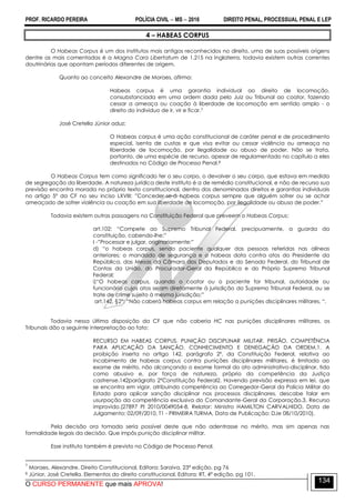 PROF. RICARDO PEREIRA POLÍCIA CIVIL  MS  2016 DIREITO PENAL, PROCESSUAL PENAL E LEP
O CURSO PERMANENTE que mais APROVA!
134
4 – HABEAS CORPUS
O Habeas Corpus é um dos institutos mais antigos reconhecidos no direito, uma de suas possíveis origens
dentre as mais comentadas é a Magna Cara Libertatum de 1.215 na Inglaterra, todavia existem outras correntes
doutrinárias que apontam períodos diferentes de origem.
Quanto ao conceito Alexandre de Moraes, afirma:
Habeas corpus é uma garantia individual ao direito de locomoção,
consubstanciada em uma ordem dada pelo Juiz ou Tribunal ao coator, fazendo
cessar a ameaça ou coação à liberdade de locomoção em sentido amplo - o
direito do indivíduo de ir, vir e ficar.7
José Cretella Júnior aduz:
O Habeas corpus é uma ação constitucional de caráter penal e de procedimento
especial, isenta de custas e que visa evitar ou cessar violência ou ameaça na
liberdade de locomoção, por ilegalidade ou abuso de poder. Não se trata,
portanto, de uma espécie de recurso, apesar de regulamentado no capítulo a eles
destinados no Código de Processo Penal.8
O Habeas Corpus tem como significado ter o seu corpo, o devolver o seu corpo, que estava em medida
de segregação da liberdade. A natureza jurídica deste instituto é a de remédio constitucional, e não de recurso sua
previsão encontra morada no próprio texto constitucional, dentro dos denominados direitos e garantias individuais
no artigo 5º da CF no seu inciso LXVIII: ‖Conceder-se-á habeas corpus sempre que alguém sofrer ou se achar
ameaçado de sofrer violência ou coação em sua liberdade de locomoção, por ilegalidade ou abuso de poder.‖
Todavia existem outras passagens na Constituição Federal que preveem o Habeas Corpus:
art.102: ―Compete ao Supremo Tribunal Federal, precipuamente, a guarda da
constituição, cabendo-lhe:‖
I -‖Processar e julgar, originariamente:‖
d) ―o habeas corpus, sendo paciente qualquer das pessoas referidas nas alíneas
anteriores; o mandado de segurança e o habeas data contra atos do Presidente da
República, das Mesas da Câmara dos Deputados e do Senado Federal, do Tribunal de
Contas da União, do Procurador-Geral da República e do Próprio Supremo Tribunal
Federal;
i)―O habeas corpus, quando o coator ou o paciente for tribunal, autoridade ou
funcionário cujos atos sejam diretamente à jurisdição do Supremo Tribunal Federal, ou se
trate de crime sujeito à mesma jurisdição;‖
art.142, §2°: ―Não caberá habeas corpus em relação a punições disciplinares militares. ―.
Todavia nessa última disposição da CF que não caberia HC nas punições disciplinares militares, os
Tribunais dão a seguinte interpretação ao fato:
RECURSO EM HABEAS CORPUS. PUNIÇÃO DISCIPLINAR MILITAR. PRISÃO. COMPETÊNCIA
PARA APLICAÇÃO DA SANÇÃO. CONHECIMENTO E DENEGAÇÃO DA ORDEM.1. A
proibição inserta no artigo 142, parágrafo 2º, da Constituição Federal, relativa ao
incabimento de habeas corpus contra punições disciplinares militares, é limitada ao
exame de mérito, não alcançando o exame formal do ato administrativo-disciplinar, tido
como abusivo e, por força de natureza, próprio da competência da Justiça
castrense.142parágrafo 2ºConstituição Federal2. Havendo previsão expressa em lei, que
se encontra em vigor, atribuindo competência ao Corregedor-Geral da Polícia Militar do
Estado para aplicar sanção disciplinar nos processos disciplinares, descabe falar em
usurpação da competência exclusiva do Comandante-Geral da Corporação.3. Recurso
improvido.(27897 PI 2010/0049054-8, Relator: Ministro HAMILTON CARVALHIDO, Data de
Julgamento: 02/09/2010, T1 - PRIMEIRA TURMA, Data de Publicação: DJe 08/10/2010).
Pela decisão ora tomada seria possível deste que não adentrasse no mérito, mas sim apenas nas
formalidade legais da decisão. Que impôs punição disciplinar militar.
Esse instituto também é previsto no Código de Processo Penal.
7
Moraes, Alexandre. Direito Constitucional, Editora: Saraiva, 23ª edição, pg 76
8 Júnior, José Cretella. Elementos do direito constitucional, Editora: RT, 4ª edição, pg 101.
 