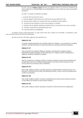 PROF. RICARDO PEREIRA POLÍCIA CIVIL  MS  2016 DIREITO PENAL, PROCESSUAL PENAL E LEP
O CURSO PERMANENTE que mais APROVA!
135
Art. 647. Dar-se-á habeas corpus sempre que alguém sofrer ou se achar na iminência de
sofrer violência ou coação ilegal na sua liberdade de ir e vir, salvo nos casos de punição
disciplinar.
Art. 648. A coação considerar-se-á ilegal:
I - quando não houver justa causa;
II - quando alguém estiver preso por mais tempo do que determina a lei;
III - quando quem ordenar a coação não tiver competência para fazê-lo;
IV - quando houver cessado o motivo que autorizou a coação;
V - quando não for alguém admitido a prestar fiança, nos casos em que a lei a autoriza;
VI - quando o processo for manifestamente nulo;
VII - quando extinta a punibilidade.
O Habeas Corpus pode preventivo, ou seja, para evitar que a prisão se concretize, ou repressivo, para
que o paciente possa ser posto em liberdade.
Quanto ao tema o STF editou algumas súmulas leiam-se:
SÚMULA Nº 690
COMPETE ORIGINARIAMENTE AO SUPREMO TRIBUNAL FEDERAL O JULGAMENTO DE "HABEAS
CORPUS" CONTRA DECISÃO DE TURMA RECURSAL DE JUIZADOS ESPECIAIS CRIMINAIS.
SÚMULA Nº 691
NÃO COMPETE AO SUPREMO TRIBUNAL FEDERAL CONHECER DE "HABEAS CORPUS"
IMPETRADO CONTRA DECISÃO DO RELATOR QUE, EM "HABEAS CORPUS" REQUERIDO A
TRIBUNAL SUPERIOR, INDEFERE A LIMINAR.
SÚMULA Nº 692
NÃO SE CONHECE DE "HABEAS CORPUS" CONTRA OMISSÃO DE RELATOR DE EXTRADIÇÃO,
SE FUNDADO EM FATO OU DIREITO ESTRANGEIRO CUJA PROVA NÃO CONSTAVA DOS
AUTOS, NEM FOI ELE PROVOCADO A RESPEITO.
SÚMULA Nº 693
NÃO CABE "HABEAS CORPUS" CONTRA DECISÃO CONDENATÓRIA A PENA DE MULTA, OU
RELATIVO A PROCESSO EM CURSO POR INFRAÇÃO PENAL A QUE A PENA PECUNIÁRIA SEJA
A ÚNICA COMINADA.
SÚMULA Nº 694
NÃO CABE "HABEAS CORPUS" CONTRA A IMPOSIÇÃO DA PENA DE EXCLUSÃO DE MILITAR
OU DE PERDA DE PATENTE OU DE FUNÇÃO PÚBLICA.
SÚMULA Nº 695
NÃO CABE "HABEAS CORPUS" QUANDO JÁ EXTINTA A PENA PRIVATIVA DE LIBERDADE.
 