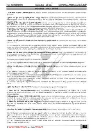 PROF. RICARDO PEREIRA POLÍCIA CIVIL  MS  2016 DIREITO PENAL, PROCESSUAL PENAL E LEP
O CURSO PERMANENTE que mais APROVA!
136
EXERCÍCIOS – HABEAS CORPUS
1. (QM-Prof. Ricardo S. Pereira/2012) Em relação a ação de Habeas Corpus, no processo penal, julgue os itens
seguintes.
1) [Anal. Jud.-(Ár. Jud.)-(C10)-TRE/ES-2011-UnB].(I.103) Não é exigida capacidade processual para a impetração de
habeas corpus, pois qualquer pessoa pode fazê-lo, em seu favor ou de outrem, conforme disposto no Código de
Processo Penal.
2) [Delegado Pol. Subst.-(C1)-PC-ES/2011-UnB].(I.78) Embora, como regra geral, não se admita dilação probatória em
sede de habeas corpus, é possível a concessão da ordem para o reconhecimento de excesso de prazo no
processo penal, em especial para aquelas hipóteses excepcionais nas quais a mora processual não seja atribuível à
defesa, bem como se trate de causa dotada de menor complexidade probatória.
3) [Delegado Pol. Subst.-(C1)-PC-ES/2011-UnB].(I.83) Áureo, acadêmico de direito, interpôs recurso ordinário em
habeas corpus com o objetivo de pleitear, perante o STJ, o trancamento de ação penal promovida contra Ângelo.
Nessa situação, independentemente da qualidade técnica da peça recursal em questão, deve-se reconhecer a
ausência de capacidade postulatória de Áureo, mas tal circunstância não impossibilitará que o órgão julgador
defira a ordem de ofício, diante da magnitude dos direitos envolvidos.
2. [Anal. Jud.-(Ár. Jud.)-(C12)-(NS)-(M)-(Cad. Parte II)-TRE-BA/2010-UnB] No que se refere ao habeas corpus, julgue
o próximo item.
1) (I.103) Permite-se a impetração de habeas corpus na justiça eleitoral. Assim, atos de autoridades policiais que
possam consubstanciar violação à liberdade de locomoção de eleitor podem ser questionados por habeas corpus,
sendo respeitada, no entanto, a competência originária dos tribunais eleitorais.
3. [Anal. Jud.-(Ár. Adm.)-(C1)-(NS)-(M)-(Cad. Parte II)-TRE-BA/2010-UnB].(QD) O juiz da zona eleitoral de Serrinha – BA
decretou prisão preventiva contra Geraldo, por crime de peculato, cuja conduta delituosa causou prejuízo de mais
de R$ 2 milhões aos cofres públicos.
Com base nessa situação hipotética, julgue o item a seguir.
1) (I.101) Na situação descrita, o habeas corpus é um mecanismo idôneo para se questionar a legalidade da prisão.
4. [Anal. Jud.-(Ár. Adm.)-(C1)-(NS)-(M)-(CA)-TRE-GO/2009-UnB].(Q.70) Acerca do habeas corpus, assinale a opção
correta.
a) Se o habeas corpus for concedido em virtude de nulidade do processo, os atos anteriores poderão ser integralmente
ratificados pelo juiz competente.
b) A autoridade que houver determinado a coação reputada ilegal não poderá ser condenada nas custas, após a
soltura do paciente em virtude de habeas corpus.
c) A concessão do habeas corpus não obstará nem porá termo ao processo, desde que este não esteja em
conflito com os fundamentos daquela.
d) Somente o advogado, regularmente inscrito na Ordem dos Advogados do Brasil, poderá impetrar o habeas
corpus.
5. (QM-Prof. Ricardo S. Pereira/2011) Acerca do habeas corpus, julgue os itens seguintes.
1) [Anal. Jud.-(Ar. Jud.)-STJ/2008-UnB].(I.83) O STJ entende possível o recebimento de habeas corpus como
substitutivo de revisão criminal, quando a ilegalidade for manifesta e não for necessário o revolvimento de matéria
fático-probatória.
2) (Delegado de Polícia-PC-TO/2008-UnB).(I.118) Na apreciação do habeas corpus, o órgão jurisdicional não está
vinculado à causa de pedir e ao pedido, podendo, assim, ser a ordem concedida, em sentido diverso ou mais
amplo do que foi pleiteado ou mencionado pelo impetrante.
3) (Oficial de Promotoria-MPE-RR/2008-UnB).(I.80) Concede-se habeas corpus sempre que alguém sofrer coação
ilegal em sua liberdade de ir e vir, como quando estiver sendo processado criminalmente e já estiver extinta a
punibilidade.
6. [Escrivão de Polícia-(C24)-(NM)-(T)-SGA-AC/2008-UnB] Julgue os itens a seguir, acerca do habeas corpus.
1) (I.116) Caberá habeas corpus sempre que alguém sofrer ou se achar na iminência de sofrer violência ou coação
ilegal na sua liberdade de ir e vir, sendo considerada ilegal a coação quando o processo for manifestamente nulo.
2) (I.117) Ordenada a soltura do paciente em virtude de habeas corpus, a autoridade que tiver determinado a
coação não poderá ser condenada nas custas processuais.
3) (I.118) O habeas corpus, que visa tutelar o direito de ir e vir do réu, é recurso exclusivo da defesa e não pode ser
impetrado pelo Ministério Público.
 