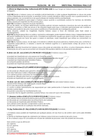 PROF. RICARDO PEREIRA POLÍCIA CIVIL  MS  2016 DIREITO PENAL, PROCESSUAL PENAL E LEP
O CURSO PERMANENTE que mais APROVA!
137
7. [Oficial de Diligências-(Esp. Institucional)-MPE-TO/2006-UnB] No que tange ao habeas corpus, julgue os itens que
se seguem.
1) (I.110) Sendo o habeas corpus um remédio judicial destinado a coibir qualquer ilegalidade ou abuso de poder
contra a liberdade de locomoção, é admitido contra a prisão disciplinar militar quando visa o questionamento, na
esfera judiciária, da conveniência e da oportunidade da medida restritiva de liberdade.
2) (I.111) A competência para julgar o habeas corpus quando a autoridade coatora for membro do Ministério
Público estadual é originária do tribunal de justiça.
3) (I.112) Considere a seguinte situação hipotética.
Um juiz de direito, ao receber determinado inquérito policial, iniciado mediante a lavratura de auto de prisão em
flagrante, constatou a falta de provas e de requisitos legais para que o indiciado permanecesse sob custódia e
decidiu pela ausência de justa causa para a existência e manutenção da investigação policial.
Nessa situação, caberá ao magistrado impetrar habeas corpus a favor do indiciado para fazer cessar o
constrangimento.
4) (I.113) Qualquer pessoa física ou jurídica, nacional ou estrangeira, pode impetrar habeas corpus, independentemente
de possuir habilitação técnica para tanto. Considera-se impetrante aquele que ajuíza a ação de habeas corpus e
paciente, a pessoa em favor de quem a ordem é solicitada, nada impedindo que ambos se concentrem no
mesmo indivíduo.
5) (I.114) No habeas corpus, via de regra, é incabível a colheita de provas pericial ou testemunhal, pois, conforme a
majoritária jurisprudência, é vedado o exame de material cognitivo e o aprofundado cotejo de prova na via
estreita do writ.
6) (I.115) A decisão favorável do habeas corpus não pode ser estendida, de ofício, a outros interessados alheios à
impetração do writ e que se encontrem em situação fáticojurídica idêntica à do paciente beneficiado.
8. [Anal. Jud.-(Ár. Jud.)-(CA01)-(T1)-TRE-RN/2011-FCC].(Q.60) O habeas corpus não
a) poderá ser impetrado por uma pessoa em favor de outrem.
b) poderá ser impetrado em defesa da sociedade, para rever decisão injusta.
c) poderá ser impetrado pelo Ministério Público.
d) comporta pedido de liminar.
e) poderá ser impetrado preventivamente.
9. [Advogado Treinee-(C1)-(T1)-METRÔ-SP/2010-FCC].(Q.44) A respeito do habeas corpus, é INCORRETO afirmar que
a) não pode ser utilizado para garantir o direito de reunir-se pacificamente.
b) é meio hábil para tutelar a liberdade de locomoção.
c) é cabível quando o processo for manifestamente nulo.
d) pode ser utilizado para trancar a ação penal por falta de justa causa.
e) pode ser impetrado por quem não é advogado.
10. [Anal. Jud.-(Ár. Adm.)-(CB02)-(T1)-TRE-RS/2010-FCC].(Q.64) Não será dado habeas corpus
a) para evitar ameaça de violência ou coação ilegal.
b) no caso de punição disciplinar.
c) contra a prisão administrativa de responsável por valor pertencente à Fazenda Pública, ainda que a prisão
exceda o prazo legal.
d) quando o processo for manifestamente nulo.
e) quando não for alguém admitido a prestar fiança, nos casos em que a lei a autoriza.
11. [Assessor Jurídico-(CA01)-(T1)-TJ-PI/2010-FCC].(Q.48) O habeas corpus
a) é cabível mesmo quando já extinta pena privativa de liberdade.
b) não pode ser concedido para reconhecimento de nulidade.
c) não pode ser impetrado pelo Ministério Público.
d) é cabível contra decisão condenatória a pena de multa.
e) não será conhecido se a petição não estiver assinada.
12. [Ag. Penitenciário-(Pr. Obj.)-(CUNI)-(T1)-SJDH-BA/2010-FCC].(Q.43) Considere:
I. O habeas corpus poderá ser impetrado por qualquer pessoa, em seu favor ou de outrem, bem como pelo Ministério
Público.
II. Dentre as hipóteses legais de cabimento do hábeas corpus inclui-se a ausência de justa causa.
III. Se o habeas corpus for concedido em virtude de nulidade do processo, este não poderá ser renovado.
Está correto o que se afirma em
a) I, apenas.
b) I e II, apenas.
c) I, II e III.
d) II, apenas.
e) II e III, apenas.
 
