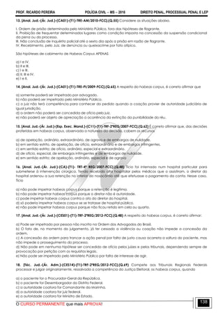 PROF. RICARDO PEREIRA POLÍCIA CIVIL  MS  2016 DIREITO PENAL, PROCESSUAL PENAL E LEP
O CURSO PERMANENTE que mais APROVA!
138
13. [Anal. Jud.-(Ár. Jud.)-(CA01)-(T1)-TRE-AM/2010-FCC].(Q.55) Considere as situações abaixo.
I. Ordem de prisão determinada pelo Ministério Público, fora das hipóteses de flagrante.
II. Proibição de frequentar determinados lugares como condição imposta na concessão da suspensão condicional
da pena ou do processo.
III. Não conclusão de inquérito policial até o sexto dia após a prisão em razão de flagrante.
IV. Recebimento, pelo Juiz, de denúncia ou queixacrime por fato atípico.
São hipóteses de cabimento de Habeas Corpus APENAS
a) I e IV.
b) II e III.
c) I e III.
d) II, III e IV.
e) I e II.
14. [Anal. Jud.-(Ár. Jud.)-(CA01)-(T1)-TRE-PI/2009-FCC].(Q.65) A respeito do habeas corpus, é correto afirmar que
a) somente poderá ser impetrado por advogado.
b) não poderá ser impetrado pelo Ministério Público.
c) o juiz não terá competência para conhecer do pedido quando a coação provier de autoridade judiciária de
igual jurisdição.
d) a ordem não poderá ser concedida de ofício pelo juiz.
e) não poderá ser objeto de apreciação a ocorrência da extinção da punibilidade do réu.
15. [Anal. Jud.-(Ár. Jud.)-(Esp. Exec. Mand.)-(C11)-(T1)-TRF-2ªREG/2007-FCC].(Q.62) É correto afirmar que, das decisões
proferidas em habeas corpus, observada a natureza da decisão, cabem os recursos
a) de apelação, ordinário, extraordinário, de agravo e de embargos de nulidade.
b) em sentido estrito, de apelação, de ofício, extraordinário e de embargos infringentes.
c) em sentido estrito; de ofício, ordinário, especial e extraordinário.
d) de ofício, especial, de embargos infringentes e de embargos de nulidade.
e) em sentido estrito; de apelação, ordinário, especial e de agravo
16. [Anal. Jud.-(Ár. Jud.)-(CA)-(T1)- TRT-4ª REG/2007-FCC].(Q.48) Tício foi internado num hospital particular para
submeterse à intervenção cirúrgica. Tendo recebido alta hospitalar pelos médicos que o assistiram, o diretor do
hospital ordenou a sua retenção no interior do nosocômio até que efetuasse o pagamento da conta. Nesse caso,
Tício
a) não pode impetrar habeas corpus porque a retenção é legítima.
b) não pode impetrar habeas corpus porque o diretor não é autoridade.
c) pode impetrar habeas corpus contra o ato do diretor do hospital.
d) só poderia impetrar habeas corpus se se tratasse de hospital público.
e) não pode impetrar habeas corpus porque não ficou retido em cela ou quarto.
17. [Anal. Jud.-(Ár. Jud.)-(CES01)-(T1)-TRF-2ªREG/2012-FCC].(Q.48) A respeito do habeas corpus, é correto afirmar:
a) Pode ser impetrado por pessoa não inscrita na Ordem dos Advogados do Brasil.
b) O fato de, no momento do julgamento, já ter cessado a violência ou coação não impede a concessão da
ordem.
c) A concessão da ordem para trancar a ação penal por falta de justa causa acarreta a soltura do paciente, mas
não impede o prosseguimento do processo.
d) Não pode em nenhuma hipótese ser concedido de ofício pelos juízes e pelos tribunais, dependendo sempre de
provocação por petição com os requisitos legais.
e) Não pode ser impetrado pelo Ministério Público por falta de interesse de agir.
18. [Téc. Jud.-(Ár. Adm.)-(CES14)-(T1)-TRF-2ªREG/2012-FCC].(Q.69) Compete aos Tribunais Regionais Federais
processar e julgar originariamente, ressalvada a competência da Justiça Eleitoral, os habeas corpus, quando
a) o paciente for o Procurador-Geral da República.
b) o paciente for Desembargador do Distrito Federal.
c) a autoridade coatora for Comandante da Marinha.
d) a autoridade coatora for juiz federal.
e) a autoridade coatora for Ministro de Estado.
 