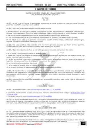 PROF. RICARDO PEREIRA POLÍCIA CIVIL  MS  2016 DIREITO PENAL, PROCESSUAL PENAL E LEP
O CURSO PERMANENTE que mais APROVA!
140
5- SUJEITOS DO PROCESSO
O JUIZ, DO MINISTÉRIO PÚBLICO, DO ACUSADO E DEFENSOR,
DOS ASSISTENTES E AUXILIARES DA JUSTIÇA
CAPÍTULO I
DO JUIZ
Art. 251. Ao juiz incumbirá prover à regularidade do processo e manter a ordem no curso dos respectivos atos,
podendo, para tal fim, requisitar a força pública.
Art. 252. O juiz não poderá exercer jurisdição no processo em que:
I - tiver funcionado seu cônjuge ou parente, consangüíneo ou afim, em linha reta ou colateral até o terceiro grau,
inclusive, como defensor ou advogado, órgão do Ministério Público, autoridade policial, auxiliar da justiça ou perito;
II - ele próprio houver desempenhado qualquer dessas funções ou servido como testemunha;
III - tiver funcionado como juiz de outra instância, pronunciando-se, de fato ou de direito, sobre a questão;
IV - ele próprio ou seu cônjuge ou parente, consangüíneo ou afim em linha reta ou colateral até o terceiro grau,
inclusive, for parte ou diretamente interessado no feito.
Art. 253. Nos juízos coletivos, não poderão servir no mesmo processo os juízes que forem entre si parentes,
consangüíneos ou afins, em linha reta ou colateral até o terceiro grau, inclusive.
Art. 254. O juiz dar-se-á por suspeito, e, se não o fizer, poderá ser recusado por qualquer das partes:
I - se for amigo íntimo ou inimigo capital de qualquer deles;
II - se ele, seu cônjuge, ascendente ou descendente, estiver respondendo a processo por fato análogo, sobre cujo
caráter criminoso haja controvérsia;
III - se ele, seu cônjuge, ou parente, consangüíneo, ou afim, até o terceiro grau, inclusive, sustentar demanda ou
responder a processo que tenha de ser julgado por qualquer das partes;
IV - se tiver aconselhado qualquer das partes;
V - se for credor ou devedor, tutor ou curador, de qualquer das partes;
Vl - se for sócio, acionista ou administrador de sociedade interessada no processo.
Art. 255. O impedimento ou suspeição decorrente de parentesco por afinidade cessará pela dissolução do
casamento que Ihe tiver dado causa, salvo sobrevindo descendentes; mas, ainda que dissolvido o casamento sem
descendentes, não funcionará como juiz o sogro, o padrasto, o cunhado, o genro ou enteado de quem for parte
no processo.
Art. 256. A suspeição não poderá ser declarada nem reconhecida, quando a parte injuriar o juiz ou de propósito
der motivo para criá-la.
CAPÍTULO II
DO MINISTÉRIO PÚBLICO
Art. 257. Ao Ministério Público cabe: (Redação dada pela Lei nº 11.719, de 2008).
I - promover, privativamente, a ação penal pública, na forma estabelecida neste Código; e (Incluído pela Lei nº
11.719, de 2008).
II - fiscalizar a execução da lei. (Incluído pela Lei nº 11.719, de 2008).
Art. 258. Os órgãos do Ministério Público não funcionarão nos processos em que o juiz ou qualquer das partes for
seu cônjuge, ou parente, consangüíneo ou afim, em linha reta ou colateral, até o terceiro grau, inclusive, e a eles se
estendem, no que Ihes for aplicável, as prescrições relativas à suspeição e aos impedimentos dos juízes.
CAPÍTULO III
DO ACUSADO E SEU DEFENSOR
Art. 259. A impossibilidade de identificação do acusado com o seu verdadeiro nome ou outros qualificativos não
retardará a ação penal, quando certa a identidade física. A qualquer tempo, no curso do processo, do julgamento
ou da execução da sentença, se for descoberta a sua qualificação, far-se-á a retificação, por termo, nos autos,
sem prejuízo da validade dos atos precedentes.
Art. 260. Se o acusado não atender à intimação para o interrogatório, reconhecimento ou qualquer outro ato que,
sem ele, não possa ser realizado, a autoridade poderá mandar conduzi-lo à sua presença.
 