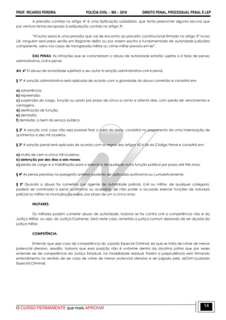 PROF. RICARDO PEREIRA POLÍCIA CIVIL  MS  2016 DIREITO PENAL, PROCESSUAL PENAL E LEP
O CURSO PERMANENTE que mais APROVA!
14
A previsão contida no artigo 4º é uma tipificação subsidiária, que tenta preencher alguma lacuna que
por ventura tenha escapado à estipulação contida no artigo 3º.
―N‘outra seara é uma previsão que vai de encontro ao preceito constitucional firmado no artigo 5º inciso
LXI -ninguém será preso senão em flagrante delito ou por ordem escrita e fundamentada de autoridade judiciária
competente, salvo nos casos de transgressão militar ou crime militar previsto em lei‖.
DAS PENAS: As infrações que se caracterizam o abuso de autoridade estarão sujeitas a 3 tipos de penas:
administrativa, civil e penal
Art. 6º O abuso de autoridade sujeitará o seu autor à sanção administrativa civil e penal.
§ 1º A sanção administrativa será aplicada de acordo com a gravidade do abuso cometido e consistirá em:
a) advertência;
b) repreensão;
c) suspensão do cargo, função ou posto por prazo de cinco a cento e oitenta dias, com perda de vencimentos e
vantagens;
d) destituição de função;
e) demissão;
f) demissão, a bem do serviço público.
§ 2º A sanção civil, caso não seja possível fixar o valor do dano, consistirá no pagamento de uma indenização de
quinhentos a dez mil cruzeiros.
§ 3º A sanção penal será aplicada de acordo com as regras dos artigos 42 a 56 do Código Penal e consistirá em:
a) multa de cem a cinco mil cruzeiros;
b) detenção por dez dias a seis meses;
c) perda do cargo e a inabilitação para o exercício de qualquer outra função pública por prazo até três anos.
§ 4º As penas previstas no parágrafo anterior poderão ser aplicadas autônoma ou cumulativamente.
§ 5º Quando o abuso for cometido por agente de autoridade policial, civil ou militar, de qualquer categoria,
poderá ser cominada a pena autônoma ou acessória, de não poder o acusado exercer funções de natureza
policial ou militar no município da culpa, por prazo de um a cinco anos.
MILITARES:
Os militares podem cometer abuso de autoridade, todavia se for contra civil a competência não é da
Justiça Militar, ou seja, da Justiça Castrense. Será neste caso, remetido a justiça comum deixando de ser alçada da
justiça militar.
COMPETÊNCIA:
Entendo que seja caso de competência do Juizado Especial Criminal, eis que se trata de crime de menor
potencial ofensivo, ressalto, todavia que essa posição não é unânime dentro da doutrina pátria que por vezes
entende ser de competência da Justiça Estadual, na modalidade residual. Porém a jurisprudência vem firmando
entendimento no sentido de ser caso de crime de menor potencial ofensivo e ser julgado pelo JeCrim‘s(Juizado
Especial Criminal)
 