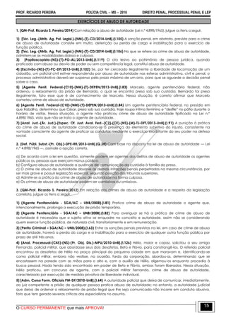 PROF. RICARDO PEREIRA POLÍCIA CIVIL  MS  2016 DIREITO PENAL, PROCESSUAL PENAL E LEP
O CURSO PERMANENTE que mais APROVA!
15
EXERCÍCIOS DE ABUSO DE AUTORIDADE
1. (QM-Prof. Ricardo S. Pereira/2014) Com relação a abuso de autoridade (Lei n.º 4.898/1965), julgue os itens a seguir.
1) [Téc. Leg.-(Atrib. Ag. Pol. Legisl.)-(NM)-(T)-CD/2014-UnB].(I.105) A sanção penal, em abstrato, prevista para o crime
de abuso de autoridade consiste em multa, detenção ou perda de cargo e inabilitação para o exercício de
função pública.
2) [Téc. Leg.-(Atrib. Ag. Pol. Legisl.)-(NM)-(T)-CD/2014-UnB].(I.106) No que se refere ao crime de abuso de autoridade,
admitem-se as modalidades dolosa e culposa.
3) [Papiloscopista-(NS)-(T)-PO-AL/2013-UnB].(I.119) O ato lesivo ao patrimônio de pessoa jurídica, quando
praticado com abuso ou desvio de poder ou sem competência legal, constitui abuso de autoridade.
4) [Escrivão-(NS)-(T)-PC-DF/2013-UnB].(I.102) Se, por ter cerceado ilegalmente a liberdade de locomoção de um
cidadão, um policial civil estiver respondendo por abuso de autoridade nas esferas administrativa, civil e penal, o
processo administrativo deverá ser suspenso pelo prazo máximo de um ano, para que se aguarde a decisão penal
sobre o caso.
5) [Agente Penit. Federal-(C10)-(NM)-(T)-DEPEN/2013-UnB].(I.83) Marcelo, agente penitenciário federal, não
ordenou o relaxamento da prisão de Bernardo, o qual se encontra preso sob sua custódia. Bernardo foi preso
ilegalmente, fato esse que é de conhecimento de Marcelo. Nessa situação, é correto afirmar que Marcelo
cometeu crime de abuso de autoridade.
6) [Agente Penit. Federal-(C10)-(NM)-(T)-DEPEN/2013-UnB].(I.84) Um agente penitenciário federal, no presídio em
que trabalha, determinou que César, preso sob sua custódia, traje roupa íntima feminina e ―desfile‖ no pátio durante o
horário de visitas. Nessa situação, o agente não praticou crime de abuso de autoridade tipificado na Lei n.º
4.898/1965, visto que não se trata o agente de autoridade.
7) [Anal. Jud.-(Ár. Jud.)-(Espec. Of. Just. Aval. Fed.-(C2)-(CE)-(NS)-(M)-TJ-DFT/2013-UnB].(I.91) A punição à prática
do crime de abuso de autoridade condiciona-se à presença do elemento subjetivo do injusto, consistente na
vontade consciente do agente de praticar as condutas mediante o exercício exorbitante do seu poder na defesa
social.
2. [Def. Públ. Subst.-(Pr. Obj.)-DPE-RR/2013-UnB].(Q.28) Com base no disposto na lei de abuso de autoridade — Lei
n.º 4.898/1965 —, assinale a opção correta.
a) De acordo com a lei em questão, somente podem ser agentes dos delitos de abuso de autoridade os agentes
públicos ou pessoas que exerçam múnus público.
b) Configura abuso de autoridade a ausência de comunicação da custódia à família do preso.
c) O crime de abuso de autoridade absorve as demais infrações penais perpetradas na mesma circunstância, por
ser mais grave e possuir legislação especial, segundo posição dos tribunais superiores.
d) Admite-se a prática do crime de abuso de autoridade na forma culposa.
e) Os crimes de abuso de autoridade podem ser comissivos ou omissivos.
3. (QM-Prof. Ricardo S. Pereira/2012) Em relação aos crimes de abuso de autoridade e a respeito da legislação
correlata, julgue os itens a seguir.
1) (Agente Penitenciário - SGA/AC – UNB/2008).(I.81) Pratica crime de abuso de autoridade o agente que,
intencionalmente, prolonga a execução de prisão temporária.
2) (Agente Penitenciário - SGA/AC – UNB/2008).(I.82) Para averiguar se há a prática de crime de abuso de
autoridade é necessário que o sujeito ativo se enquadre no conceito e autoridade, assim não se considerando
quem exerce função pública, de natureza civil, transitoriamente e em remuneração.
3) (Perito Criminal – SGA/AC – UNB/2008).(I.63) Entre as sanções penais previstas na lei, em caso de crime de abuso
de autoridade, haverá a perda do cargo e a inabilitação para o exercício de qualquer outra função pública por
prazo de até três anos.
4) [Anal. Processual-(C45)-(NS)-(Pr. Obj. Dis.)-MPU/2010-UnB].(l.126) Hélio, maior e capaz, solicitou a seu amigo
Fernando, policial militar, que abordasse seus dois desafetos, Beto e Flávio, para constrangê-los. O referido policial
encontrou os desafetos de Hélio na praça principal da pequena cidade em que moravam e, identificando-se
como policial militar, embora não vestisse, na ocasião, farda da corporação, abordou-os, determinando que se
encostassem na parede com as mãos para o alto e, com o auxílio de Hélio, algemou-os enquanto procedia à
busca pessoal. Nada tendo sido encontrado em poder de Beto e Flávio, ambos foram liberados. Nessa situação,
Hélio praticou, em concurso de agente, com o policial militar Fernando, crime de abuso de autoridade,
caracterizado por execução de medida privativa de liberdade individual.
5) [Adm. Curso Form. Oficiais PM-DF/2010-UnB].(I.64) A autoridade policial que deixa de comunicar, imediatamente,
ao juiz competente a prisão de qualquer pessoa pratica abuso de autoridade; no entanto, a autoridade judicial
que deixa de ordenar o relaxamento de prisão ilegal que lhe seja comunicada não incorre em conduta abusiva,
fato que tem gerado severas críticas dos especialistas no assunto.
 
