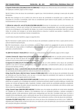 PROF. RICARDO PEREIRA POLÍCIA CIVIL  MS  2016 DIREITO PENAL, PROCESSUAL PENAL E LEP
O CURSO PERMANENTE que mais APROVA!
17
8. [Agente Penitenciário-(C23)-(NM)-(T)-SGA-AC/2008-UnB] Em relação aos crimes de abuso de autoridade e a respeito
da legislação correlata, julgue os itens a seguir.
1) (I.81) Pratica crime de abuso de autoridade o agente que, intencionalmente, prolonga a execução de prisão
temporária.
2) (I.82) Para averiguar se há a prática de crime de abuso de autoridade é necessário que o sujeito ativo se
enquadre no conceito e autoridade, assim não se considerando quem exerce função pública, de natureza civil,
transitoriamente e em remuneração.
9. [Oficial de Justiça-(Ár. Jud.)-(C15)-(M)-(CQ)/2008-UnB).(QD) Fernando foi abordado em uma blitz preventiva de
trânsito embora o veículo que conduza não apresentasse qualquer irregularidade, nem ele próprio aparentasse
sintomas de embriaguez ou de ingestão de drogas. Ao se opor à revista pessoal que pretendeu fazer-lhe o policial
militar, foi contido com energia e, ao tentar desvencilhar-se, empurrou o policial, que perdeu o equilíbrio e caiu
sentado, sem que isso acarretasse maiores conseqüências.
A partir dessa situação hipotética, julgue os seguintes itens.
1) (I.91) Fernando é sujeito passivo do crime de abuso de autoridade e poderá dar início a ação penal contra o
policial mediante representação.
2) (I.92) Caracterizado o abuso de autoridade, o policial militar poderá ser condenado às penas de detenção,
multa, perda do cargo público e inabilitação para o exercício de outra função pública pelo prazo de três anos,
aplicados cumulativamente.
10. (QM-Prof. Ricardo S. Pereira/2011) Em relação aos crimes de abuso de autoridade, julgue os itens a seguir.
1) [Perito Criminal-(Ár. Qquer Form.)-(C19)-(NS)-(M)-SGA-AC/2008-UnB).(I.63) Entre as sanções penais previstas na
lei, em caso de crime de abuso de autoridade, haverá a perda do cargo e a inabilitação para o exercício de
qualquer outra função pública por prazo de até três anos.
2) [Agente-(C1)-(NM)-(CA)-PC-TO/2008-UnB].(I.106) A prática de um crime definido como abuso de autoridade
sujeitará o seu autor à sanção administrativa, civil e penal, aplicadas, cumulativamente, pelo juiz que presidiu o
processo de natureza criminal.
3) [Agente Téc.-(Funç. Jurídico)-(C6)-(NS)-(T)-(CG)-MPE-AM/2008-UnB].(I.115) O procedimento do crime de abuso
de autoridade prevê defesa preliminar antes do recebimento da denúncia.
4) [Ag. Fiscal Trib. Munic.-(NS)-Pref. Munic. Teresina-PI/2008-UnB].(I.127) O crime de abuso de autoridade não pode
ser praticado por fiscal de tributos, uma vez que o conceito legal de autoridade inclui apenas os membros da
polícia militar e civil no regular exercício da função.
5) [Agente Penitenciário-(NM)-SEJUS-ES/2007-UnB].(I.88) Considere que um delegado de polícia tenha efetuado a
prisão de um suspeito com a finalidade de verificar o possível envolvimento deste na prática delituosa. A prisão não
ocorreu em virtude de flagrante delito, inexistindo, também, ordem escrita da autoridade judiciária competente.
Nesse caso, o delegado de polícia deverá responder por crime de abuso de autoridade, pois efetuou prisão que
não se inclui nos casos permitidos pela lei.
6) [Ag. Comunit. Segur.-(NM)-PMV/2007-UnB].(I.86) Considere que uma equipe de policiais em ronda tenha abordado
um cidadão em via pública e, devido a sua semelhança com um conhecido homicida, o tenham conduzido à
repartição policial, onde permaneceu detido para averiguações por dois dias. Considere ainda que, ao final, o
cidadão tenha sido liberado, após a verificação de que não se tratava do homicida procurado. Nessa situação, é
correto afirmar que o procedimento policial foi ilegal, e que a detenção constituiu crime de abuso de autoridade.
7) (Auditor-TCU/2007-UnB).(I.103) A prescrição dos crimes de abuso de autoridade de que trata a Lei n.º 4898/1965,
regulada pelo Código Penal, ocorre em dois anos, em razão de a pena de detenção, que é privativa de liberdade,
ser a sanção mais grave cominada.
 