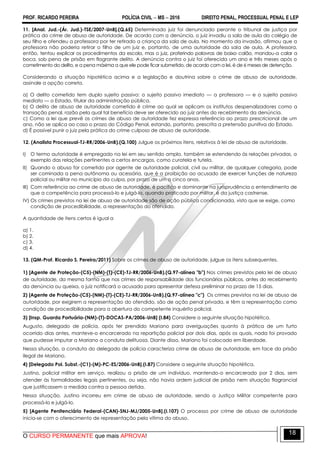 PROF. RICARDO PEREIRA POLÍCIA CIVIL  MS  2016 DIREITO PENAL, PROCESSUAL PENAL E LEP
O CURSO PERMANENTE que mais APROVA!
18
11. [Anal. Jud.-(Ár. Jud.)-TSE/2007-UnB].(Q.65) Determinado juiz foi denunciado perante o tribunal de justiça por
prática do crime de abuso de autoridade. De acordo com a denúncia, o juiz invadiu a sala de aula do colégio de
seu filho e ofendeu a professora por ter retirado a criança da sala de aula. No momento da invasão, afirmou que a
professora não poderia retirar o filho de um juiz e, portanto, de uma autoridade da sala de aula. A professora,
então, tentou explicar os procedimentos da escola, mas o juiz, proferindo palavras de baixo calão, mandou-a calar a
boca, sob pena de prisão em flagrante delito. A denúncia contra o juiz foi oferecida um ano e três meses após o
cometimento do delito, e a pena máxima a que ele pode ficar submetido, de acordo com a lei, é de 6 meses de detenção.
Considerando a situação hipotética acima e a legislação e doutrina sobre o crime de abuso de autoridade,
assinale a opção correta.
a) O delito cometido tem duplo sujeito passivo: o sujeito passivo imediato — a professora — e o sujeito passivo
mediato — o Estado, titular da administração pública.
b) O delito de abuso de autoridade cometido é crime ao qual se aplicam os institutos despenalizadores como a
transação penal, razão pela qual tal benefício deve ser oferecido ao juiz antes do recebimento da denúncia.
c) Como a lei que prevê os crimes de abuso de autoridade fez expressa referência ao prazo prescricional de um
ano, não se aplica ao caso o prazo do Código Penal, estando, portanto, prescrita a pretensão punitiva do Estado.
d) É possível punir o juiz pela prática do crime culposo de abuso de autoridade.
12. (Analista Processual-TJ-RR/2006-UnB).(Q.100) Julgue os próximos itens, relativos à lei de abuso de autoridade.
I) O termo autoridade é empregado na lei em seu sentido amplo, também se estendendo às relações privadas, a
exemplo das relações pertinentes a certos encargos, como curatela e tutela.
II) Quando o abuso for cometido por agente de autoridade policial, civil ou militar, de qualquer categoria, pode
ser cominada a pena autônoma ou acessória, que é a proibição ao acusado de exercer funções de natureza
policial ou militar no município da culpa, por prazo de um a cinco anos.
III) Com referência ao crime de abuso de autoridade, é pacífico e dominante na jurisprudência o entendimento de
que a competência para processá-lo e julgá-lo, quando praticado por militar, é da justiça castrense.
IV) Os crimes previstos na lei de abuso de autoridade são de ação pública condicionada, visto que se exige, como
condição de procedibilidade, a representação do ofendido.
A quantidade de itens certos é igual a
a) 1.
b) 2.
c) 3.
d) 4.
13. (QM-Prof. Ricardo S. Pereira/2011) Sobre os crimes de abuso de autoridade, julgue os itens subsequentes.
1) [Agente de Proteção-(C5)-(NM)-(T)-(CE)-TJ-RR/2006-UnB).(Q.97-alínea "b") Nos crimes previstos pela lei de abuso
de autoridade, da mesma forma que nos crimes de responsabilidade dos funcionários públicos, antes do recebimento
da denúncia ou queixa, o juiz notificará o acusado para apresentar defesa preliminar no prazo de 15 dias.
2) [Agente de Proteção-(C5)-(NM)-(T)-(CE)-TJ-RR/2006-UnB).(Q.97-alínea "c") Os crimes previstos na lei de abuso de
autoridade, por exigirem a representação do ofendido, são de ação penal privada, e têm a representação como
condição de procedibilidade para a abertura do competente inquérito policial.
3) [Insp. Guarda Portuária-(NM)-(T)-DOCAS-PA/2006-UnB] (I.84) Considere a seguinte situação hipotética.
Augusto, delegado de polícia, após ter prendido Mariano para averiguações quanto à prática de um furto
ocorrido dias antes, manteve-o encarcerado na repartição policial por dois dias, após os quais, nada foi provado
que pudesse imputar a Mariano a conduta delituosa. Diante disso, Mariano foi colocado em liberdade.
Nessa situação, a conduta do delegado de polícia caracteriza crime de abuso de autoridade, em face da prisão
ilegal de Mariano.
4) [Delegado Pol. Subst.-(C1)-(M)-PC-ES/2006-UnB].(I.87) Considere a seguinte situação hipotética.
Justino, policial militar em serviço, realizou a prisão de um indivíduo, mantendo-o encarcerado por 2 dias, sem
atender às formalidades legais pertinentes, ou seja, não havia ordem judicial de prisão nem situação flagrancial
que justificassem a medida contra a pessoa detida.
Nessa situação, Justino incorreu em crime de abuso de autoridade, sendo a Justiça Militar competente para
processá-lo e julgá-lo.
5) [Agente Penitenciário Federal-(CAN)-SNJ-MJ/2005-UnB].(I.107) O processo por crime de abuso de autoridade
inicia-se com o oferecimento de representação pela vítima do abuso.
 