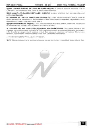 PROF. RICARDO PEREIRA POLÍCIA CIVIL  MS  2016 DIREITO PENAL, PROCESSUAL PENAL E LEP
O CURSO PERMANENTE que mais APROVA!
19
6) (Adm. Curso Form. Cabos Pol. Mil. Combat.-PM-DF/2005-UnB).(I.115) Os crimes de abuso de autoridade — Lei n.º
4.898/1965 — são considerados, hoje, crimes de menor potencial ofensivo.
7) [Advogado-(Téc. Nív. Sup.)-SEAD-ADEPARÁ/2004-UnB].(I.89) O abuso de autoridade é um crime de ação penal
pública incondicionada.
8) [Controlador Rec. Públ.)-(Ár. Direito)-TCE-ES/2004-UnB].(I.78) Cláudio, funcionário público, praticou crime de
abuso de autoridade. Nessa situação, em conseqüência desse fato, Cláudio pode perder o cargo mas não ficará
inabilitado para o exercício de outra função pública.
9) (Papiloscopista-PF-DPF/2004-UnB).(I.126) A ação penal, no crime de abuso de autoridade, será iniciada por denúncia
do Ministério Público, instruída com a representação da vítima do abuso.
14. [Anal. Munic.-(Esp. Anal. Jurídico)-(C7)-(NS)-(M)-Munic. Boa Vista-RR/2004-UnB] César, agente de polícia, sem
mandado judicial, tentou invadir o domicílio de Caio — deputado estadual acusado de envolvimento em crimes—,
a fim de colher provas para instruir processo criminal. Caio recusou-se a autorizar a entrada de César em sua
residência, apontando-lhe uma arma de fogo. Ainda assim, César entrou na residência.
Acerca dessa situação hipotética, julgue o item a seguir.
1) (I.93) César praticou o crime de abuso de autoridade, pois atentou contra a inviolabilidade do domicílio de Caio.
 