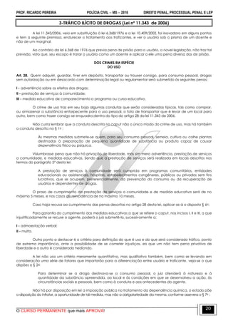 PROF. RICARDO PEREIRA POLÍCIA CIVIL  MS  2016 DIREITO PENAL, PROCESSUAL PENAL E LEP
O CURSO PERMANENTE que mais APROVA!
20
3-TRÁFICO ILÍCITO DE DROGAS (Lei nº 11.343 de 2006)
A lei 11.343/2006, veio em substituição à lei 6.368/1976 e a lei 10.409/2002, foi inovadora em alguns pontos
e tem a seguinte premissa, endurecer o tratamento aos traficantes, e ver o usuário sob o prisma de um doente e
não de um marginal.
Ao contrário da lei 6.368 de 1976 que previa pena de prisão para o usuário, a novel legislação, não traz tal
previsão, visto que, seu escopo é tratar o usuário como um doente e aplicar a ele uma pena diversa das de prisão.
DOS CRIMES EM ESPÉCIE
DO USO
Art. 28. Quem adquirir, guardar, tiver em depósito, transportar ou trouxer consigo, para consumo pessoal, drogas
sem autorização ou em desacordo com determinação legal ou regulamentar será submetido às seguintes penas:
I - advertência sobre os efeitos das drogas;
II - prestação de serviços à comunidade;
III - medida educativa de comparecimento a programa ou curso educativo.
O crime de uso traz em seu bojo algumas condutas que serão consideradas típicas, tais como comprar,
ou armazenar a substância entorpecente para o uso pessoal, o fato de transportar que é levar de um local para
outro, bem como trazer consigo se enquadra dentro do tipo do artigo 28 da lei 11.343 de 2006.
Não custa lembrar que a conduta descrita no caput não o único modo do crime de uso, mas há também
a conduta descrita no § 1o :
Às mesmas medidas submete-se quem, para seu consumo pessoal, semeia, cultiva ou colhe plantas
destinadas à preparação de pequena quantidade de substância ou produto capaz de causar
dependência física ou psíquica.
Vislumbrasse pena que não há privação de liberdade, mas sim mera advertência, prestação de serviços
a comunidade, e medidas educativas. Sendo que a prestação de serviços será realizada em locais descritos nos
termos do parágrafo 5º desta lei:
A prestação de serviços à comunidade será cumprida em programas comunitários, entidades
educacionais ou assistenciais, hospitais, estabelecimentos congêneres, públicos ou privados sem fins
lucrativos, que se ocupem, preferencialmente, da prevenção do consumo ou da recuperação de
usuários e dependentes de drogas.
O prazo de cumprimento da prestação de serviços a comunidade e de medida educativa será de no
máximo 5 meses, e nos casos de reincidência de no máximo 10 meses.
Caso haja recusa ao cumprimento das penas descritas no artigo 28 desta lei, aplicar-se-á o disposto § 6o:
Para garantia do cumprimento das medidas educativas a que se refere o caput, nos incisos I, II e III, a que
injustificadamente se recuse o agente, poderá o juiz submetê-lo, sucessivamente a:
I - admoestação verbal;
II - multa.
Outro ponto a destacar é o critério para definição do que é uso e do que será considerado tráfico, ponto
de extrema importância, ante a possibilidade de se cometer injustiças, eis que um não tem pena privativa de
liberdade e o outro é considerado hediondo.
A lei não usa um critério meramente quantitativo, mas qualitativo também, bem como se levando em
consideração uma série de fatores que importarão para a diferenciação entre usuário e traficante, veja-se o que
dispões o § 2o:
Para determinar se a droga destinava-se a consumo pessoal, o juiz atenderá à natureza e à
quantidade da substância apreendida, ao local e às condições em que se desenvolveu a ação, às
circunstâncias sociais e pessoais, bem como à conduta e aos antecedentes do agente.
Não há por disposição em lei a imposição pública no tratamento da dependência química, o estado põe
a disposição do infrator, a oportunidade de tal medida, mas não a obrigatoriedade da mesma, conforme assevera o § 7o :
 
