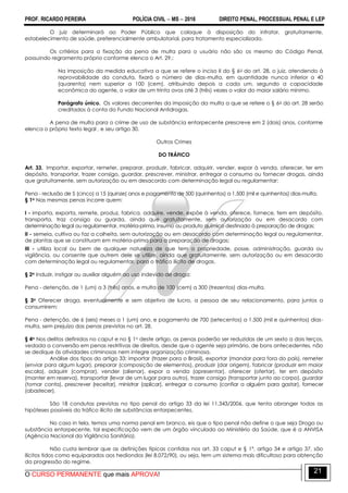 PROF. RICARDO PEREIRA POLÍCIA CIVIL  MS  2016 DIREITO PENAL, PROCESSUAL PENAL E LEP
O CURSO PERMANENTE que mais APROVA!
21
O juiz determinará ao Poder Público que coloque à disposição do infrator, gratuitamente,
estabelecimento de saúde, preferencialmente ambulatorial, para tratamento especializado.
Os critérios para a fixação da pena de multa para o usuário não são os mesmo do Código Penal,
possuindo regramento próprio conforme elenca o Art. 29.:
Na imposição da medida educativa a que se refere o inciso II do § 6o do art. 28, o juiz, atendendo à
reprovabilidade da conduta, fixará o número de dias-multa, em quantidade nunca inferior a 40
(quarenta) nem superior a 100 (cem), atribuindo depois a cada um, segundo a capacidade
econômica do agente, o valor de um trinta avos até 3 (três) vezes o valor do maior salário mínimo.
Parágrafo único. Os valores decorrentes da imposição da multa a que se refere o § 6o do art. 28 serão
creditados à conta do Fundo Nacional Antidrogas.
A pena de multa para o crime de uso de substância entorpecente prescreve em 2 (dois) anos, conforme
elenca o próprio texto legal , e seu artigo 30.
Outros Crimes
DO TRÁFICO
Art. 33. Importar, exportar, remeter, preparar, produzir, fabricar, adquirir, vender, expor à venda, oferecer, ter em
depósito, transportar, trazer consigo, guardar, prescrever, ministrar, entregar a consumo ou fornecer drogas, ainda
que gratuitamente, sem autorização ou em desacordo com determinação legal ou regulamentar:
Pena - reclusão de 5 (cinco) a 15 (quinze) anos e pagamento de 500 (quinhentos) a 1.500 (mil e quinhentos) dias-multa.
§ 1o Nas mesmas penas incorre quem:
I - importa, exporta, remete, produz, fabrica, adquire, vende, expõe à venda, oferece, fornece, tem em depósito,
transporta, traz consigo ou guarda, ainda que gratuitamente, sem autorização ou em desacordo com
determinação legal ou regulamentar, matéria-prima, insumo ou produto químico destinado à preparação de drogas;
II - semeia, cultiva ou faz a colheita, sem autorização ou em desacordo com determinação legal ou regulamentar,
de plantas que se constituam em matéria-prima para a preparação de drogas;
III - utiliza local ou bem de qualquer natureza de que tem a propriedade, posse, administração, guarda ou
vigilância, ou consente que outrem dele se utilize, ainda que gratuitamente, sem autorização ou em desacordo
com determinação legal ou regulamentar, para o tráfico ilícito de drogas.
§ 2o Induzir, instigar ou auxiliar alguém ao uso indevido de droga:
Pena - detenção, de 1 (um) a 3 (três) anos, e multa de 100 (cem) a 300 (trezentos) dias-multa.
§ 3o Oferecer droga, eventualmente e sem objetivo de lucro, a pessoa de seu relacionamento, para juntos a
consumirem:
Pena - detenção, de 6 (seis) meses a 1 (um) ano, e pagamento de 700 (setecentos) a 1.500 (mil e quinhentos) dias-
multa, sem prejuízo das penas previstas no art. 28.
§ 4o Nos delitos definidos no caput e no § 1o deste artigo, as penas poderão ser reduzidas de um sexto a dois terços,
vedada a conversão em penas restritivas de direitos, desde que o agente seja primário, de bons antecedentes, não
se dedique às atividades criminosas nem integre organização criminosa.
Análise dos tipos do artigo 33: importar (trazer para o Brasil), exportar (mandar para fora do país), remeter
(enviar para algum lugar), preparar (composição de elementos), produzir (dar origem), fabricar (produzir em maior
escala), adquirir (comprar), vender (alienar), expor a venda (apresentar), oferecer (ofertar), ter em depósito
(manter em reserva), transportar (levar de um lugar para outro), trazer consigo (transportar junto ao corpo), guardar
(tomar conta), prescrever (receitar), ministrar (aplicar), entregar a consumo (confiar a alguém para gastar), fornecer
(abastecer).
São 18 condutas previstas no tipo penal do artigo 33 da lei 11.343/2006, que tenta abranger todas as
hipóteses possíveis do tráfico ilícito de substâncias entorpecentes.
No caso in tela, temos uma norma penal em branco, eis que o tipo penal não define o que seja Droga ou
substância entorpecente, tal especificação vem de um órgão vinculado ao Ministério da Saúde, que é a ANVISA
(Agência Nacional da Vigilância Sanitária).
Não custa lembrar que as definições típicas contidas nos art. 33 caput e § 1º, artigo 34 e artigo 37, são
ilícitos tidos como equiparados aos hediondos (lei 8.072/90), ou seja, tem um sistema mais dificultoso para obtenção
da progressão do regime.
 