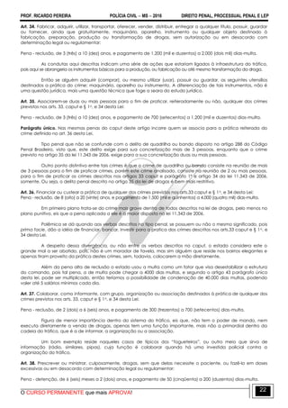 PROF. RICARDO PEREIRA POLÍCIA CIVIL  MS  2016 DIREITO PENAL, PROCESSUAL PENAL E LEP
O CURSO PERMANENTE que mais APROVA!
22
Art. 34. Fabricar, adquirir, utilizar, transportar, oferecer, vender, distribuir, entregar a qualquer título, possuir, guardar
ou fornecer, ainda que gratuitamente, maquinário, aparelho, instrumento ou qualquer objeto destinado à
fabricação, preparação, produção ou transformação de drogas, sem autorização ou em desacordo com
determinação legal ou regulamentar:
Pena - reclusão, de 3 (três) a 10 (dez) anos, e pagamento de 1.200 (mil e duzentos) a 2.000 (dois mil) dias-multa.
As condutas aqui descritas indicam uma série de ações que estariam ligados à infraestrutura do tráfico,
pois aqui se abrangeria os instrumentos básicos para a produção, ou fabricação ou até mesmo transformação da droga.
Então se alguém adquirir (comprar), ou mesmo utilizar (usar), possuir ou guardar, as seguintes utensílios
destinados a prática do crime: maquinário, aparelho ou instrumento. A diferenciação de tais instrumentos, não é
uma questão jurídica, mais uma questão técnica que foge a seara do estudo jurídico.
Art. 35. Associarem-se duas ou mais pessoas para o fim de praticar, reiteradamente ou não, qualquer dos crimes
previstos nos arts. 33, caput e § 1o, e 34 desta Lei:
Pena - reclusão, de 3 (três) a 10 (dez) anos, e pagamento de 700 (setecentos) a 1.200 (mil e duzentos) dias-multa.
Parágrafo único. Nas mesmas penas do caput deste artigo incorre quem se associa para a prática reiterada do
crime definido no art. 36 desta Lei.
Tipo penal que não se confunde com o delito de quadrilha ou bando disposto no artigo 288 do Código
Penal Brasileiro, visto que, este delito exige para sua concretização mais de 3 pessoas, enquanto que o crime
previsto no artigo 35 da lei 11.343 de 2006, exige para a sua concretização duas ou mais pessoas.
Outro ponto distintivo entre tais crimes é que o crime de quadrilha ou bando consiste na reunião de mais
de 3 pessoas para o fim de praticar crimes, porém este crime analisado, consiste na reunião de 2 ou mais pessoas,
para o fim de praticar os crimes descritos nos artigos 33 caput e parágrafo 1º e artigo 34 da lei 11.343 de 2006,
somente. Ou seja, o delito penal descrito no artigo 35 da lei de drogas é bem mais restritivo.
Art. 36. Financiar ou custear a prática de qualquer dos crimes previstos nos arts.33 caput e § 1o, e 34 desta Lei:
Pena - reclusão, de 8 (oito) a 20 (vinte) anos, e pagamento de 1.500 (mil e quinhentos) a 4.000 (quatro mil) dias-multa.
Em primeiro plano trata-se do crime mais grave dentro de todos descritos na lei de drogas, pelo menos no
plano punitivo, eis que a pena aplicada a ele é a maior disposta na lei 11.343 de 2006.
Polêmica se dá quando aos verbos descritos no tipo penal, se possuem ou não o mesmo significado, pois
prima facie, dão a idéia de financiar, bancar, investir para a pratica dos crimes descritos nos arts.33 caput e § 1o, e
34 desta Lei.
A despeito dessa divergência, ou não entre os verbos descritos no caput, o estado considera este o
grande mal a ser abatido, pois, não é um morador de favela, mas sim alguém que reside nos bairros elegantes e
apenas tiram proveito da prática destes crimes, sem, todavia, colocarem a mão diretamente.
Além da pena alta de reclusão o estado usou a multa como um fator que visa desestabilizar a estrutura
do comando, pois tal pena, a de multa pode chegar a 4000 dias multas, e segundo o artigo 43 parágrafo único
desta lei, pode ser multiplicado, então teríamos a possibilidade de condenação de 40.000 dias multas, podendo
valer até 5 salários mínimos cada dia.
Art. 37. Colaborar, como informante, com grupo, organização ou associação destinados à prática de qualquer dos
crimes previstos nos arts. 33, caput e § 1o, e 34 desta Lei:
Pena - reclusão, de 2 (dois) a 6 (seis) anos, e pagamento de 300 (trezentos) a 700 (setecentos) dias-multa.
Figura de menor importância dentro do sistema do tráfico, eis que, não tem o poder de mando, nem
executa diretamente a venda de drogas, apenas tem uma função importante, mais não a primordial dentro da
cadeia do tráfico, que é a de informar, a organização ou a associação.
Um bom exemplo reside naqueles casos de típicos dos ―fogueteiros‖, ou outro meio que sirva de
informação (rádio, similares, pipas), cuja função é colaborar quando há uma investida policial contra a
organização do tráfico.
Art. 38. Prescrever ou ministrar, culposamente, drogas, sem que delas necessite o paciente, ou fazê-lo em doses
excessivas ou em desacordo com determinação legal ou regulamentar:
Pena - detenção, de 6 (seis) meses a 2 (dois) anos, e pagamento de 50 (cinqüenta) a 200 (duzentos) dias-multa.
 