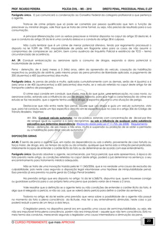 PROF. RICARDO PEREIRA POLÍCIA CIVIL  MS  2016 DIREITO PENAL, PROCESSUAL PENAL E LEP
O CURSO PERMANENTE que mais APROVA!
23
Parágrafo único. O juiz comunicará a condenação ao Conselho Federal da categoria profissional a que pertença
o agente.
Trata-se de crime próprio que só pode ser cometido por pessoa qualificada que tem a função de
prescrever ou ministrar drogas, vale frisar que se trata de crime formal, ou seja, não precisa de resultado para a sua
consumação.
A principal diferenciação com os verbos prescrever e ministrar dispostos no caput do artigo 33 desta lei, é
que a conduta do artigo 33 da lei é uma conduta dolosa e a conduta do artigo 38 é culposa.
Não custa lembrar que é um crime de menor potencial ofensivo, tendo por regramento processual o
disposto na lei 9.099 de 1995, impossibilidade de prisão em flagrante salvo para os casos de não assumir o
compromisso de comparecer ao JeCrim, bem como ausência de Inquérito Policial e existência de TCO – termo
circunstanciado de ocorrência.
Art. 39. Conduzir embarcação ou aeronave após o consumo de drogas, expondo a dano potencial a
incolumidade de outrem:
Pena - detenção, de 6 (seis) meses a 3 (três) anos, além da apreensão do veículo, cassação da habilitação
respectiva ou proibição de obtê-la, pelo mesmo prazo da pena privativa de liberdade aplicada, e pagamento de
200 (duzentos) a 400 (quatrocentos) dias-multa.
Parágrafo único. As penas de prisão e multa, aplicadas cumulativamente com as demais, serão de 4 (quatro) a 6
(seis) anos e de 400 (quatrocentos) a 600 (seiscentos) dias-multa, se o veículo referido no caput deste artigo for de
transporte coletivo de passageiros.
O crime aqui consiste em conduzir, que nada, mas é do que guiar, uma embarcação, no caso navio, ou
aeronave-avião, estando sob a influência do uso de drogas, todavia, para que haja a caracterização do crime ora
estuda se faz necessário, que o agente tenha usado a droga, e exponha alguém a uma situação de perigo.
Destaca-se que não entra neste tipo penal, aquele que usa droga e guia um veículo automotor, visto
que, para tal conduta, existe um tipo específico descrito em lei específica que no caso é o artigo 306 do Código de
Trânsito Brasileiro. Vejamos:
Art. 306. Conduzir veículo automotor, na via pública, estando com concentração de álcool por litro
de sangue igual ou superior a 6 (seis) decigramas, ou sob a influência de qualquer outra substância
psicoativa que determine dependência: (Redação dada pela Lei nº 11.705, de 2008) Regulamento
Penas - detenção, de seis meses a três anos, multa e suspensão ou proibição de se obter a permissão
ou a habilitação para dirigir veículo automotor.
DISPOSIÇÕES GERAIS
Art.45. É isento de pena o agente que, em razão da dependência ou sob o efeito, proveniente de caso fortuito ou
força maior, de droga, era, ao tempo da ação ou da omissão, qualquer que tenha sido a infração penal praticada,
inteiramente incapaz de entender o caráter ilícito do fato ou de determinar-se de acordo com esse entendimento.
Parágrafo único: Quando absolver o agente, reconhecendo, por força pericial, que este apresentava, à época do
fato previsto neste artigo, as condições referidas no caput deste artigo, poderá o juiz determinar na sentença, o seu
encaminhamento para tratamento médico adequado.
Não se trata de uma inovação trazida pela lei 11.343/2006, que e na verdade uma causa de exclusão da
culpabilidade, pois neste caso segundo a disposição legal vislumbrasse uma hipótese de inimputabilidade penal.
Essa previsão já era prevista na parte geral do Código Penal brasileiro
Na previsão antiga que era disposta no artigo 16 da lei 6.368/76, dispunha que, quem trouxesse consigo
ou guardasse sustância para o uso próprio teria uma pena que poderia variar de 6 meses a 2 anos.
Vale ressaltar que a definição se o agente teria ou não condições de entender o caráter ilícito do fato, é
algo que é relegado a perícia, e não ao Juiz, que se valerá desta perícia para definir o caráter da sentença.
Todavia no artigo 46 da lei existe uma previsão que versa sobre a possibilidade de o agente não possuir
no momento do fato a plena consciência da ilicitude, mas ter o seu entendimento diminuído, neste caso o juiz
poderá reduzir a pena de um terço a dois terço.
O legislador previu no dispositivo penal ora em questão uma causa de semi-imputabilidade, ou seja, ele
não era imputável tinha plena consciência, porém não era inimputável – aquele que não tem consciência. Está no
meio termo das condutas, merecendo segundo o legislador uma causa intermediaria a diminuição da pena.
 