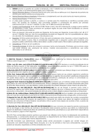 PROF. RICARDO PEREIRA POLÍCIA CIVIL  MS  2016 DIREITO PENAL, PROCESSUAL PENAL E LEP
O CURSO PERMANENTE que mais APROVA!
24
 SISNAD previne a questão do usuário à reinserção. A lei 11.343/06 teve um tratamento benevolente para
com o usuário, e foi extremamente rígida com o traficante.
 Norma Penal em Branco  Quando precisa de outra, pois não se define por si só. Depende da portaria da
ANVISA para definir substância entorpecente.
 Norma Penal em Branco Imprópria  Quando o complemento vem de outra norma do mesmo patamar.
 Norma Penal Própria  Hierarquia inferior.
 A união pode autorizar o plantio, a cultura e o semeio para fins medicinais e científicos (canabis sativa
lineu). Na questão do ritualismo, será concedido também a autorização do plantio por previsão
internacional (art. 2.º da Lei 11.343/06). É o Dec.-Lei 79.388 (Convenção de Viena).
 Confisco da Propriedade  Art. 243 da CF/88. Perde a terra, não tem indenização, e pega a pena restritiva
de liberdade e multa. Pode acontecer em qualquer região do país onde forem localizadas as culturas
ilegais de plantas psicotrópicas.
 Para uso pessoal, não pode ter prisão em flagrante. Se for preso em flagrante, é para tráfico (art. 48, § 2.º
da Lei 11.343/06). Pelo uso, não há a possibilidade da prisão em flagrante, não há a possibilidade de culpa,
só a de dolo. Na modalidade culposa, não dá para o uso.
 Bagatela  Ínfimo potencial ofensivo. O fato não será considerado crime. Quando o crime é insignificante,
e nem tem direito à pena. Não é considerado bagatela pois o pequeno usuário está movendo uma
pequena cadeia, sustentando o tráfico. Deve deixar o usuário cumprir a pena. Não se aplica o princípio da bagatela.
 Advertência  Deve ser em audiência.
 Transação Limitada  Antes de começar o processo, tenta uma transação. É limitada, pois as únicas coisas
que pode oferecer são: prestação de serviço, medida sócio-educativa e advertência, que estão
elencadas no art. 28 da Lei.
EXERCÍCIOS DA LEI DE DROGAS
1. (QM-Prof. Ricardo S. Pereira/2014) Julgue os itens subsecutivos, referentes ao Sistema Nacional de Políticas
Públicas sobre Drogas (Lei n.º 11.343/2006).
1) [Téc. Jud.-(Ár. Adm.-Jud.)-(CE)-(C19)-(NM)-(T)-TJ-SE/2014-UnB].(I.110) O STF declarou a constitucionalidade da Lei
Maria da Penha quanto à não aplicação dos institutos despenalizadores previstos na Lei n.º 9.099/1995 para os
crimes praticados com violência doméstica e familiar contra a mulher.
2) [Escrivão-(NS)-(T)-PC-DF/2013-UnB].(I.111) Será isento de pena um namorado que ofereça droga a sua namorada,
eventualmente e sem objetivo de lucro, para juntos eles a consumirem.
3) [Pol. Rod. Federal-(NS)-(M)-DPRF/2013-UnB].(I.87) Caso uma pessoa injete em seu próprio organismo substância
entorpecente e, em seguida, seja encontrada por policiais, ainda que os agentes não encontrem substâncias entorpecentes
em poder dessa pessoa, ela estará sujeita às penas de advertência, prestação de serviço à comunidade ou
medida educativa de comparecimento à programa ou curso educativo.
4) [Agente Penit. Federal-(C10)-(NM)-(T)-DEPEN/2013-UnB].(I.89) Considere que um indivíduo esteja sendo investigado
pela prática do crime de tráfico ilícito de entorpecentes, tendo o delegado pedido a sua prisão temporária pelo prazo
de trinta dias. Nessa situação, caso seja deferida, a prisão temporária não poderá ultrapassar o prazo máximo de quinze dias.
5) [Delegado Pol. Fed.-(NS)-(M)-(Pr. Obj.)-DPF-MJ/2013UnB].(I.46) Na Lei de Drogas, é prevista como crime a
conduta do agente que oferte drogas, eventualmente e sem objetivo de lucro, a pessoa do seu relacionamento,
para juntos a consumirem, não sendo estabelecida distinção entre a oferta dirigida a pessoa imputável ou inimputável.
6) [Anal.-(Ár. Ap. Jurídico)-(Espec. Direito)-(CE)-(C1)-(NS)-MPU-UnB/2013-UnB].(I.98) Nenhum brasileiro nato será extraditado,
salvo em caso de comprovado envolvimento em tráfico internacional de entorpecentes e drogas afins, na forma da lei.
7) [Agente Pol. Fed.-(Pr. Obj.)-DPF-MJ/2012-UnB].(I.120) Responderá pelo delito de omissão de cautela o proprietário
ou o diretor responsável de empresa de segurança e transporte de valores que deixar de registrar ocorrência
policial e de comunicar à Polícia Federal, nas primeiras vinte e quatro horas depois de ocorrido o fato, a perda de
munição que esteja sob sua guarda.
2. [Escrivão Pol. Fed.-(NS)-(M)-(Pr. Obj.)-DPF-MJ/2013UnB].(QD) No que concerne aos aspectos penais e processuais
da Lei de Drogas e das normas de controle e fiscalização sobre produtos químicos que direta ou indiretamente
possam ser destinados à elaboração ilícita de substâncias entorpecentes, psicotrópicas ou que determinem dependência
física ou psíquica, julgue os itens seguintes.
1) (I.107) Para comercializar produtos químicos que possam ser utilizados como insumo na elaboração de substâncias
entorpecentes, o comerciante deverá ser cadastrado no Departamento de Polícia Federal e possuir licença de
funcionamento, concedida pelo mesmo departamento.
2) (I.108) Considere que determinado cidadão esteja sendo processado e julgado por vender drogas em
desacordo com determinação legal. Nessa situação, se o réu for primário e tiver bons antecedentes, sua pena
poderá ser reduzida, respeitados os limites estabelecidos na lei.
 