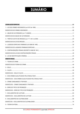 O CURSO PERMANENTE que mais APROVA!
SUMÁRIO
LEGISLAÇÃO ESPECIAL ...........................................................................................................................................................03
1 – LEI DOS CRIMES HEDIONDOS (Lei 8.072 de 1990) ...........................................................................................................03
EXERCÍCIOS DE CRIMES HEDIONDOS ....................................................................................................................................08
2 – ABUSO DE AUTORIDADE (Lei nº 4.898/65) .........................................................................................................................11
EXERCÍCIOS DE ABUSO DE AUTORIDADE..............................................................................................................................15
3 – TRÁFICO ILÍCITO DE DROGAS (Lei nº 11.343 de 2006) ....................................................................................................20
EXERCÍCIOS DA LEI DE DROGAS .............................................................................................................................................24
4 – JUIZADOS ESPECIAIS CRIMINAIS (LEI 9099 DE 1995) .....................................................................................................30
EXERCÍCIOS DE JUIZADOS CRIMINAIS ESPECIAIS................................................................................................................31
5 – CONTRAVENÇÕES PENAIS (DECRETO 3.688 DE 1941) ..................................................................................................33
EXERCÍCIOS DE LEI DAS CONTRAVENÇÕES PENAIS ...........................................................................................................39
6 – LEI DE IDENTIFICAÇÃO CRIMINAL .....................................................................................................................................40
DIREITO PENAL ..........................................................................................................................................................................41
1 – TEORIA DO CRIME................................................................................................................................................................41
EXERCÍCIOS DE TEORIA DO CRIME.........................................................................................................................................46
2 – DOLO......................................................................................................................................................................................48
3 – CULPA....................................................................................................................................................................................49
EXERCÍCIOS – DOLO E CULPA .................................................................................................................................................50
4 – DOS CRIMES QUALIFICADOS PELO RESULTADO ............................................................................................................53
EXERCÍCIOS – DOS CRIMES QUALIFICADOS PELO RESULTADO ........................................................................................53
5 – CRIME CONSUMADO E TENTADO ......................................................................................................................................54
EXERCÍCIOS – CRIME CONSUMADO E TENTADO ..................................................................................................................55
6 – ERRO DE TIPO E DE PROIBIÇÃO........................................................................................................................................58
EXERCÍCIOS – ERRO DE TIPO E DE PROIBIÇÃO....................................................................................................................58
7 – EXCLUDENTES DE ILICITUDE .............................................................................................................................................60
EXERCÍCIOS – EXCLUDENTES DE ILICITUDE .........................................................................................................................62
8 – EXCLUDENTES DA CULPABILIDADE ..................................................................................................................................66
EXERCÍCOS – EXCLUDENTES DA CULPABILIDADE ...............................................................................................................70
9 – TEORIA DA PENA..................................................................................................................................................................74
 