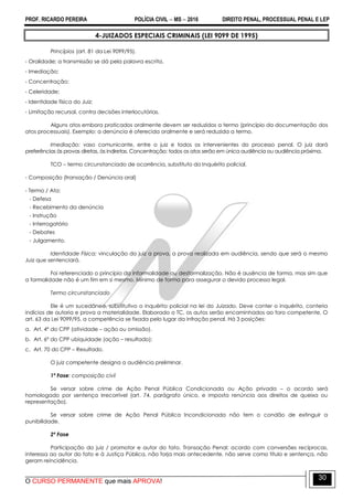 PROF. RICARDO PEREIRA POLÍCIA CIVIL  MS  2016 DIREITO PENAL, PROCESSUAL PENAL E LEP
O CURSO PERMANENTE que mais APROVA!
30
4-JUIZADOS ESPECIAIS CRIMINAIS (LEI 9099 DE 1995)
Princípios (art. 81 da Lei 9099/95).
- Oralidade; a transmissão se dá pela palavra escrita.
- Imediação;
- Concentração;
- Celeridade;
- Identidade física do Juiz;
- Limitação recursal, contra decisões interlocutórias.
Alguns atos embora praticados oralmente devem ser reduzidos a termo (princípio da documentação dos
atos processuais). Exemplo: a denúncia é oferecida oralmente e será reduzida a termo.
Imediação: vaso comunicante, entre o juiz e todos os intervenientes do processo penal. O juiz dará
preferências às provas diretas, às indiretas. Concentração: todos os atos serão em única audiência ou audiência próxima.
TCO – termo circunstanciado de ocorrência, substituto do Inquérito policial.
- Composição (transação / Denúncia oral)
- Termo / Ata:
- Defesa
- Recebimento da denúncia
- Instrução
- Interrogatório
- Debates
- Julgamento.
Identidade Física: vinculação do juiz a prova, a prova realizada em audiência, sendo que será o mesmo
Juiz que sentenciará.
Foi referenciado o princípio da informalidade ou desformalização. Não é ausência de forma, mas sim que
a formalidade não é um fim em si mesmo. Mínimo de forma para assegurar o devido processo legal.
Termo circunstanciado
Ele é um sucedâneo, substitutivo o inquérito policial na lei do Juizado. Deve conter o inquérito, conteria
indícios de autoria e prova a materialidade. Elaborado o TC, os autos serão encaminhados ao foro competente. O
art. 63 da Lei 9099/95, a competência se fixada pelo lugar da infração penal. Há 3 posições:
a. Art. 4º do CPP (atividade – ação ou omissão).
b. Art. 6º do CPP ubiquidade (ação – resultado);
c. Art. 70 do CPP – Resultado.
O juiz competente designa a audiência preliminar.
1ª Fase: composição civil
Se versar sobre crime de Ação Penal Pública Condicionada ou Ação privada – o acordo será
homologado por sentença irrecorrível (art. 74, parágrafo único, e imposta renúncia aos direitos de queixa ou
representação).
Se versar sobre crime de Ação Penal Pública Incondicionada não tem o condão de extinguir a
punibilidade.
2ª Fase
Participação do juiz / promotor e autor do fato. Transação Penal: acordo com conversões recíprocas,
interessa ao autor do fato e à Justiça Pública, não forja mais antecedente, não serve como título e sentença, não
geram reincidência.
 