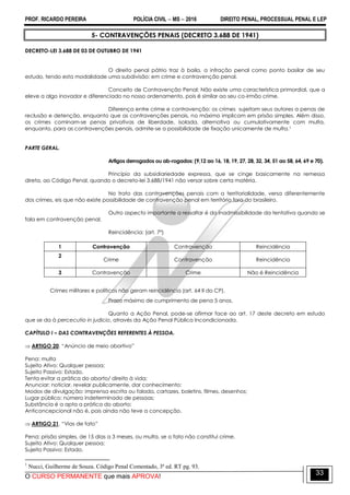 PROF. RICARDO PEREIRA POLÍCIA CIVIL  MS  2016 DIREITO PENAL, PROCESSUAL PENAL E LEP
O CURSO PERMANENTE que mais APROVA!
33
5- CONTRAVENÇÕES PENAIS (DECRETO 3.688 DE 1941)
DECRETO-LEI 3.688 DE 03 DE OUTUBRO DE 1941
O direito penal pátrio traz à baila, a infração penal como ponto basilar de seu
estudo, tendo esta modalidade uma subdivisão: em crime e contravenção penal.
Conceito de Contravenção Penal: Não existe uma característica primordial, que a
eleve a algo inovador e diferenciado no nosso ordenamento, pois é similar ao seu co-irmão crime.
Diferença entre crime e contravenção: os crimes sujeitam seus autores a penas de
reclusão e detenção, enquanto que as contravenções penais, no máximo implicam em prisão simples. Além disso,
os crimes cominam-se penas privativas de liberdade, isolada, alternativa ou cumulativamente com multa,
enquanto, para as contravenções penais, admite-se a possibilidade de fixação unicamente de multa.1
PARTE GERAL.
Artigos derrogados ou ab-rogados: (9,12 ao 16, 18, 19, 27, 28, 32, 34, 51 ao 58, 64, 69 e 70).
Princípio da subsidiariedade expressa, que se cinge basicamente na remessa
direta, ao Código Penal, quando o decreto-lei 3.688/1941 não versar sobre certa matéria.
No trato das contravenções penais com a territorialidade, versa diferentemente
dos crimes, eis que não existe possibilidade de contravenção penal em território fora do brasileiro.
Outro aspecto importante a ressaltar é da inadmissibilidade da tentativa quando se
fala em contravenção penal.
Reincidência: (art. 7º)
1 Contravenção Contravenção Reincidência
2
Crime Contravenção Reincidência
3 Contravenção Crime Não é Reincidência
Crimes militares e políticos não geram reincidência (art. 64 II do CP).
Prazo máximo de cumprimento de pena 5 anos.
Quanto a Ação Penal, pode-se afirmar face ao art. 17 deste decreto em estudo
que se da à percecutio in judicio, através da Ação Penal Pública Incondicionada.
CAPÍTULO I – DAS CONTRAVENÇÕES REFERENTES À PESSOA.
 ARTIGO 20. ―Anúncio de meio abortivo‖
Pena: multa
Sujeito Ativo: Qualquer pessoa;
Sujeito Passivo: Estado.
Tenta evitar a prática do aborto/ direito à vida;
Anunciar: noticiar, revelar publicamente, dar conhecimento;
Modos de divulgação: imprensa escrita ou falada, cartazes, boletins, filmes, desenhos;
Lugar público: número indeterminado de pessoas;
Substância é a apta a prática do aborto;
Anticoncepcional não é, pois ainda não teve a concepção.
 ARTIGO 21. ―Vias de fato‖
Pena: prisão simples, de 15 dias a 3 meses, ou multa, se o fato não constitui crime.
Sujeito Ativo: Qualquer pessoa;
Sujeito Passivo: Estado.
1
Nucci, Guilherme de Souza. Código Penal Comentado, 3ª ed. RT pg. 93.
 