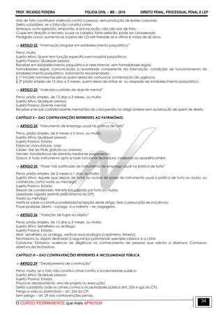 PROF. RICARDO PEREIRA POLÍCIA CIVIL  MS  2016 DIREITO PENAL, PROCESSUAL PENAL E LEP
O CURSO PERMANENTE que mais APROVA!
34
Vias de fato constituem violência contra a pessoa, sem produção de lesões corporais;
Delito subsidiário, se o fato não constitui crime;
Ameaça, auto-agressão, empurrão, e provocação, não são vias de fato;
Cuspe em direção a terceiro, puxar os cabelos, forte beliscão, pode ser considerado.
Parágrafo único: aumenta-se a pena de 1/3 até metade se a vítima é maior de 60 anos.
 ARTIGO 22. ―Internação irregular em estabelecimento psiquiátrico‖
Pena: multa
Sujeito Ativo: Quem tem função específica em hospital psiquiátrico;
Sujeito Passivo: Qualquer pessoa.
Receber em estabelecimento psiquiátrico e nele internar, sem formalidades legais;
Formalidades legais: comunicação a autoridade competente da internação, condições de funcionamento do
estabelecimento psiquiátrico, tratamento recomendado.
§ 1º incorre nas mesmas penas quem deixa de comunicar a internação de urgência;
§ 2º prisão simples de 15 dias a 3 meses, quem deixa de retirar-se ou despede de estabelecimento psiquiátrico.
 ARTIGO 23. ―Indevida custódia de doente mental‖
Pena: prisão simples, de 15 dias a 3 meses, ou multa.
Sujeito Ativo: Qualquer pessoa;
Sujeito Passivo: Doente mental.
Receber e ter sob custódia doente mental fora do caso previsto no artigo anterior sem autorização de quem de direito.
CAPÍTULO II – DAS CONTRAVENÇÕES REFERENTES AO PATRIMÔMIO.
 ARTIGO 24. ―Instrumento de emprego usual na prática de furto‖
Pena: prisão simples, de 6 meses a 2 anos, ou multa.
Sujeito Ativo: Qualquer pessoa;
Sujeito Passivo: Estado.
Fabricar: manufaturar, criar;
Ceder: dar aa título gratuito ou oneroso;
Vender: transferência de domínio mediante pagamento;
Gazua: é todo instrumento apto a fazer funcionar fechadura, cadeado ou aparelho similar.
 ARTIGO 25. ―Posse não justificada de instrumento de emprego usual na prática de furto‖
Pena: prisão simples, de 2 meses a 1 ano, ou multa.
Sujeito Ativo: Aquele que depois de furtar ou roubar ter posse de instrumento usual a prática de furto ou roubo, ou
conhecido como vadio ou mendigo;
Sujeito Passivo: Estado.
Depois de condenado, trânsito em julgado por furto ou roubo;
Liberdade vigiada (extinto pela reforma do CP);
Vadio ou mendigo;
Verificar sobre a constitucionalidade/recepção deste artigo, fere a presunção de inocência;
Posse proibida: direto – consigo, e a indireta – ex: bagageiro.
 ARTIGO 26. ―Violação de lugar ou objeto‖
Pena: prisão simples, de 15 dias a 3 meses, ou multa.
Sujeito Ativo: Serralheiro ou análogo;
Sujeito Passivo: Estado.
Abrir, serralheiro ou análogo, verificar essa analogia (carpinteiro, ferreiro);
Fechadura ou objeto destinado à segurança patrimonial, exemplo clássico é o cofre;
Condutas: Omissiva: ausência de diligência no conhecimento de pessoas que solicita a abertura; Comissiva:
abertura da fechadura.
CAPÍTULO III – DAS CONTRAVENÇÕES REFERENTES À INCOLUMIDADE PÚBLICA.
 ARTIGO 29. ―Desabamento de construção‖
Pena: multa, se o fato não constitui crime contra a incolumidade pública.
Sujeito Ativo: Qualquer pessoa;
Sujeito Passivo: Estado.
Provocar desabamento, erro de projeto ou execução;
Delito subsidiário (vide os crimes contra a incolumidade pública arts. 256 e sgts do CP);
Perigo a vida ou patrimônio – art. 256 do CP;
Sem perigo – art. 29 das contravenções penais.
 
