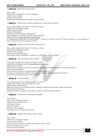 PROF. RICARDO PEREIRA POLÍCIA CIVIL  MS  2016 DIREITO PENAL, PROCESSUAL PENAL E LEP
O CURSO PERMANENTE que mais APROVA!
35
 ARTIGO 30. ―Perigo de desabamento‖
Pena: multa
Sujeito Ativo: Proprietário ou 3º encarregado;
Sujeito Passivo: Estado.
Omitir: crime omissivo;
Providência reclamada pelo estado ruinoso do bem.
 ARTIGO 31. ―Omissão de cautela na guarda ou condução de animais‖
Pena: prisão simples, de 10 dias a 2 meses, ou multa.
Sujeito Ativo: Qualquer pessoa;
Sujeito Passivo: Estado.
Deixar em liberdade;
Confiar a guarda a pessoa inexperiente;
Não guardar com a devida cautela animal perigoso;
Perigo abstrato: não é necessário causar dano;
Há divergência doutrinária se ocorrer lesão: 1ª Corrente concurso formal; 2ª Corrente absorve a contravenção a
lesão corporal (corrente a qual eu me filio).
 ARTIGO 33. ―Direção não licenciada de aeronave‖
Pena: prisão simples, de 15 dias a 3 meses, ou multa.
Sujeito Ativo: Qualquer pessoa;
Sujeito Passivo: Estado.
Condutas: guiar sem licença
Aeronaves: aviões, helicópteros, públicos ou particulares, civis ou militares;
 ARTIGO 35. ―Abuso na prática da aviação‖
Pena: prisão simples, de 15 dias a 3 meses, ou multa.
Sujeito Ativo: Qualquer pessoa (não precisa ser brevetado);
Sujeito Passivo: Estado.
Entregar-se a acrobacias, em vôos arrojados, distorcidos da finalidade precípua de locomover-se;
Fora da zona permitida;
Norma penal em branco (Código Brasileiro de Aeronáutica);
Acrobacias autorizadas, não são contravenções penais, vide esquadrilha da fumaça;
Estado de necessidade exclui a contravenção.
 ARTIGO 36. ―Sinais de perigo‖
Pena: prisão simples, de 10 dias a 2 meses, ou multa.
Sujeito Ativo: Pessoa que deve colocar o sinal;
Sujeito Passivo: Transeuntes.
Deixar de colocar na via pública sinal ou obstáculo determinado por lei ou pela autoridade
Norma penal em branco;
Equipara-se quem: apaga o sinal, destrói o mesmo, remove do lugar devido.
 ARTIGO 37. ―Arremesso ou colocação perigosa‖
Pena: multa
Sujeito Ativo: Qualquer pessoa;
Sujeito Passivo: Estado/vítima.
Arremessar; lançar;
Derramar: deixar;
Ofender, sujar, molestar;
Via pública: ruas, estradas e avenidas.
 ARTIGO 38. ―Emissão de fumaça, vapor ou gás‖.
Pena: multa
Sujeito Ativo: Qualquer pessoa;
Sujeito Passivo: Estado.
Provocar abusivamente a emissão de fumaça, vapor ou gás;
Emissão normal não é punível;
Exame pericial é exigível.
 