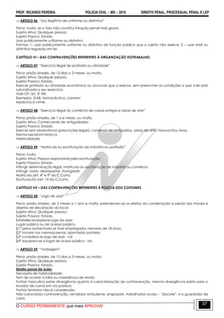 PROF. RICARDO PEREIRA POLÍCIA CIVIL  MS  2016 DIREITO PENAL, PROCESSUAL PENAL E LEP
O CURSO PERMANENTE que mais APROVA!
37
 ARTIGO 46. ―Uso ilegítimo de uniforme ou distintivo‖
Pena: multa, se o fato não constitui infração penal mais grave.
Sujeito Ativo: Qualquer pessoa;
Sujeito Passivo: Estado.
Usar publicamente uniforme ou distintivo
Formas; 1- usar publicamente uniforme ou distintivo de função pública que o sujeito não exerce; 2 – usar sinal ou
distintivo regulado em lei.
CAPÍTULO VI – DAS CONTRAVENÇÕES REFERENTES À ORGANIZAÇÃO DOTRABALHO.
 ARTIGO 47. ―Exercício ilegal de profissão ou atividade‖
Pena: prisão simples, de 15 dias a 3 meses, ou multa.
Sujeito Ativo: Qualquer pessoa;
Sujeito Passivo: Estado.
Exercer profissão ou atividade econômica ou anunciar que a exerce, sem preencher as condições a que a lei está
subordinada o seu exercício.
Vide CF: art. 5º XIII;
Exemplos: OAB, farmacêutico, corretor;
Medicina é crime.
 ARTIGO 48. ―Exercício ilegal do comércio de coisas antigas e obras de arte‖
Pena: prisão simples, de 1 a 6 meses, ou multa.
Sujeito Ativo: Comerciante de antiguidades;
Sujeito Passivo: Estado.
Exercer sem observância (prescrições legais), comércio de antiquários, obras de arte, manuscritos, livros.
Norma penal em branco;
Habitualidade.
 ARTIGO 49. ―Matrícula ou escrituração de indústria ou profissão‖
Pena: multa
Sujeito Ativo: Pessoa responsável pela escrituração;
Sujeito Passivo: Estado.
Infringir determinação legal, matrícula ou escrituração de indústria ou comércio.
Infringir, violar, desrespeitar, transgredir;
Matrícula (art. 4º e 9º do C.Com);
Escrituração (art. 10 do C.Com).
CAPÍTULO VII – DAS CONTRAVENÇÕES REFERENTES À POLÍCIA DOS COSTUMES.
 ARTIGO 50. ―Jogo de azar‖
Pena: prisão simples, de 3 meses a 1 ano e multa, estendendo-se os efeitos da condenação à perda dos móveis e
objetos de decoração do local.
Sujeito Ativo: Qualquer pessoa;
Sujeito Passivo: Estado.
Estabelecer/explorar jogo de azar;
Lugar público ou de acesso público
§1º pena aumentada se tiver empregados menores de 18 anos;
§2º incorre nas mesmas penas: apontador ponteiro
§3º considera-se jogo de azar - rol;
§4º equipara-se a lugar de aceso público - rol.
 ARTIGO 59. ―Vadiagem‖
Pena: prisão simples, de 15 dias a 3 meses, ou multa.
Sujeito Ativo: Qualquer pessoa;
Sujeito Passivo: Estado.
Direito penal de autor.
Necessita de habitualidade;
Tem de ocorrer à falta ou inexistência de renda
Trottoir masculino existe divergência quanto à caracterização de contravenção, mesma divergência existe para o
lavador de carros em via pública;
Trottoir feminino não é considerado;
Não caracteriza contravenção: vendedor ambulante, engraxate, trabalhador avulso – ―biscate‖, e o guardador de
carro.
 