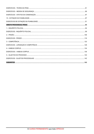 O CURSO PERMANENTE que mais APROVA!
EXERCÍCIOS – TEORIA DA PENA..............................................................................................................................................81
EXERCÍCIOS – MEDIDA DE SEGURANÇA ................................................................................................................................86
EXERCÍCIOS – EFEITOS DA CONDENAÇÃO............................................................................................................................87
10 – EXTINÇÃO DA PUNIBILIDADE............................................................................................................................................87
EXERCÍCIOS DE EXTINÇÃO DA PUNIBILIDADE.......................................................................................................................91
DIREITO PROCESSUAL PENAL ................................................................................................................................................94
1 – INQUÉRITO POLICIAL...........................................................................................................................................................94
EXERCÍCIOS - INQUÉRITO POLICIAL........................................................................................................................................99
2 – PRISÃO ................................................................................................................................................................................106
EXERCÍCIOS - PRISÃO .............................................................................................................................................................116
3 – COMPETÊNCIA....................................................................................................................................................................123
EXERCÍCIOS - JURISDIÇÃO E COMPETÊNCIA ......................................................................................................................128
4 – HABEAS CORPUS...............................................................................................................................................................134
EXERCÍCIOS – HABEAS CORPUS...........................................................................................................................................136
5 – SUJEITOS DO PROCESSO.................................................................................................................................................140
EXERCÍCIOS - SUJEITOS PROCESSUAIS: ............................................................................................................................142
GABARITOS ..............................................................................................................................................................................143
 