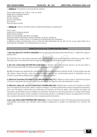 PROF. RICARDO PEREIRA POLÍCIA CIVIL  MS  2016 DIREITO PENAL, PROCESSUAL PENAL E LEP
O CURSO PERMANENTE que mais APROVA!
39
 ARTIGO 67. ―Inumação ou exumação de cadáver‖
Pena: prisão simples, de 1 mês a 1 ano, ou multa.
Sujeito Ativo: Qualquer pessoa;
Sujeito Passivo: Estado.
Inumar; enterrar;
Exumar: desenterrar;
Só humano;
Feto não está incluído.
 ARTIGO 68. ―Recusa de dados sobre a própria identidade ou qualificação‖
Pena: multa
Sujeito Ativo: Qualquer pessoa;
Sujeito Passivo: Estado.
Recusar a autoridade, solicitado ou exigido;
Dados da própria identidade: estado, profissão, domicílio, residência;
Parágrafo único: a pena vai de 1 a 6 meses se as declarações são inverídicas;
A diferença desta contravenção com o crime de falsa identidade do art. 307 do CP, é que neste último há a
obtenção de vantagem, na contravenção só a recusa.
EXERCÍCIOS DE LEI DAS CONTRAVENÇÕES PENAIS
1. [Escrivão-(NS)-(T)-PC-DF/2013-UnB].(QDM) Acerca das contravenções penais (Decreto-lei n.º 3.688/1941), julgue o
próximo item.
1) (I.107) Para que uma pessoa responda pela contravenção penal de importunação ofensiva ao pudor, não é
necessário que o ato seja praticado em lugar público, mas, tão somente, que seja acessível ao público.
2. [Pol. Rod. Federal-(NS)-(M)-DPRF/2013-UnB].(QDM) A respeito das contravenções penais e da lei que institui o
Sistema Nacional de Políticas Públicas sobre Drogas, julgue o item subsequente.
1) (I.88) Considere que determinado cidadão esteja usando publicamente uniforme de PRF, função pública que ele
não exerce. Nessa situação, para que esse cidadão responda por contravenção penal, é necessário que sua
conduta cause efetivo prejuízo para o Estado ou para outra pessoa.
3. [Oficial de Promotoria-(C9)-(NM)-(T)-(CL)-MPE-RR/2008-UnB].(I.77) A diferença entre crime e contravenção penal
consiste na aplicação de pena de reclusão ao primeiro e, ao segundo, pena de detenção ou multa.
4. [Oficial de Justiça.-(Ár. Jud.)-(C15)-(M)-(CQ)-TJ-CE/2008-UnB].(I.102) Admitido para o serviço de motorista de ônibus
de uma empresa de transporte coletivo, Severino entregou a carteira profissional no serviço de pessoal da empresa,
junto com fotocópias autenticadas do certificado de reservista, do título de eleitor, das certidões de registro de
nascimento de dois filhos e de sua certidão de casamento. Passaram-se mais de quinze dias e os citados documentos
não lhe foram devolvidos. O fato configura contravenção penal e a competência para o seu julgamento é do JEC,
mas a persecução penal só terá início com a representação de Severino.
5. [Aux. Seg. Interna-(NM)-PETROBRÁS/2007-UnB].(I.54) Os crimes distinguem-se das contravenções penais porque essas
caracterizam atos ilícitos que ofendem bens jurídicos indisponíveis e podem ser praticados em concurso de
agentes.
 