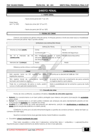 PROF. RICARDO PEREIRA POLÍCIA CIVIL  MS  2016 DIREITO PENAL, PROCESSUAL PENAL E LEP
O CURSO PERMANENTE que mais APROVA!
41
DIREITO PENAL
I – PARTE GERAL
- Teoria da lei penal (Art 1º ao 12º)
Parte Geral
(art 1º a 120º) - Teoria do crime (Art 13º ao 31º)
- Teoria da pena (Art 32º ao 120º)
1 – TEORIA DO CRIME
Crime é uma espécie do gênero infração penal. A infração penal e a fonte de onde nasce a modalidade
crime e contravenção penal. Veja o quadro abaixo:
ESTRURURA DAS INFRAÇÕES PENAIS
INFRAÇÃO PENAL SANÇÃO PENAL
18 anos ou mais (adulto) Crime
Contravenção
Pena
Medida de Segurança
De 12 e menores de 18
(adolescente)
Ato Infracional (porém a quem
discorde, dizendo que não se trata
de infração penal)
Medida Sócio Educativa
Menores de 12(criança) Nada Nada
Diferença entre crime e contravenção:
CRIME CONTRAVENÇÃO
Está previsto tanto no CP, quanto em várias
legislações esparsas.
Encontra-se no decreto lei 3.688 de 1.941
Têm regime inicial de cumprimento tanto no
fechado, semi-aberto e aberto.
Só pode ter início de cumprimento de pena somente
no regime aberto e semi-aberto.
Pode ter a cominação de pena e multa, porém
nunca a multa aplicada isoladamente.
Existe a possibilidade de ter somente a pena de multa
isolada
1.1 – Conceito de crime
Pontos de vista conflitante, causalistas e finalistas. Conceito de crime (três aspectos):
 Material: é a conduta lesiva a um bem jurídico protegido que merece uma pena (concepção da sociedade
sobre crime);
 Formal: É a conduta lesiva a um bem jurídico tutelado sob ameaças de pena devidamente prevista em lei:
(concepção do legislador, lei, a respeito do crime);
 Analítico: É a visão formal do crime decomposta em elementos, posição dos doutrinadores e estudiosos do
direito (ponto de grande polêmica no direito penal)
CONDUTA: O crime por si só está intimamente ligado a questão da conduta (omissiva - deixar de fazer; ou
comissiva de fazer algo).
Quanto à conduta temos duas grandes teorias: teoria finalista e causalista.
 Causalista: crime é movimento do corpo.
Para todo causalista o crime tem 3 elementos: (crime=fato típico + antijurídico + culpável).Doutrina
importante para o desenvolvimento do direito todavia, já não é mais aplicada.
 