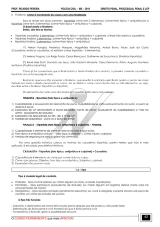 PROF. RICARDO PEREIRA POLÍCIA CIVIL  MS  2016 DIREITO PENAL, PROCESSUAL PENAL E LEP
O CURSO PERMANENTE que mais APROVA!
42
 Finalismo: crime é movimento do corpo com uma finalidade.
Essa se divide em duas corrente: bipartida crime tem 2 elementos: (crime=fato típico + antijurídico);e a
tripartida crime tem 3 elementos: (crime=fato típico + antijurídico + culpável).
O Brasil adota o finalismo.
Então, são três as teorias:
 Tripartida causalista: 3 elementos: (crime=fato típico + antijurídico + culpável), o Brasil não adota o causalismo
 Tripartida finalista: 3 elementos: (crime=fato típico + antijurídico + culpável)
 Bipartida finalista. 2 elementos: (crime=fato típico + antijurídico)
1ª) Nelson Hungria, Frederico Marques, Magalhães Noronha, Aníbal Bruno, Paulo José da Costa
(Causalistas, entre os causalistas, só existiam a tese tripartida – 3 elementos);
2ª) Heleno Fragoso, Luis Regis Prado; Cezar Bitencourt, Guilherme de Souza Nucci (finalistas tripartida);
3ª) René Ariel Dotti; Damásio de Jesus; Júlio Fabbrini Mirabete, Celso Delmanto, Flávio Augusto Monteiro
de Barros (finalistas bipartida);
Como já foi comentado que o Brasil adota a teoria finalista da conduta, a primeira corrente causalista –
tripartida, encontra-se prejudicada.
Restando apenas e tão somente o finalismo, que ressalto é adotado pelo Brasil, porém o ponto de maior
debate em todo o direito penal está à cerca, de se definir o crime como tendo dois ou três elementos, ou seja,
escolher entre o finalismo bipartido ou tripartido.
Os elementos de cada uma das teorias em questão estão elencados abaixo:
FINALISTA - Bipartida (fato típico e antijurídico)
1) Culpabilidade é pressuposto de aplicação de pena. Culpabilidade se volta exclusivamente ao autor, a quem se
destina à pena.
2) Expressões do CP demonstram a teoria bipartida: ―isento de pena‖ (excludente de culpabilidade) e ―não há
crime‖ (excludente de ilicitude);
3) Expressões nos tipos penais. Ex: art. 180, § 4º do CP;
4) Medida de segurança – pune-se o autor do crime;
FINALISTA - Tripartida (fato típico, antijurídico e culpável) – Finalista.
1) Culpabilidade é elemento do crime e volta-se do fato e seus autos.
2) Fato típico e antijurídico (injusto – ―não faça, é proibido‖). Crime: injusto, culpável.
3) Medida de segurança e sanção para não criminosos.
Por uma questão histórica coloco os motivos do causalismo tripartido, porém reitero que não é mais
aplicado, é estudado para efeitos históricos.
CASUALISTA - Tripartida (fato típico, antijurídico e culpável) – Causalista.
1) Culpabilidade é elemento do crime por conter dolo ou culpa.
2) Crime: dois prismas. Objetivo: fato típico e antijurídico; Subjetivo: culpável;
3) Expressões não provam nada.
1.2 – Tipo
Tipo é modelo legal de conduta.
 Proibidor – tipos incriminadores; ex; matar alguém (é crime, ai reside à proibição);
 Permitidos – tipos permissivos (excludentes de ilicitude); ex: matar alguém em legitima defesa (neste caso há
uma permissão de matar);
 Obrigatórios – tipos devidos (omissão penalmente relevante); ex: você é obrigado a prestar socorro sob pena de
cometer um crime de omissão de socorro.
O tipo três funções:
- Garantia: o destinatário da norma terá noção previa daquilo que ele pode ou não pode fazer;
- Delimitação do ilícito penal e civil: fronteira do que é ilícito penal e civil;
- Fundamento à ilicitude; gerar a possibilidade de punir.
 